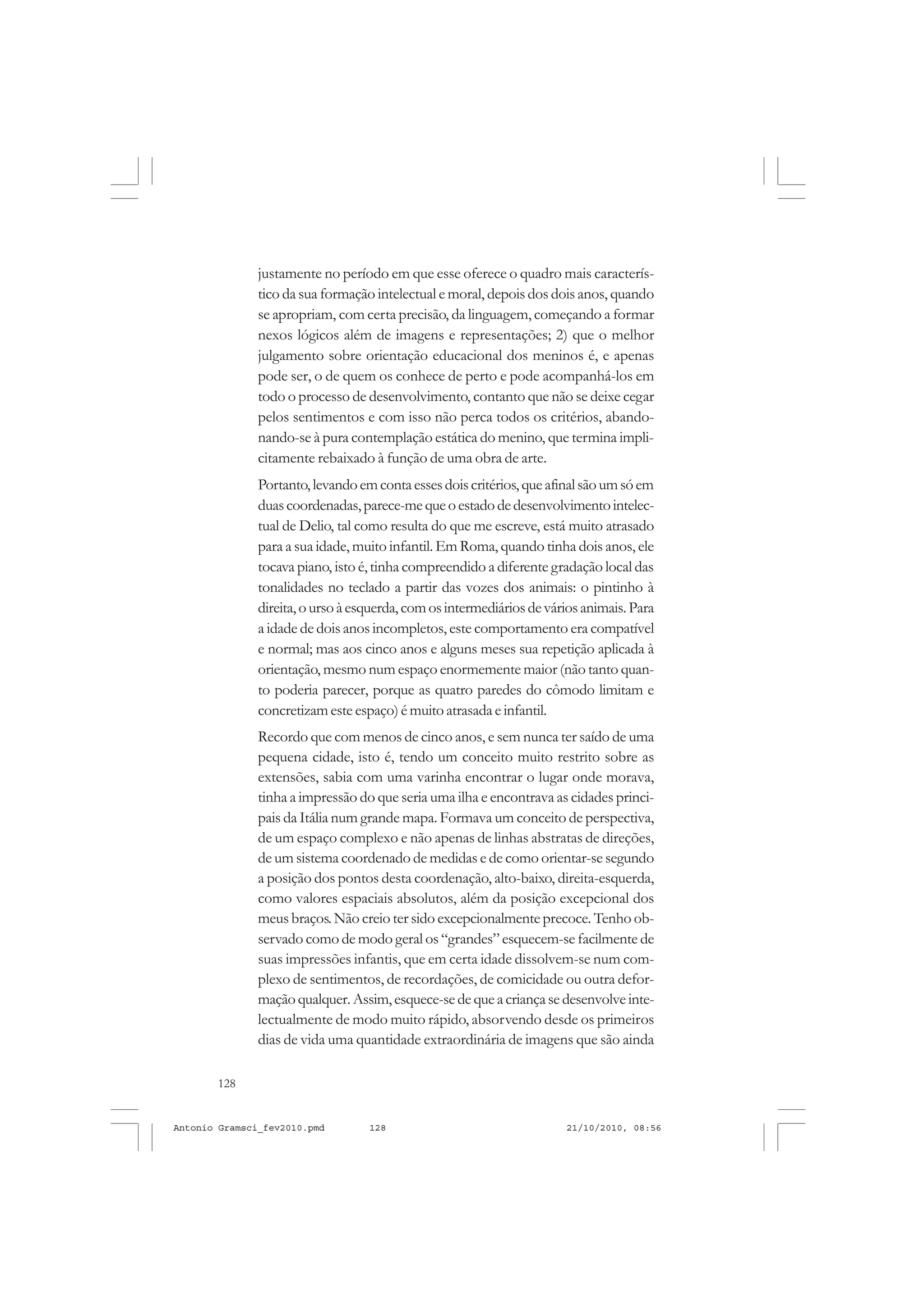 128
ANTONIO GRAMSCI
justamente no período em que esse oferece o quadro mais caracterís-
tico da sua formação intelectual e moral, depois dos dois anos, quando
se apropriam, com certa precisão, da linguagem, começando a formar
nexos lógicos além de imagens e representações; 2) que o melhor
julgamento sobre orientação educacional dos meninos é, e apenas
pode ser, o de quem os conhece de perto e pode acompanhá-los em
todo o processo de desenvolvimento, contanto que não se deixe cegar
pelos sentimentos e com isso não perca todos os critérios, abando-
nando-se à pura contemplação estática do menino, que termina impli-
citamente rebaixado à função de uma obra de arte.
Portanto,levandoemcontaessesdoiscritérios,queafinalsãoumsóem
duascoordenadas,parece-mequeoestadodedesenvolvimentointelec-
tual de Delio, tal como resulta do que me escreve, está muito atrasado
para a sua idade, muito infantil. Em Roma, quando tinha dois anos, ele
tocava piano, isto é,tinha compreendido a diferente gradação local das
tonalidades no teclado a partir das vozes dos animais: o pintinho à
direita,oursoàesquerda,comosintermediáriosdeváriosanimais.Para
a idade de dois anos incompletos, este comportamento era compatível
e normal; mas aos cinco anos e alguns meses sua repetição aplicada à
orientação, mesmo num espaço enormemente maior (não tanto quan-
to poderia parecer, porque as quatro paredes do cômodo limitam e
concretizamesteespaço)émuitoatrasadaeinfantil.
Recordo que com menos de cinco anos, e sem nunca ter saído de uma
pequena cidade, isto é, tendo um conceito muito restrito sobre as
extensões, sabia com uma varinha encontrar o lugar onde morava,
tinha a impressão do que seria uma ilha e encontrava as cidades princi-
pais da Itália num grande mapa. Formava um conceito de perspectiva,
de um espaço complexo e não apenas de linhas abstratas de direções,
de um sistema coordenado de medidas e de como orientar-se segundo
a posição dos pontos desta coordenação, alto-baixo, direita-esquerda,
como valores espaciais absolutos, além da posição excepcional dos
meus braços.Não creio ter sido excepcionalmente precoce. Tenho ob-
servado como de modo geral os “grandes”esquecem-se facilmente de
suas impressões infantis, que em certa idade dissolvem-se num com-
plexo de sentimentos, de recordações, de comicidade ou outra defor-
maçãoqualquer.Assim,esquece-sedequeacriançasedesenvolveinte-
lectualmente de modo muito rápido, absorvendo desde os primeiros
dias de vida uma quantidade extraordinária de imagens que são ainda
Antonio Gramsci_fev2010.pmd 21/10/2010, 08:56128
 