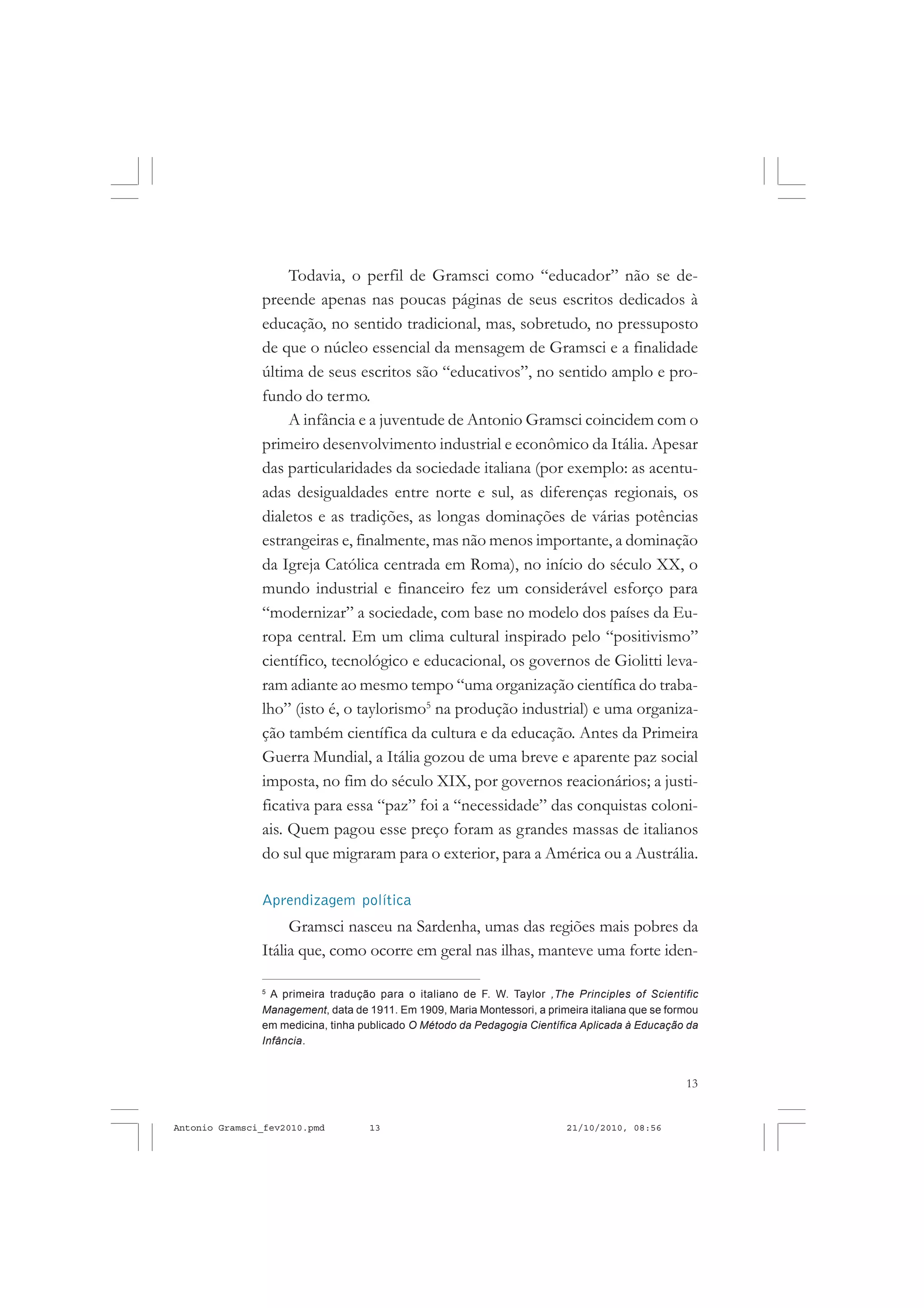 13
COLEÇÃO EDUCADORES
Todavia, o perfil de Gramsci como “educador” não se de-
preende apenas nas poucas páginas de seus escritos dedicados à
educação, no sentido tradicional, mas, sobretudo, no pressuposto
de que o núcleo essencial da mensagem de Gramsci e a finalidade
última de seus escritos são “educativos”, no sentido amplo e pro-
fundo do termo.
A infância e a juventude de Antonio Gramsci coincidem com o
primeiro desenvolvimento industrial e econômico da Itália. Apesar
das particularidades da sociedade italiana (por exemplo: as acentu-
adas desigualdades entre norte e sul, as diferenças regionais, os
dialetos e as tradições, as longas dominações de várias potências
estrangeiras e, finalmente, mas não menos importante, a dominação
da Igreja Católica centrada em Roma), no início do século XX, o
mundo industrial e financeiro fez um considerável esforço para
“modernizar” a sociedade, com base no modelo dos países da Eu-
ropa central. Em um clima cultural inspirado pelo “positivismo”
científico, tecnológico e educacional, os governos de Giolitti leva-
ram adiante ao mesmo tempo “uma organização científica do traba-
lho” (isto é, o taylorismo5
na produção industrial) e uma organiza-
ção também científica da cultura e da educação. Antes da Primeira
Guerra Mundial, a Itália gozou de uma breve e aparente paz social
imposta, no fim do século XIX, por governos reacionários; a justi-
ficativa para essa “paz” foi a “necessidade” das conquistas coloni-
ais. Quem pagou esse preço foram as grandes massas de italianos
do sul que migraram para o exterior, para a América ou a Austrália.
Aprendizagem política
Gramsci nasceu na Sardenha, umas das regiões mais pobres da
Itália que, como ocorre em geral nas ilhas, manteve uma forte iden-
5
A primeira tradução para o italiano de F. W. Taylor ,The Principles of Scientific
Management, data de 1911. Em 1909, Maria Montessori, a primeira italiana que se formou
em medicina, tinha publicado O Método da Pedagogia Científica Aplicada à Educação da
Infância.
Antonio Gramsci_fev2010.pmd 21/10/2010, 08:5613
 