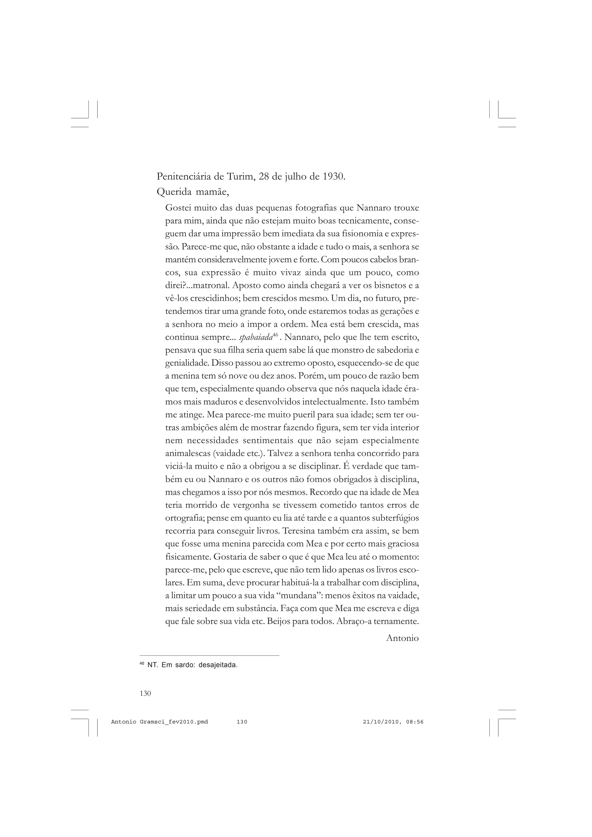 130
ANTONIO GRAMSCI
Penitenciária de Turim, 28 de julho de 1930.
Querida mamãe,
Gostei muito das duas pequenas fotografias que Nannaro trouxe
para mim, ainda que não estejam muito boas tecnicamente, conse-
guem dar uma impressão bem imediata da sua fisionomia e expres-
são. Parece-me que, não obstante a idade e tudo o mais, a senhora se
mantém consideravelmente jovem e forte. Com poucos cabelos bran-
cos, sua expressão é muito vivaz ainda que um pouco, como
direi?...matronal. Aposto como ainda chegará a ver os bisnetos e a
vê-los crescidinhos; bem crescidos mesmo. Um dia, no futuro, pre-
tendemos tirar uma grande foto, onde estaremos todas as gerações e
a senhora no meio a impor a ordem. Mea está bem crescida, mas
continua sempre... spabaiada46
. Nannaro, pelo que lhe tem escrito,
pensava que sua filha seria quem sabe lá que monstro de sabedoria e
genialidade. Disso passou ao extremo oposto, esquecendo-se de que
a menina tem só nove ou dez anos. Porém, um pouco de razão bem
que tem, especialmente quando observa que nós naquela idade éra-
mos mais maduros e desenvolvidos intelectualmente. Isto também
me atinge. Mea parece-me muito pueril para sua idade; sem ter ou-
tras ambições além de mostrar fazendo figura, sem ter vida interior
nem necessidades sentimentais que não sejam especialmente
animalescas (vaidade etc.). Talvez a senhora tenha concorrido para
viciá-la muito e não a obrigou a se disciplinar. É verdade que tam-
bém eu ou Nannaro e os outros não fomos obrigados à disciplina,
mas chegamos a isso por nós mesmos. Recordo que na idade de Mea
teria morrido de vergonha se tivessem cometido tantos erros de
ortografia; pense em quanto eu lia até tarde e a quantos subterfúgios
recorria para conseguir livros. Teresina também era assim, se bem
que fosse uma menina parecida com Mea e por certo mais graciosa
fisicamente. Gostaria de saber o que é que Mea leu até o momento:
parece-me, pelo que escreve, que não tem lido apenas os livros esco-
lares. Em suma, deve procurar habituá-la a trabalhar com disciplina,
a limitar um pouco a sua vida “mundana”: menos êxitos na vaidade,
mais seriedade em substância. Faça com que Mea me escreva e diga
que fale sobre sua vida etc. Beijos para todos. Abraço-a ternamente.
Antonio
46
NT. Em sardo: desajeitada.
Antonio Gramsci_fev2010.pmd 21/10/2010, 08:56130
 
