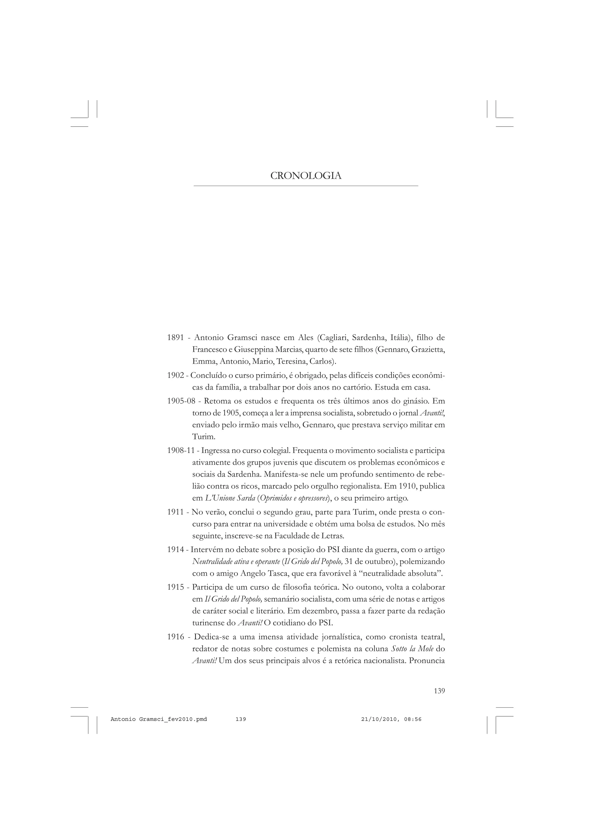 139
COLEÇÃO EDUCADORES
1891 - Antonio Gramsci nasce em Ales (Cagliari, Sardenha, Itália), filho de
Francesco e Giuseppina Marcias, quarto de sete filhos (Gennaro, Grazietta,
Emma, Antonio, Mario, Teresina, Carlos).
1902 - Concluído o curso primário, é obrigado, pelas difíceis condições econômi-
cas da família, a trabalhar por dois anos no cartório. Estuda em casa.
1905-08 - Retoma os estudos e frequenta os três últimos anos do ginásio. Em
torno de 1905, começa a ler a imprensa socialista, sobretudo o jornal Avanti!,
enviado pelo irmão mais velho, Gennaro, que prestava serviço militar em
Turim.
1908-11 - Ingressa no curso colegial. Frequenta o movimento socialista e participa
ativamente dos grupos juvenis que discutem os problemas econômicos e
sociais da Sardenha. Manifesta-se nele um profundo sentimento de rebe-
lião contra os ricos, marcado pelo orgulho regionalista. Em 1910, publica
em L’Unione Sarda (Oprimidos e opressores), o seu primeiro artigo.
1911 - No verão, conclui o segundo grau, parte para Turim, onde presta o con-
curso para entrar na universidade e obtém uma bolsa de estudos. No mês
seguinte, inscreve-se na Faculdade de Letras.
1914 - Intervém no debate sobre a posição do PSI diante da guerra, com o artigo
Neutralidade ativa e operante (Il Grido del Popolo, 31 de outubro), polemizando
com o amigo Angelo Tasca, que era favorável à “neutralidade absoluta”.
1915 - Participa de um curso de filosofia teórica. No outono, volta a colaborar
em Il Grido del Popolo, semanário socialista, com uma série de notas e artigos
de caráter social e literário. Em dezembro, passa a fazer parte da redação
turinense do Avanti! O cotidiano do PSI.
1916 - Dedica-se a uma imensa atividade jornalística, como cronista teatral,
redator de notas sobre costumes e polemista na coluna Sotto la Mole do
Avanti! Um dos seus principais alvos é a retórica nacionalista. Pronuncia
CRONOLOGIA
Antonio Gramsci_fev2010.pmd 21/10/2010, 08:56139
 