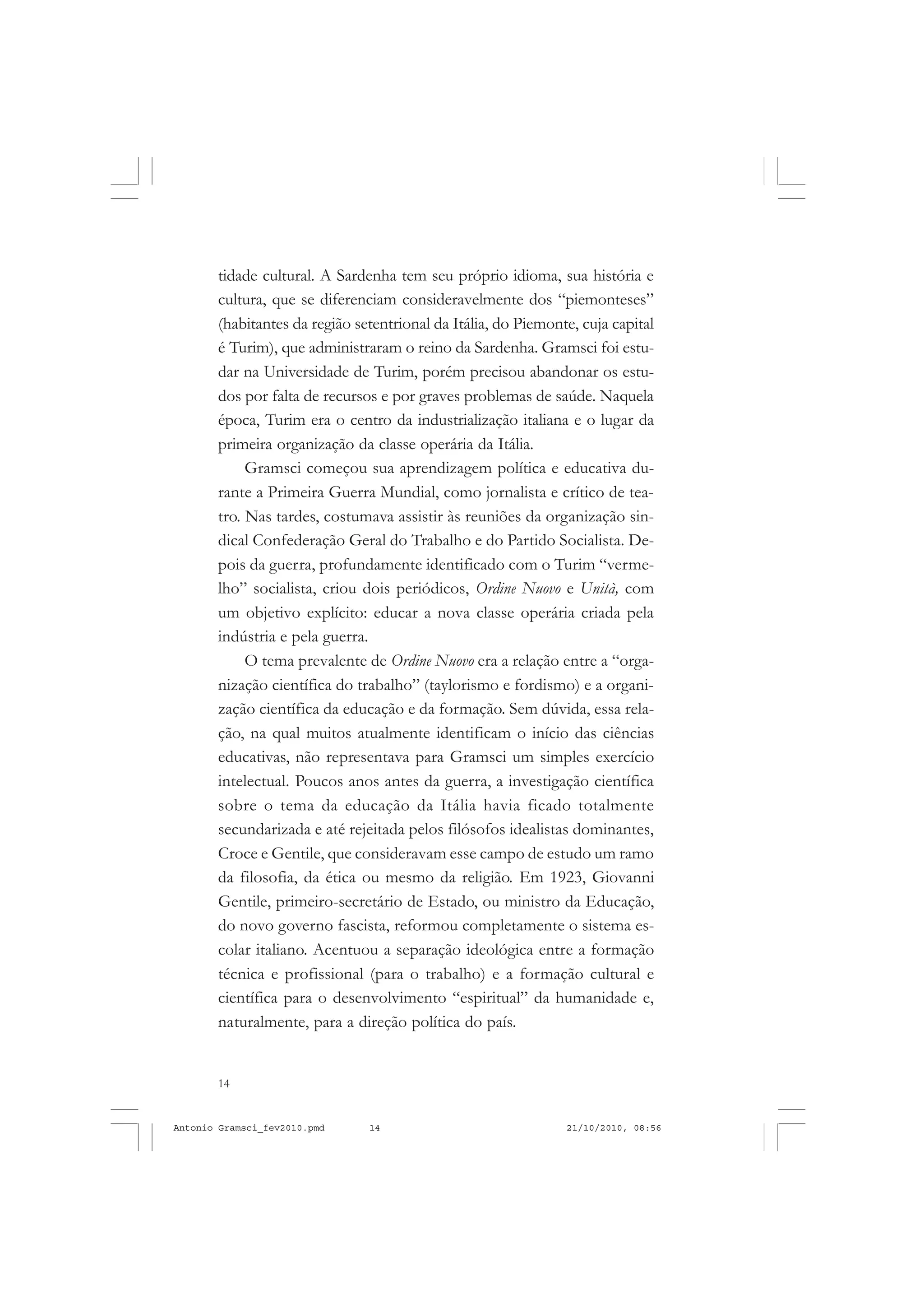 14
ANTONIO GRAMSCI
tidade cultural. A Sardenha tem seu próprio idioma, sua história e
cultura, que se diferenciam consideravelmente dos “piemonteses”
(habitantes da região setentrional da Itália, do Piemonte, cuja capital
é Turim), que administraram o reino da Sardenha. Gramsci foi estu-
dar na Universidade de Turim, porém precisou abandonar os estu-
dos por falta de recursos e por graves problemas de saúde. Naquela
época, Turim era o centro da industrialização italiana e o lugar da
primeira organização da classe operária da Itália.
Gramsci começou sua aprendizagem política e educativa du-
rante a Primeira Guerra Mundial, como jornalista e crítico de tea-
tro. Nas tardes, costumava assistir às reuniões da organização sin-
dical Confederação Geral do Trabalho e do Partido Socialista. De-
pois da guerra, profundamente identificado com o Turim “verme-
lho” socialista, criou dois periódicos, Ordine Nuovo e Unità, com
um objetivo explícito: educar a nova classe operária criada pela
indústria e pela guerra.
O tema prevalente de Ordine Nuovo era a relação entre a “orga-
nização científica do trabalho” (taylorismo e fordismo) e a organi-
zação científica da educação e da formação. Sem dúvida, essa rela-
ção, na qual muitos atualmente identificam o início das ciências
educativas, não representava para Gramsci um simples exercício
intelectual. Poucos anos antes da guerra, a investigação científica
sobre o tema da educação da Itália havia ficado totalmente
secundarizada e até rejeitada pelos filósofos idealistas dominantes,
Croce e Gentile, que consideravam esse campo de estudo um ramo
da filosofia, da ética ou mesmo da religião. Em 1923, Giovanni
Gentile, primeiro-secretário de Estado, ou ministro da Educação,
do novo governo fascista, reformou completamente o sistema es-
colar italiano. Acentuou a separação ideológica entre a formação
técnica e profissional (para o trabalho) e a formação cultural e
científica para o desenvolvimento “espiritual” da humanidade e,
naturalmente, para a direção política do país.
Antonio Gramsci_fev2010.pmd 21/10/2010, 08:5614
 