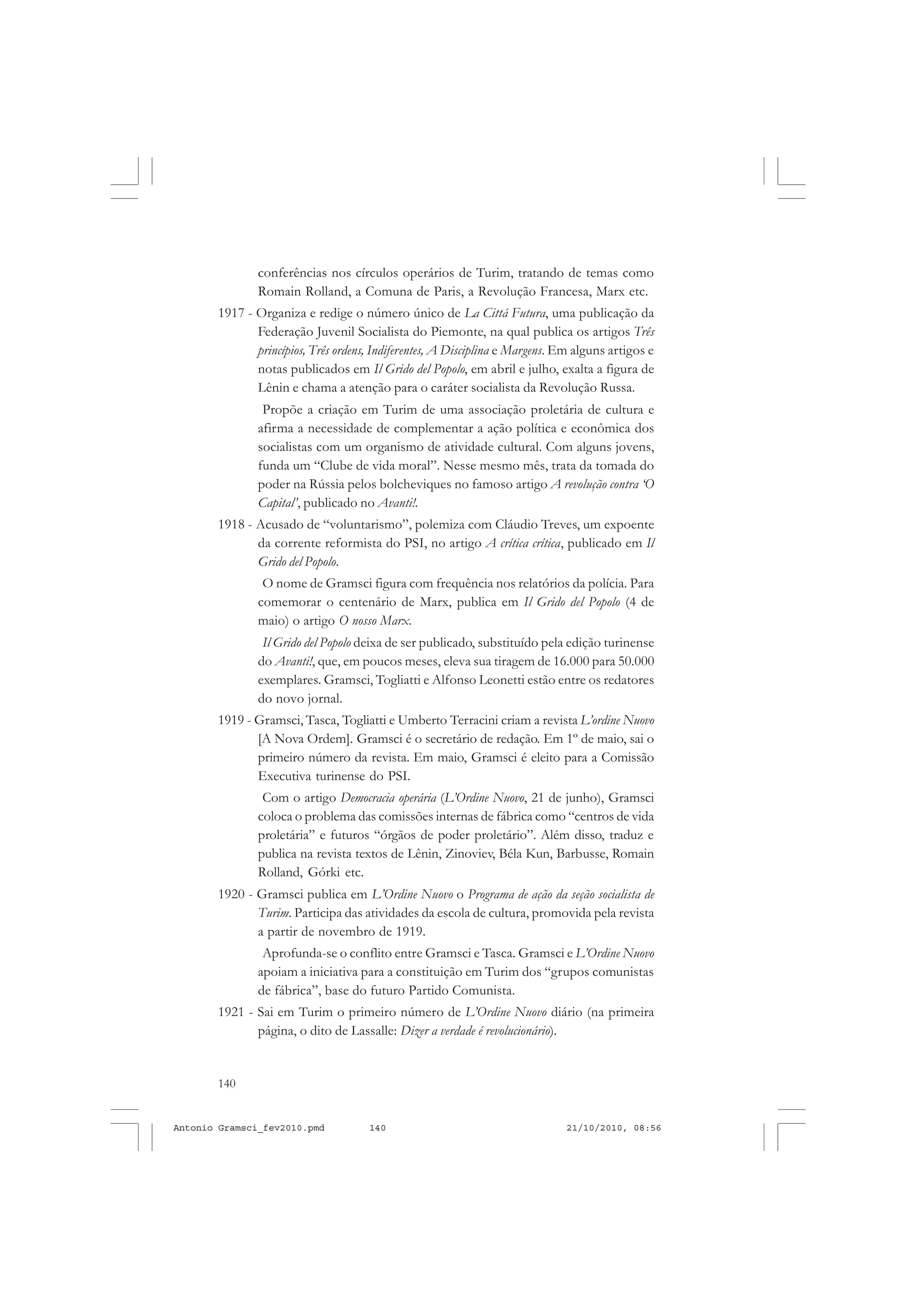 140
ANTONIO GRAMSCI
conferências nos círculos operários de Turim, tratando de temas como
Romain Rolland, a Comuna de Paris, a Revolução Francesa, Marx etc.
1917 - Organiza e redige o número único de La Cittá Futura, uma publicação da
Federação Juvenil Socialista do Piemonte, na qual publica os artigos Três
princípios, Três ordens, Indiferentes, A Disciplina e Margens. Em alguns artigos e
notas publicados em Il Grido del Popolo, em abril e julho, exalta a figura de
Lênin e chama a atenção para o caráter socialista da Revolução Russa.
Propõe a criação em Turim de uma associação proletária de cultura e
afirma a necessidade de complementar a ação política e econômica dos
socialistas com um organismo de atividade cultural. Com alguns jovens,
funda um “Clube de vida moral”. Nesse mesmo mês, trata da tomada do
poder na Rússia pelos bolcheviques no famoso artigo A revolução contra ‘O
Capital’, publicado no Avanti!.
1918 - Acusado de “voluntarismo”, polemiza com Cláudio Treves, um expoente
da corrente reformista do PSI, no artigo A crítica crítica, publicado em Il
Grido del Popolo.
O nome de Gramsci figura com frequência nos relatórios da polícia. Para
comemorar o centenário de Marx, publica em Il Grido del Popolo (4 de
maio) o artigo O nosso Marx.
Il Grido del Popolo deixa de ser publicado, substituído pela edição turinense
do Avanti!, que, em poucos meses, eleva sua tiragem de 16.000 para 50.000
exemplares. Gramsci, Togliatti e Alfonso Leonetti estão entre os redatores
do novo jornal.
1919 - Gramsci, Tasca, Togliatti e Umberto Terracini criam a revista L’ordine Nuovo
[A Nova Ordem]. Gramsci é o secretário de redação. Em 1º de maio, sai o
primeiro número da revista. Em maio, Gramsci é eleito para a Comissão
Executiva turinense do PSI.
Com o artigo Democracia operária (L’Ordine Nuovo, 21 de junho), Gramsci
coloca o problema das comissões internas de fábrica como “centros de vida
proletária” e futuros “órgãos de poder proletário”. Além disso, traduz e
publica na revista textos de Lênin, Zinoviev, Béla Kun, Barbusse, Romain
Rolland, Górki etc.
1920 - Gramsci publica em L’Ordine Nuovo o Programa de ação da seção socialista de
Turim. Participa das atividades da escola de cultura, promovida pela revista
a partir de novembro de 1919.
Aprofunda-se o conflito entre Gramsci e Tasca. Gramsci e L’Ordine Nuovo
apoiam a iniciativa para a constituição em Turim dos “grupos comunistas
de fábrica”, base do futuro Partido Comunista.
1921 - Sai em Turim o primeiro número de L’Ordine Nuovo diário (na primeira
página, o dito de Lassalle: Dizer a verdade é revolucionário).
Antonio Gramsci_fev2010.pmd 21/10/2010, 08:56140
 