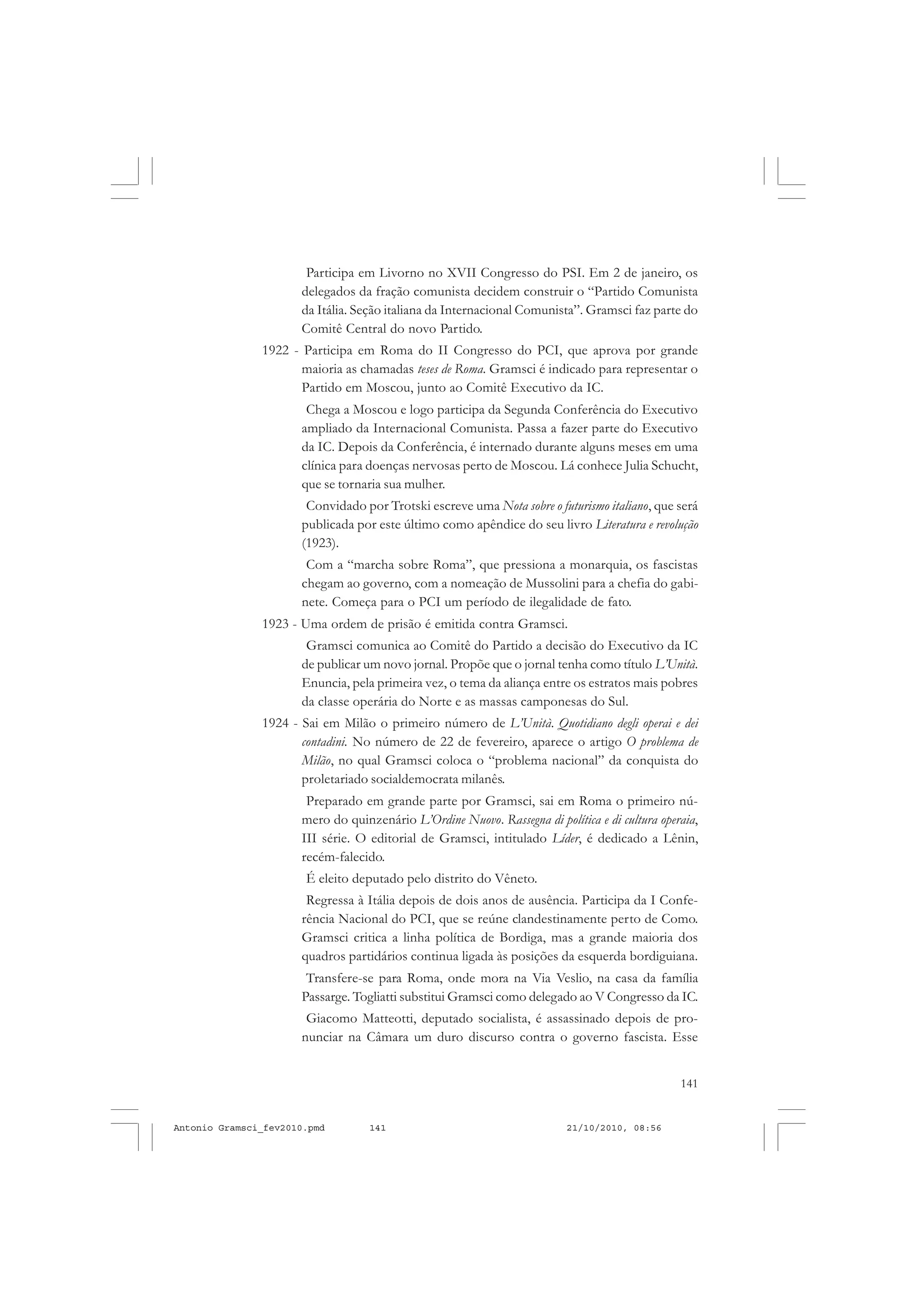 141
COLEÇÃO EDUCADORES
Participa em Livorno no XVII Congresso do PSI. Em 2 de janeiro, os
delegados da fração comunista decidem construir o “Partido Comunista
da Itália. Seção italiana da Internacional Comunista”. Gramsci faz parte do
Comitê Central do novo Partido.
1922 - Participa em Roma do II Congresso do PCI, que aprova por grande
maioria as chamadas teses de Roma. Gramsci é indicado para representar o
Partido em Moscou, junto ao Comitê Executivo da IC.
Chega a Moscou e logo participa da Segunda Conferência do Executivo
ampliado da Internacional Comunista. Passa a fazer parte do Executivo
da IC. Depois da Conferência, é internado durante alguns meses em uma
clínica para doenças nervosas perto de Moscou. Lá conhece Julia Schucht,
que se tornaria sua mulher.
Convidado por Trotski escreve uma Nota sobre o futurismo italiano, que será
publicada por este último como apêndice do seu livro Literatura e revolução
(1923).
Com a “marcha sobre Roma”, que pressiona a monarquia, os fascistas
chegam ao governo, com a nomeação de Mussolini para a chefia do gabi-
nete. Começa para o PCI um período de ilegalidade de fato.
1923 - Uma ordem de prisão é emitida contra Gramsci.
Gramsci comunica ao Comitê do Partido a decisão do Executivo da IC
de publicar um novo jornal. Propõe que o jornal tenha como título L’Unità.
Enuncia, pela primeira vez, o tema da aliança entre os estratos mais pobres
da classe operária do Norte e as massas camponesas do Sul.
1924 - Sai em Milão o primeiro número de L’Unità. Quotidiano degli operai e dei
contadini. No número de 22 de fevereiro, aparece o artigo O problema de
Milão, no qual Gramsci coloca o “problema nacional” da conquista do
proletariado socialdemocrata milanês.
Preparado em grande parte por Gramsci, sai em Roma o primeiro nú-
mero do quinzenário L’Ordine Nuovo. Rassegna di política e di cultura operaia,
III série. O editorial de Gramsci, intitulado Líder, é dedicado a Lênin,
recém-falecido.
É eleito deputado pelo distrito do Vêneto.
Regressa à Itália depois de dois anos de ausência. Participa da I Confe-
rência Nacional do PCI, que se reúne clandestinamente perto de Como.
Gramsci critica a linha política de Bordiga, mas a grande maioria dos
quadros partidários continua ligada às posições da esquerda bordiguiana.
Transfere-se para Roma, onde mora na Via Veslio, na casa da família
Passarge. Togliatti substitui Gramsci como delegado ao V Congresso da IC.
Giacomo Matteotti, deputado socialista, é assassinado depois de pro-
nunciar na Câmara um duro discurso contra o governo fascista. Esse
Antonio Gramsci_fev2010.pmd 21/10/2010, 08:56141
 