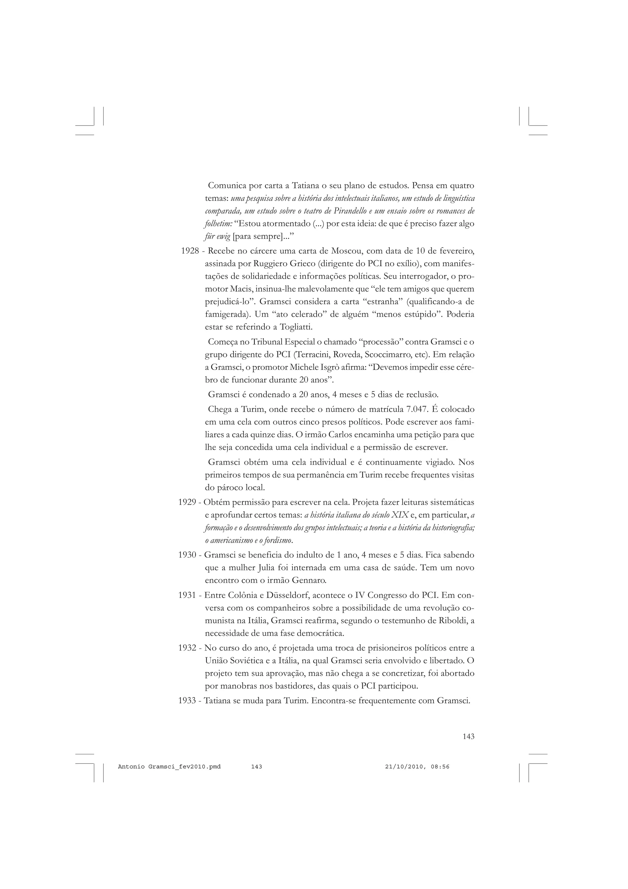 143
COLEÇÃO EDUCADORES
Comunica por carta a Tatiana o seu plano de estudos. Pensa em quatro
temas: uma pesquisa sobre a história dos intelectuais italianos, um estudo de linguística
comparada, um estudo sobre o teatro de Pirandello e um ensaio sobre os romances de
folhetim: “Estou atormentado (...) por esta ideia: de que é preciso fazer algo
für ewig [para sempre]...”
1928 - Recebe no cárcere uma carta de Moscou, com data de 10 de fevereiro,
assinada por Ruggiero Grieco (dirigente do PCI no exílio), com manifes-
tações de solidariedade e informações políticas. Seu interrogador, o pro-
motor Macis, insinua-lhe malevolamente que “ele tem amigos que querem
prejudicá-lo”. Gramsci considera a carta “estranha” (qualificando-a de
famigerada). Um “ato celerado” de alguém “menos estúpido”. Poderia
estar se referindo a Togliatti.
Começa no Tribunal Especial o chamado “processão” contra Gramsci e o
grupo dirigente do PCI (Terracini, Roveda, Scoccimarro, etc). Em relação
a Gramsci, o promotor Michele Isgrò afirma: “Devemos impedir esse cére-
bro de funcionar durante 20 anos”.
Gramsci é condenado a 20 anos, 4 meses e 5 dias de reclusão.
Chega a Turim, onde recebe o número de matrícula 7.047. É colocado
em uma cela com outros cinco presos políticos. Pode escrever aos fami-
liares a cada quinze dias. O irmão Carlos encaminha uma petição para que
lhe seja concedida uma cela individual e a permissão de escrever.
Gramsci obtém uma cela individual e é continuamente vigiado. Nos
primeiros tempos de sua permanência em Turim recebe frequentes visitas
do pároco local.
1929 - Obtém permissão para escrever na cela. Projeta fazer leituras sistemáticas
e aprofundar certos temas: a história italiana do século XIX e, em particular, a
formação e o desenvolvimento dos grupos intelectuais; a teoria e a história da historiografia;
o americanismo e o fordismo.
1930 - Gramsci se beneficia do indulto de 1 ano, 4 meses e 5 dias. Fica sabendo
que a mulher Julia foi internada em uma casa de saúde. Tem um novo
encontro com o irmão Gennaro.
1931 - Entre Colônia e Düsseldorf, acontece o IV Congresso do PCI. Em con-
versa com os companheiros sobre a possibilidade de uma revolução co-
munista na Itália, Gramsci reafirma, segundo o testemunho de Riboldi, a
necessidade de uma fase democrática.
1932 - No curso do ano, é projetada uma troca de prisioneiros políticos entre a
União Soviética e a Itália, na qual Gramsci seria envolvido e libertado. O
projeto tem sua aprovação, mas não chega a se concretizar, foi abortado
por manobras nos bastidores, das quais o PCI participou.
1933 - Tatiana se muda para Turim. Encontra-se frequentemente com Gramsci.
Antonio Gramsci_fev2010.pmd 21/10/2010, 08:56143
 