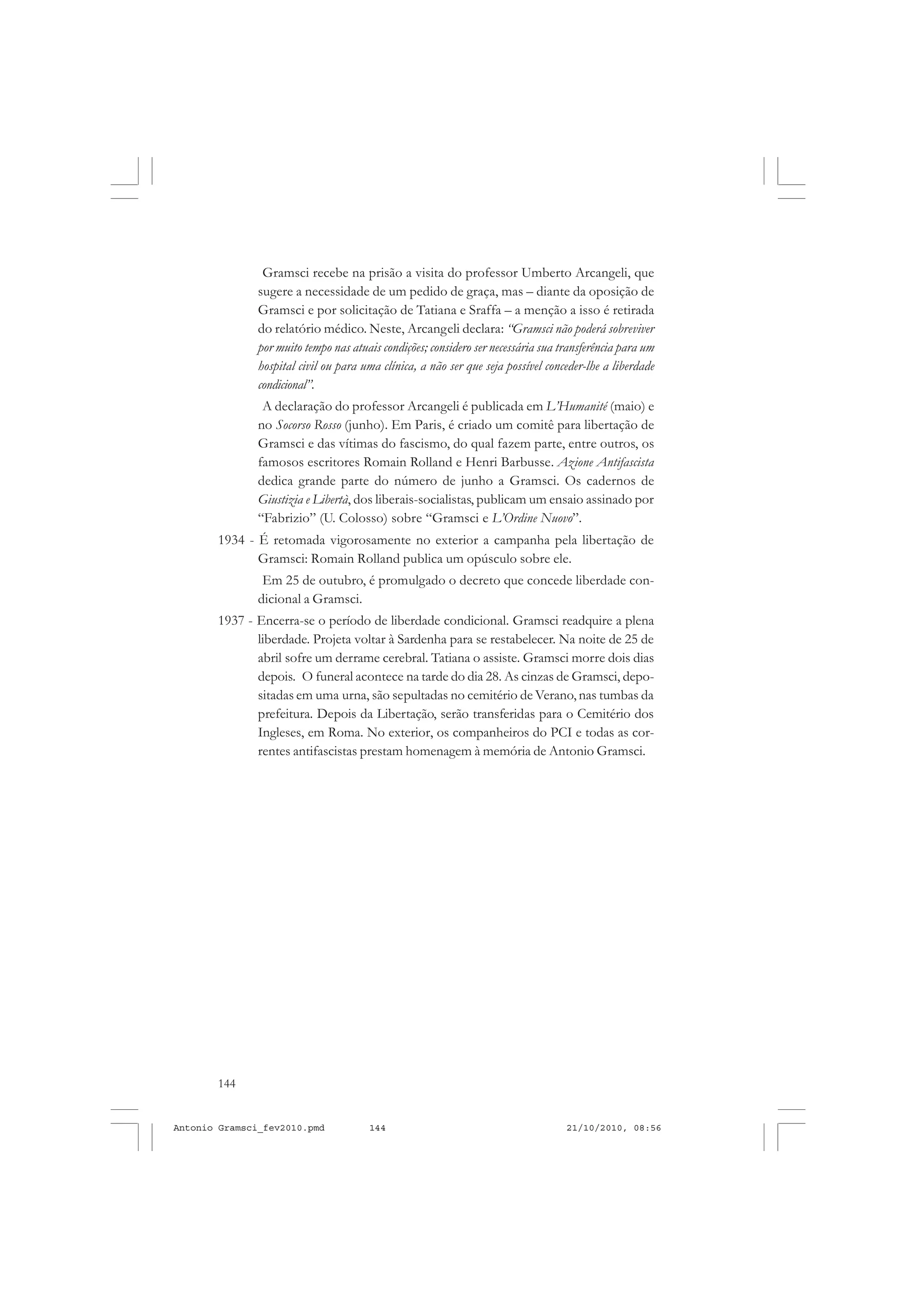 144
ANTONIO GRAMSCI
Gramsci recebe na prisão a visita do professor Umberto Arcangeli, que
sugere a necessidade de um pedido de graça, mas – diante da oposição de
Gramsci e por solicitação de Tatiana e Sraffa – a menção a isso é retirada
do relatório médico. Neste, Arcangeli declara: “Gramsci não poderá sobreviver
por muito tempo nas atuais condições; considero ser necessária sua transferência para um
hospital civil ou para uma clínica, a não ser que seja possível conceder-lhe a liberdade
condicional”.
A declaração do professor Arcangeli é publicada em L’Humanité (maio) e
no Socorso Rosso (junho). Em Paris, é criado um comitê para libertação de
Gramsci e das vítimas do fascismo, do qual fazem parte, entre outros, os
famosos escritores Romain Rolland e Henri Barbusse. Azione Antifascista
dedica grande parte do número de junho a Gramsci. Os cadernos de
Giustizia e Libertà, dos liberais-socialistas, publicam um ensaio assinado por
“Fabrizio” (U. Colosso) sobre “Gramsci e L’Ordine Nuovo”.
1934 - É retomada vigorosamente no exterior a campanha pela libertação de
Gramsci: Romain Rolland publica um opúsculo sobre ele.
Em 25 de outubro, é promulgado o decreto que concede liberdade con-
dicional a Gramsci.
1937 - Encerra-se o período de liberdade condicional. Gramsci readquire a plena
liberdade. Projeta voltar à Sardenha para se restabelecer. Na noite de 25 de
abril sofre um derrame cerebral. Tatiana o assiste. Gramsci morre dois dias
depois. O funeral acontece na tarde do dia 28. As cinzas de Gramsci, depo-
sitadas em uma urna, são sepultadas no cemitério de Verano, nas tumbas da
prefeitura. Depois da Libertação, serão transferidas para o Cemitério dos
Ingleses, em Roma. No exterior, os companheiros do PCI e todas as cor-
rentes antifascistas prestam homenagem à memória de Antonio Gramsci.
Antonio Gramsci_fev2010.pmd 21/10/2010, 08:56144
 