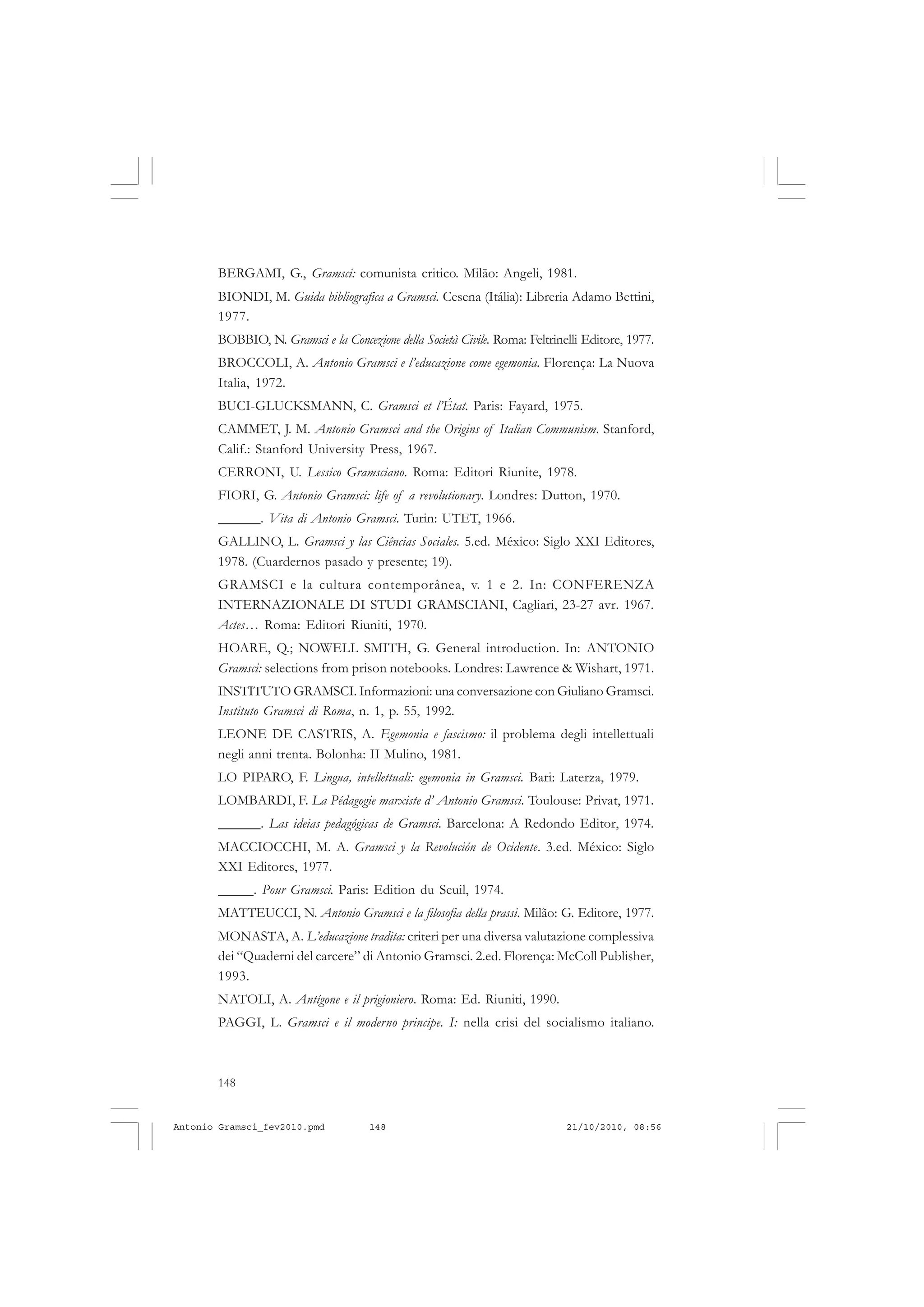 148
ANTONIO GRAMSCI
BERGAMI, G., Gramsci: comunista critico. Milão: Angeli, 1981.
BIONDI, M. Guida bibliografica a Gramsci. Cesena (Itália): Libreria Adamo Bettini,
1977.
BOBBIO, N. Gramsci e la Concezione della Società Civile. Roma: Feltrinelli Editore, 1977.
BROCCOLI, A. Antonio Gramsci e l’educazione come egemonia. Florença: La Nuova
Italia, 1972.
BUCI-GLUCKSMANN, C. Gramsci et l’État. Paris: Fayard, 1975.
CAMMET, J. M. Antonio Gramsci and the Origins of Italian Communism. Stanford,
Calif.: Stanford University Press, 1967.
CERRONI, U. Lessico Gramsciano. Roma: Editori Riunite, 1978.
FIORI, G. Antonio Gramsci: life of a revolutionary. Londres: Dutton, 1970.
______. Vita di Antonio Gramsci. Turin: UTET, 1966.
GALLINO, L. Gramsci y las Ciências Sociales. 5.ed. México: Siglo XXI Editores,
1978. (Cuardernos pasado y presente; 19).
GRAMSCI e la cultura contemporânea, v. 1 e 2. In: CONFERENZA
INTERNAZIONALE DI STUDI GRAMSCIANI, Cagliari, 23-27 avr. 1967.
Actes… Roma: Editori Riuniti, 1970.
HOARE, Q.; NOWELL SMITH, G. General introduction. In: ANTONIO
Gramsci: selections from prison notebooks. Londres: Lawrence & Wishart, 1971.
INSTITUTO GRAMSCI. Informazioni: una conversazione con Giuliano Gramsci.
Instituto Gramsci di Roma, n. 1, p. 55, 1992.
LEONE DE CASTRIS, A. Egemonia e fascismo: il problema degli intellettuali
negli anni trenta. Bolonha: II Mulino, 1981.
LO PIPARO, F. Lingua, intellettuali: egemonia in Gramsci. Bari: Laterza, 1979.
LOMBARDI, F. La Pédagogie marxiste d’ Antonio Gramsci. Toulouse: Privat, 1971.
______. Las ideias pedagógicas de Gramsci. Barcelona: A Redondo Editor, 1974.
MACCIOCCHI, M. A. Gramsci y la Revolución de Ocidente. 3.ed. México: Siglo
XXI Editores, 1977.
_____. Pour Gramsci. Paris: Edition du Seuil, 1974.
MATTEUCCI, N. Antonio Gramsci e la filosofia della prassi. Milão: G. Editore, 1977.
MONASTA, A. L’educazione tradita: criteri per una diversa valutazione complessiva
dei “Quaderni del carcere” di Antonio Gramsci. 2.ed. Florença: McColl Publisher,
1993.
NATOLI, A. Antígone e il prigioniero. Roma: Ed. Riuniti, 1990.
PAGGI, L. Gramsci e il moderno principe. I: nella crisi del socialismo italiano.
Antonio Gramsci_fev2010.pmd 21/10/2010, 08:56148
 