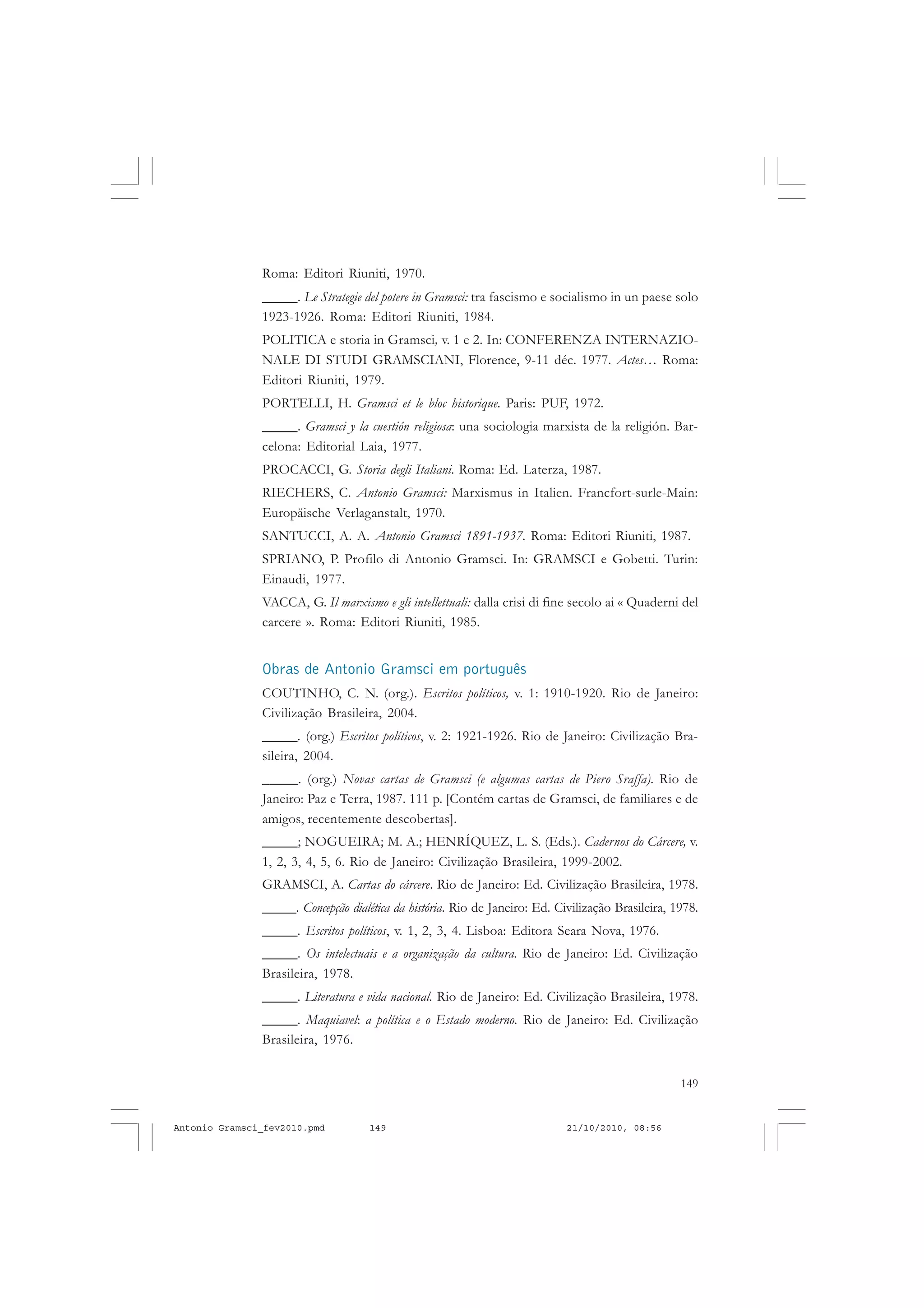149
COLEÇÃO EDUCADORES
Roma: Editori Riuniti, 1970.
_____. Le Strategie del potere in Gramsci: tra fascismo e socialismo in un paese solo
1923-1926. Roma: Editori Riuniti, 1984.
POLITICA e storia in Gramsci, v. 1 e 2. In: CONFERENZA INTERNAZIO-
NALE DI STUDI GRAMSCIANI, Florence, 9-11 déc. 1977. Actes… Roma:
Editori Riuniti, 1979.
PORTELLI, H. Gramsci et le bloc historique. Paris: PUF, 1972.
_____. Gramsci y la cuestión religiosa: una sociologia marxista de la religión. Bar-
celona: Editorial Laia, 1977.
PROCACCI, G. Storia degli Italiani. Roma: Ed. Laterza, 1987.
RIECHERS, C. Antonio Gramsci: Marxismus in Italien. Francfort-surle-Main:
Europäische Verlaganstalt, 1970.
SANTUCCI, A. A. Antonio Gramsci 1891-1937. Roma: Editori Riuniti, 1987.
SPRIANO, P. Profilo di Antonio Gramsci. In: GRAMSCI e Gobetti. Turin:
Einaudi, 1977.
VACCA, G. Il marxismo e gli intellettuali: dalla crisi di fine secolo ai « Quaderni del
carcere ». Roma: Editori Riuniti, 1985.
Obras de Antonio Gramsci em português
COUTINHO, C. N. (org.). Escritos políticos, v. 1: 1910-1920. Rio de Janeiro:
Civilização Brasileira, 2004.
_____. (org.) Escritos políticos, v. 2: 1921-1926. Rio de Janeiro: Civilização Bra-
sileira, 2004.
_____. (org.) Novas cartas de Gramsci (e algumas cartas de Piero Sraffa). Rio de
Janeiro: Paz e Terra, 1987. 111 p. [Contém cartas de Gramsci, de familiares e de
amigos, recentemente descobertas].
_____; NOGUEIRA; M. A.; HENRÍQUEZ, L. S. (Eds.). Cadernos do Cárcere, v.
1, 2, 3, 4, 5, 6. Rio de Janeiro: Civilização Brasileira, 1999-2002.
GRAMSCI, A. Cartas do cárcere. Rio de Janeiro: Ed. Civilização Brasileira, 1978.
_____. Concepção dialética da história. Rio de Janeiro: Ed. Civilização Brasileira, 1978.
_____. Escritos políticos, v. 1, 2, 3, 4. Lisboa: Editora Seara Nova, 1976.
_____. Os intelectuais e a organização da cultura. Rio de Janeiro: Ed. Civilização
Brasileira, 1978.
_____. Literatura e vida nacional. Rio de Janeiro: Ed. Civilização Brasileira, 1978.
_____. Maquiavel: a política e o Estado moderno. Rio de Janeiro: Ed. Civilização
Brasileira, 1976.
Antonio Gramsci_fev2010.pmd 21/10/2010, 08:56149
 