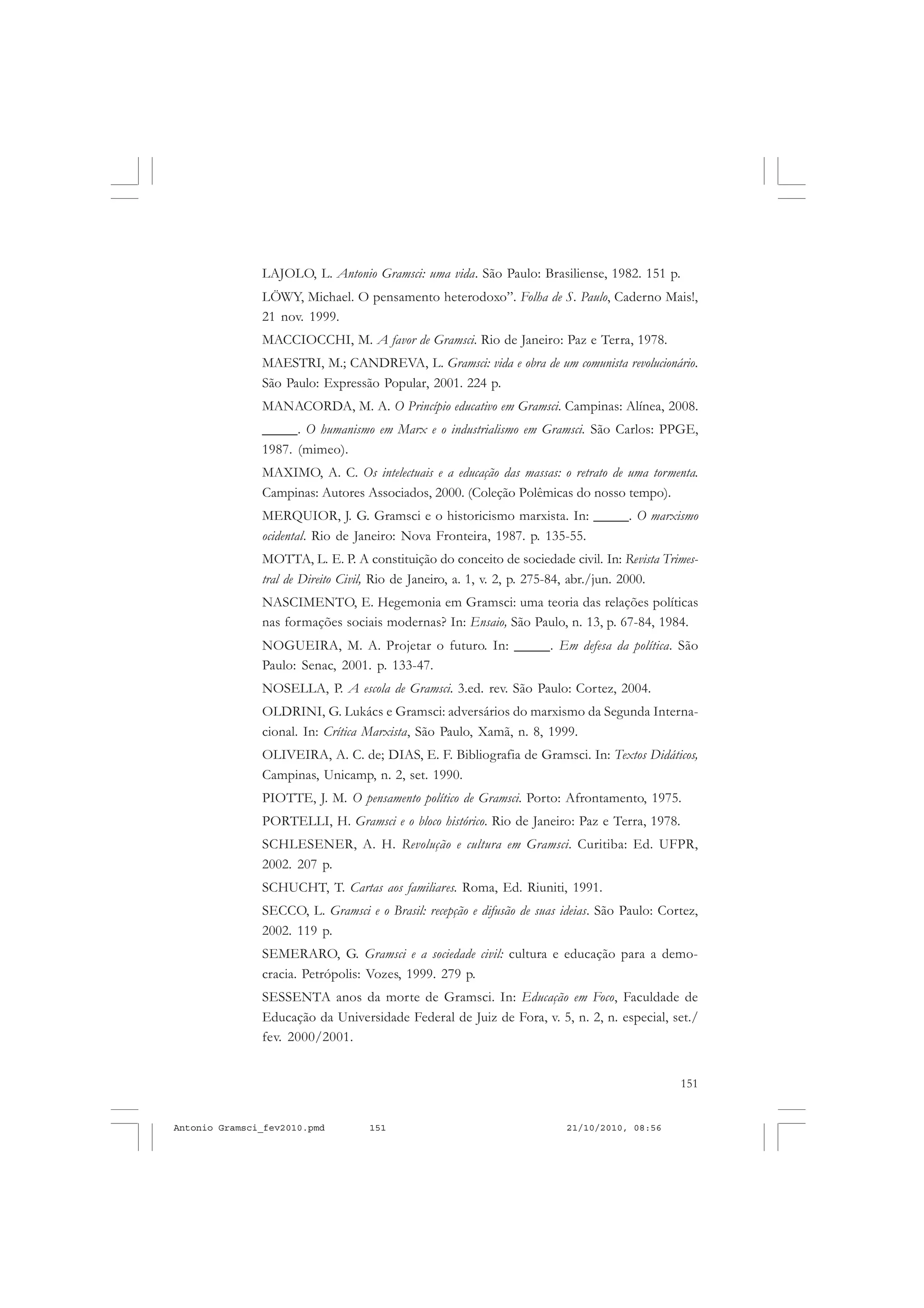 151
COLEÇÃO EDUCADORES
LAJOLO, L. Antonio Gramsci: uma vida. São Paulo: Brasiliense, 1982. 151 p.
LÖWY, Michael. O pensamento heterodoxo”. Folha de S. Paulo, Caderno Mais!,
21 nov. 1999.
MACCIOCCHI, M. A favor de Gramsci. Rio de Janeiro: Paz e Terra, 1978.
MAESTRI, M.; CANDREVA, L. Gramsci: vida e obra de um comunista revolucionário.
São Paulo: Expressão Popular, 2001. 224 p.
MANACORDA, M. A. O Princípio educativo em Gramsci. Campinas: Alínea, 2008.
_____. O humanismo em Marx e o industrialismo em Gramsci. São Carlos: PPGE,
1987. (mimeo).
MAXIMO, A. C. Os intelectuais e a educação das massas: o retrato de uma tormenta.
Campinas: Autores Associados, 2000. (Coleção Polêmicas do nosso tempo).
MERQUIOR, J. G. Gramsci e o historicismo marxista. In: _____. O marxismo
ocidental. Rio de Janeiro: Nova Fronteira, 1987. p. 135-55.
MOTTA, L. E. P. A constituição do conceito de sociedade civil. In: Revista Trimes-
tral de Direito Civil, Rio de Janeiro, a. 1, v. 2, p. 275-84, abr./jun. 2000.
NASCIMENTO, E. Hegemonia em Gramsci: uma teoria das relações políticas
nas formações sociais modernas? In: Ensaio, São Paulo, n. 13, p. 67-84, 1984.
NOGUEIRA, M. A. Projetar o futuro. In: _____. Em defesa da política. São
Paulo: Senac, 2001. p. 133-47.
NOSELLA, P. A escola de Gramsci. 3.ed. rev. São Paulo: Cortez, 2004.
OLDRINI, G. Lukács e Gramsci: adversários do marxismo da Segunda Interna-
cional. In: Crítica Marxista, São Paulo, Xamã, n. 8, 1999.
OLIVEIRA, A. C. de; DIAS, E. F. Bibliografia de Gramsci. In: Textos Didáticos,
Campinas, Unicamp, n. 2, set. 1990.
PIOTTE, J. M. O pensamento político de Gramsci. Porto: Afrontamento, 1975.
PORTELLI, H. Gramsci e o bloco histórico. Rio de Janeiro: Paz e Terra, 1978.
SCHLESENER, A. H. Revolução e cultura em Gramsci. Curitiba: Ed. UFPR,
2002. 207 p.
SCHUCHT, T. Cartas aos familiares. Roma, Ed. Riuniti, 1991.
SECCO, L. Gramsci e o Brasil: recepção e difusão de suas ideias. São Paulo: Cortez,
2002. 119 p.
SEMERARO, G. Gramsci e a sociedade civil: cultura e educação para a demo-
cracia. Petrópolis: Vozes, 1999. 279 p.
SESSENTA anos da morte de Gramsci. In: Educação em Foco, Faculdade de
Educação da Universidade Federal de Juiz de Fora, v. 5, n. 2, n. especial, set./
fev. 2000/2001.
Antonio Gramsci_fev2010.pmd 21/10/2010, 08:56151
 