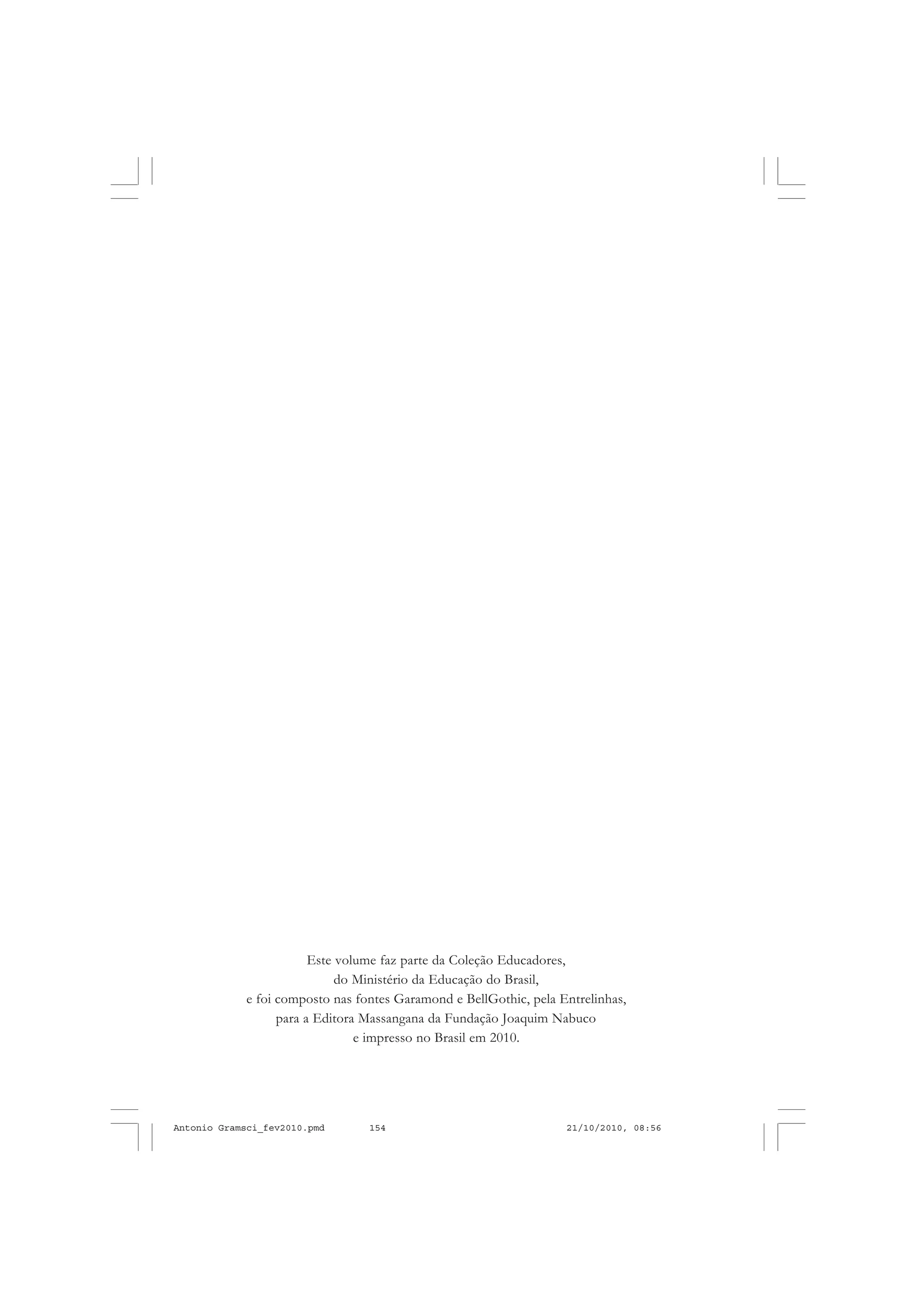 Este volume faz parte da Coleção Educadores,
do Ministério da Educação do Brasil,
e foi composto nas fontes Garamond e BellGothic, pela Entrelinhas,
para a Editora Massangana da Fundação Joaquim Nabuco
e impresso no Brasil em 2010.
Antonio Gramsci_fev2010.pmd 21/10/2010, 08:56154
 