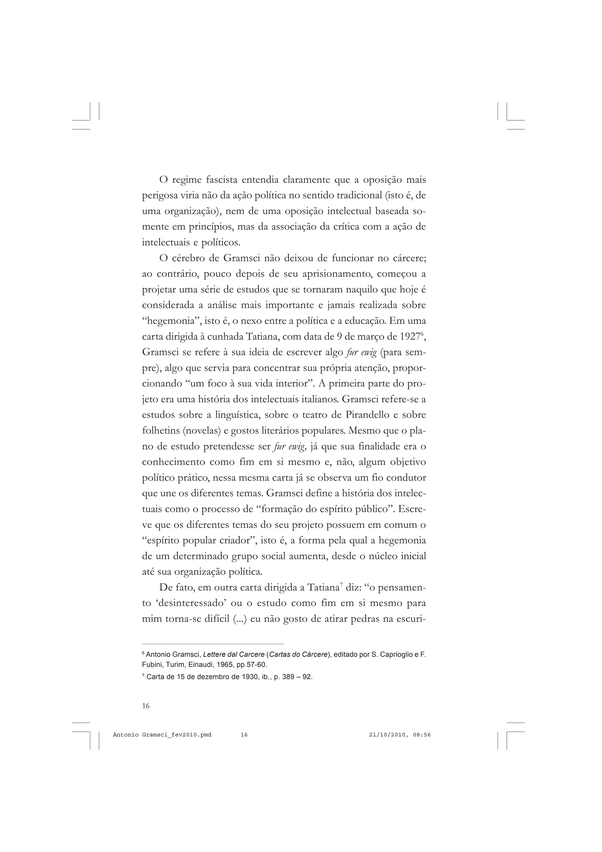 16
ANTONIO GRAMSCI
O regime fascista entendia claramente que a oposição mais
perigosa viria não da ação política no sentido tradicional (isto é, de
uma organização), nem de uma oposição intelectual baseada so-
mente em princípios, mas da associação da crítica com a ação de
intelectuais e políticos.
O cérebro de Gramsci não deixou de funcionar no cárcere;
ao contrário, pouco depois de seu aprisionamento, começou a
projetar uma série de estudos que se tornaram naquilo que hoje é
considerada a análise mais importante e jamais realizada sobre
“hegemonia”, isto é, o nexo entre a política e a educação. Em uma
carta dirigida à cunhada Tatiana, com data de 9 de março de 19276
,
Gramsci se refere à sua ideia de escrever algo fur ewig (para sem-
pre), algo que servia para concentrar sua própria atenção, propor-
cionando “um foco à sua vida interior”. A primeira parte do pro-
jeto era uma história dos intelectuais italianos. Gramsci refere-se a
estudos sobre a linguística, sobre o teatro de Pirandello e sobre
folhetins (novelas) e gostos literários populares. Mesmo que o pla-
no de estudo pretendesse ser fur ewig, já que sua finalidade era o
conhecimento como fim em si mesmo e, não, algum objetivo
político prático, nessa mesma carta já se observa um fio condutor
que une os diferentes temas. Gramsci define a história dos intelec-
tuais como o processo de “formação do espírito público”. Escre-
ve que os diferentes temas do seu projeto possuem em comum o
“espírito popular criador”, isto é, a forma pela qual a hegemonia
de um determinado grupo social aumenta, desde o núcleo inicial
até sua organização política.
De fato, em outra carta dirigida a Tatiana7
diz: “o pensamen-
to ‘desinteressado’ ou o estudo como fim em si mesmo para
mim torna-se difícil (...) eu não gosto de atirar pedras na escuri-
6
Antonio Gramsci, Lettere dal Carcere (Cartas do Cárcere), editado por S. Caprioglio e F.
Fubini, Turim, Einaudi, 1965, pp.57-60.
7
Carta de 15 de dezembro de 1930, ib., p. 389 – 92.
Antonio Gramsci_fev2010.pmd 21/10/2010, 08:5616
 