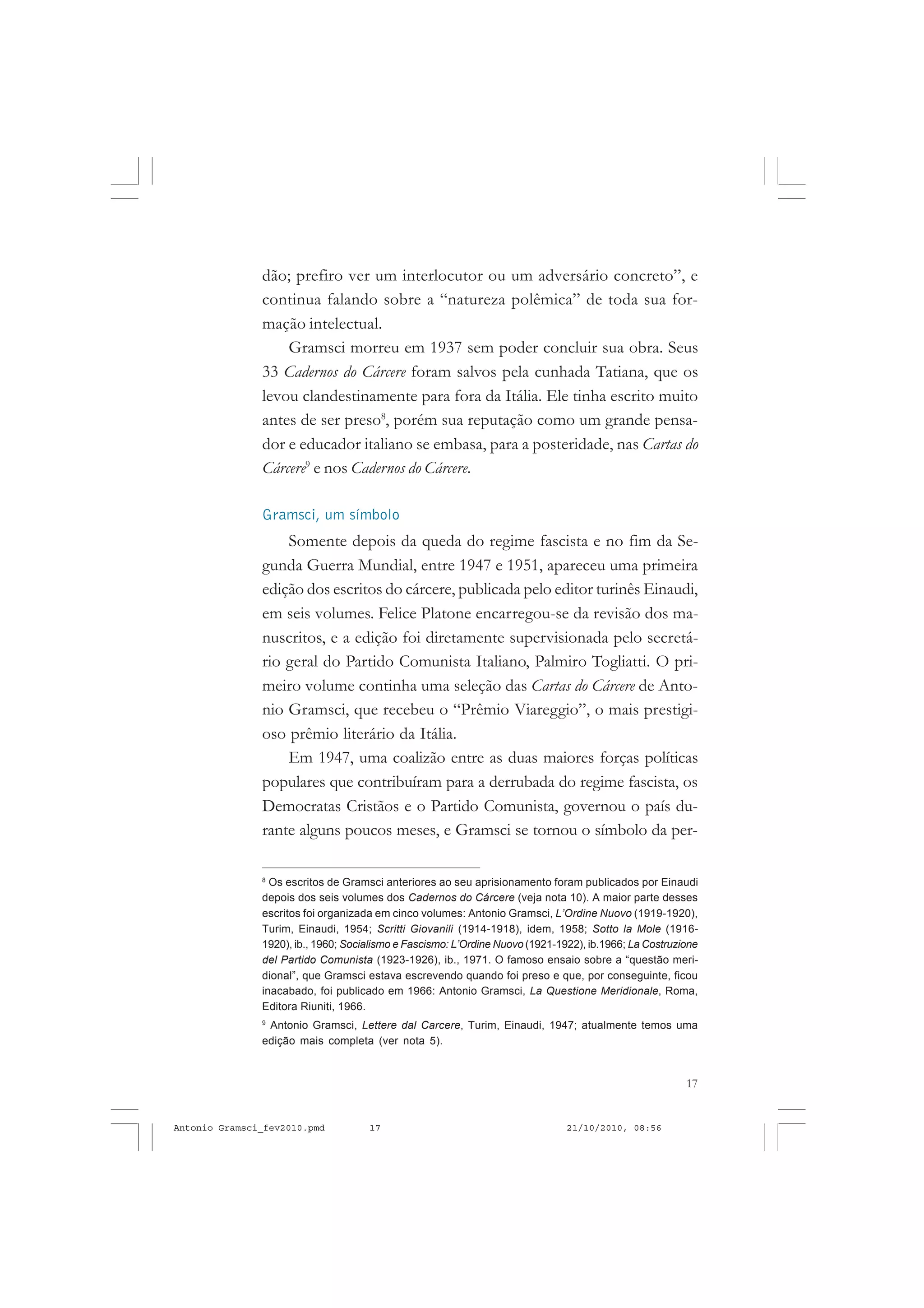 17
COLEÇÃO EDUCADORES
dão; prefiro ver um interlocutor ou um adversário concreto”, e
continua falando sobre a “natureza polêmica” de toda sua for-
mação intelectual.
Gramsci morreu em 1937 sem poder concluir sua obra. Seus
33 Cadernos do Cárcere foram salvos pela cunhada Tatiana, que os
levou clandestinamente para fora da Itália. Ele tinha escrito muito
antes de ser preso8
, porém sua reputação como um grande pensa-
dor e educador italiano se embasa, para a posteridade, nas Cartas do
Cárcere9
e nos Cadernos do Cárcere.
Gramsci, um símbolo
Somente depois da queda do regime fascista e no fim da Se-
gunda Guerra Mundial, entre 1947 e 1951, apareceu uma primeira
edição dos escritos do cárcere, publicada pelo editor turinês Einaudi,
em seis volumes. Felice Platone encarregou-se da revisão dos ma-
nuscritos, e a edição foi diretamente supervisionada pelo secretá-
rio geral do Partido Comunista Italiano, Palmiro Togliatti. O pri-
meiro volume continha uma seleção das Cartas do Cárcere de Anto-
nio Gramsci, que recebeu o “Prêmio Viareggio”, o mais prestigi-
oso prêmio literário da Itália.
Em 1947, uma coalizão entre as duas maiores forças políticas
populares que contribuíram para a derrubada do regime fascista, os
Democratas Cristãos e o Partido Comunista, governou o país du-
rante alguns poucos meses, e Gramsci se tornou o símbolo da per-
8
Os escritos de Gramsci anteriores ao seu aprisionamento foram publicados por Einaudi
depois dos seis volumes dos Cadernos do Cárcere (veja nota 10). A maior parte desses
escritos foi organizada em cinco volumes: Antonio Gramsci, L’Ordine Nuovo (1919-1920),
Turim, Einaudi, 1954; Scritti Giovanili (1914-1918), idem, 1958; Sotto la Mole (1916-
1920), ib., 1960; Socialismo e Fascismo: L’Ordine Nuovo (1921-1922), ib.1966; La Costruzione
del Partido Comunista (1923-1926), ib., 1971. O famoso ensaio sobre a “questão meri-
dional”, que Gramsci estava escrevendo quando foi preso e que, por conseguinte, ficou
inacabado, foi publicado em 1966: Antonio Gramsci, La Questione Meridionale, Roma,
Editora Riuniti, 1966.
9
Antonio Gramsci, Lettere dal Carcere, Turim, Einaudi, 1947; atualmente temos uma
edição mais completa (ver nota 5).
Antonio Gramsci_fev2010.pmd 21/10/2010, 08:5617
 