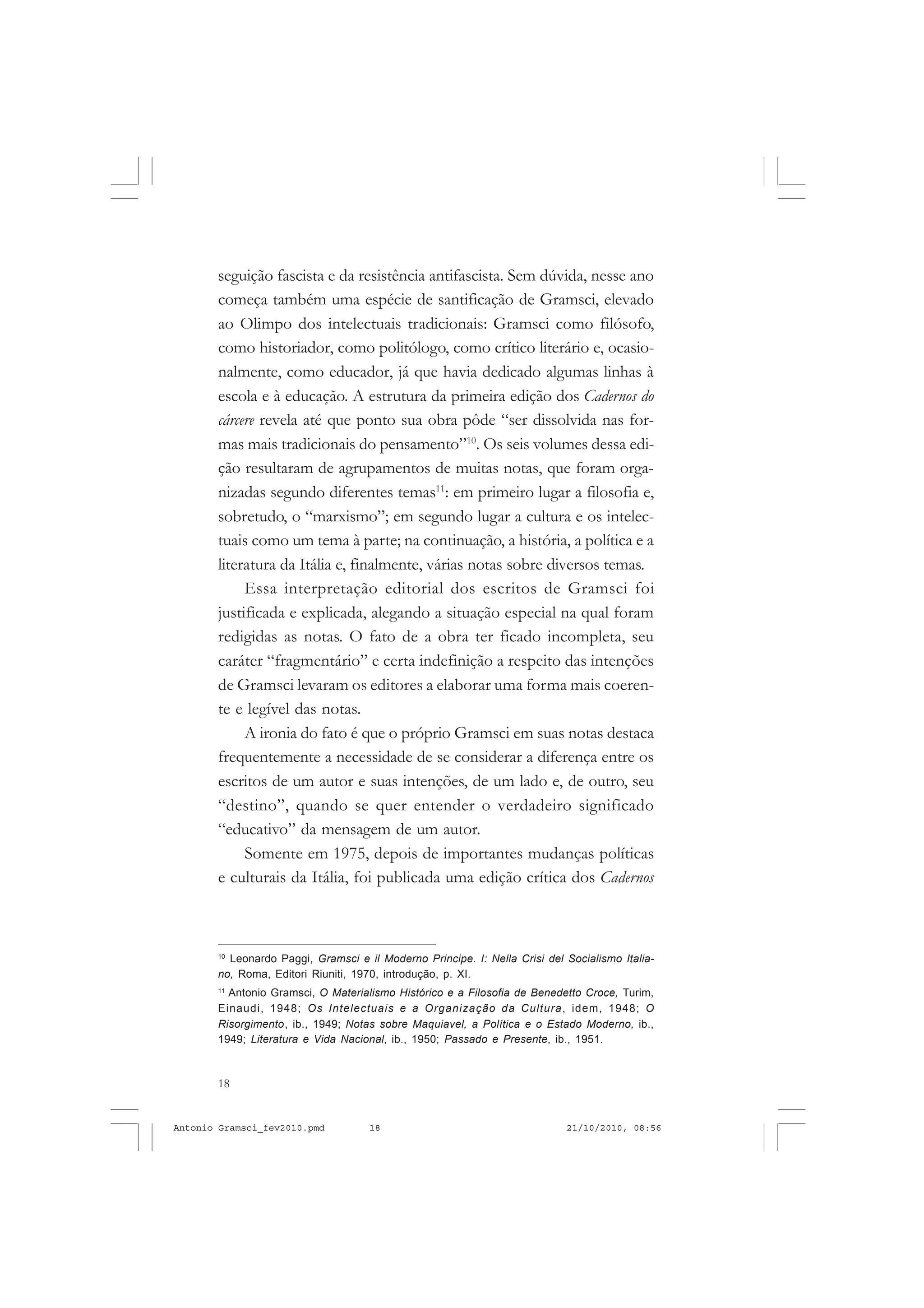 18
ANTONIO GRAMSCI
seguição fascista e da resistência antifascista. Sem dúvida, nesse ano
começa também uma espécie de santificação de Gramsci, elevado
ao Olimpo dos intelectuais tradicionais: Gramsci como filósofo,
como historiador, como politólogo, como crítico literário e, ocasio-
nalmente, como educador, já que havia dedicado algumas linhas à
escola e à educação. A estrutura da primeira edição dos Cadernos do
cárcere revela até que ponto sua obra pôde “ser dissolvida nas for-
mas mais tradicionais do pensamento”10
. Os seis volumes dessa edi-
ção resultaram de agrupamentos de muitas notas, que foram orga-
nizadas segundo diferentes temas11
: em primeiro lugar a filosofia e,
sobretudo, o “marxismo”; em segundo lugar a cultura e os intelec-
tuais como um tema à parte; na continuação, a história, a política e a
literatura da Itália e, finalmente, várias notas sobre diversos temas.
Essa interpretação editorial dos escritos de Gramsci foi
justificada e explicada, alegando a situação especial na qual foram
redigidas as notas. O fato de a obra ter ficado incompleta, seu
caráter “fragmentário” e certa indefinição a respeito das intenções
de Gramsci levaram os editores a elaborar uma forma mais coeren-
te e legível das notas.
A ironia do fato é que o próprio Gramsci em suas notas destaca
frequentemente a necessidade de se considerar a diferença entre os
escritos de um autor e suas intenções, de um lado e, de outro, seu
“destino”, quando se quer entender o verdadeiro significado
“educativo” da mensagem de um autor.
Somente em 1975, depois de importantes mudanças políticas
e culturais da Itália, foi publicada uma edição crítica dos Cadernos
10
Leonardo Paggi, Gramsci e il Moderno Principe. I: Nella Crisi del Socialismo Italia-
no, Roma, Editori Riuniti, 1970, introdução, p. XI.
11
Antonio Gramsci, O Materialismo Histórico e a Filosofia de Benedetto Croce, Turim,
Einaudi, 1948; Os Intelectuais e a Organização da Cultura, idem, 1948; O
Risorgimento, ib., 1949; Notas sobre Maquiavel, a Política e o Estado Moderno, ib.,
1949; Literatura e Vida Nacional, ib., 1950; Passado e Presente, ib., 1951.
Antonio Gramsci_fev2010.pmd 21/10/2010, 08:5618
 