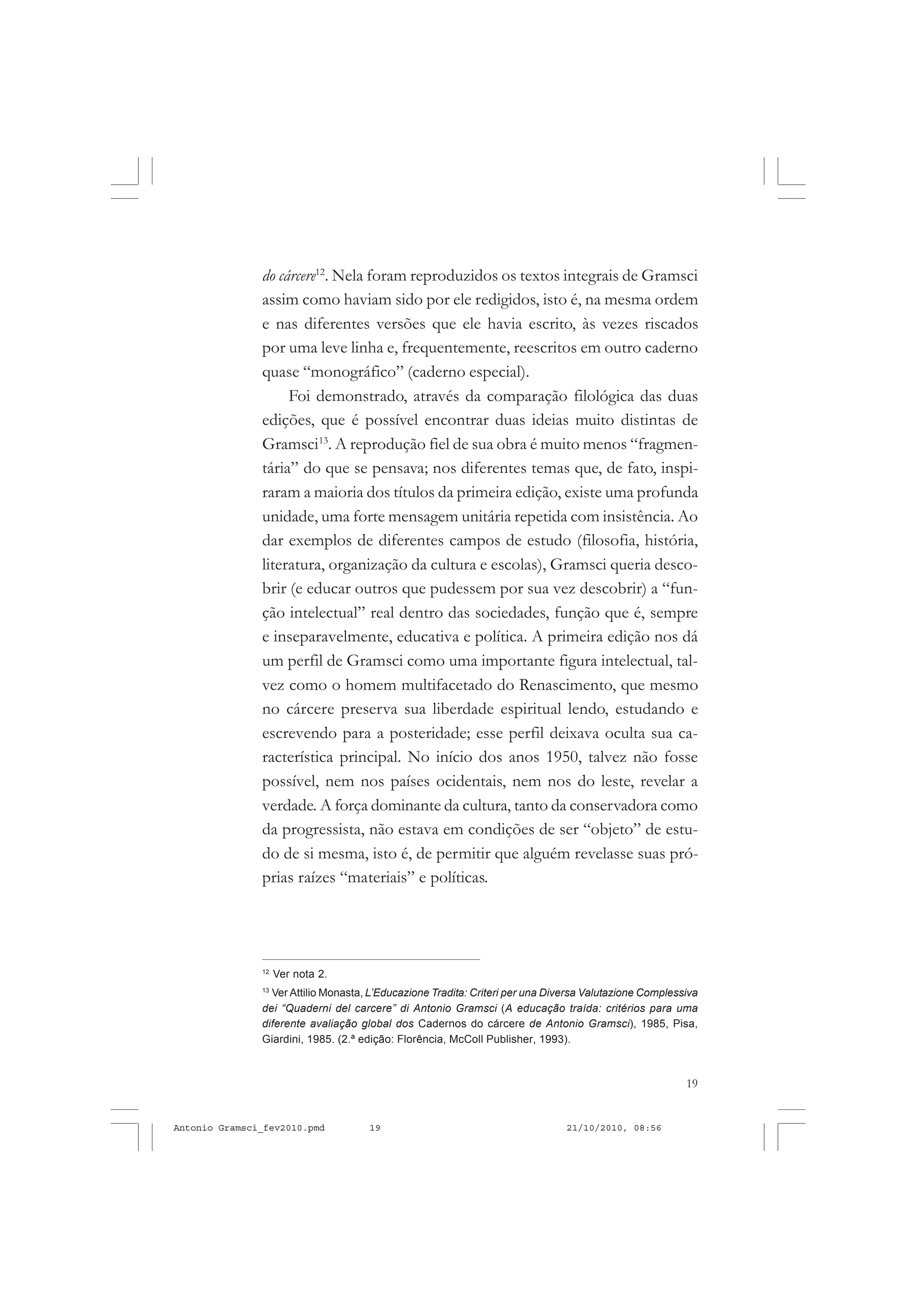 19
COLEÇÃO EDUCADORES
do cárcere12
. Nela foram reproduzidos os textos integrais de Gramsci
assim como haviam sido por ele redigidos, isto é, na mesma ordem
e nas diferentes versões que ele havia escrito, às vezes riscados
por uma leve linha e, frequentemente, reescritos em outro caderno
quase “monográfico” (caderno especial).
Foi demonstrado, através da comparação filológica das duas
edições, que é possível encontrar duas ideias muito distintas de
Gramsci13
. A reprodução fiel de sua obra é muito menos “fragmen-
tária” do que se pensava; nos diferentes temas que, de fato, inspi-
raram a maioria dos títulos da primeira edição, existe uma profunda
unidade, uma forte mensagem unitária repetida com insistência. Ao
dar exemplos de diferentes campos de estudo (filosofia, história,
literatura, organização da cultura e escolas), Gramsci queria desco-
brir (e educar outros que pudessem por sua vez descobrir) a “fun-
ção intelectual” real dentro das sociedades, função que é, sempre
e inseparavelmente, educativa e política. A primeira edição nos dá
um perfil de Gramsci como uma importante figura intelectual, tal-
vez como o homem multifacetado do Renascimento, que mesmo
no cárcere preserva sua liberdade espiritual lendo, estudando e
escrevendo para a posteridade; esse perfil deixava oculta sua ca-
racterística principal. No início dos anos 1950, talvez não fosse
possível, nem nos países ocidentais, nem nos do leste, revelar a
verdade. A força dominante da cultura, tanto da conservadora como
da progressista, não estava em condições de ser “objeto” de estu-
do de si mesma, isto é, de permitir que alguém revelasse suas pró-
prias raízes “materiais” e políticas.
12
Ver nota 2.
13
Ver Attilio Monasta, L’Educazione Tradita: Criteri per una Diversa Valutazione Complessiva
dei “Quaderni del carcere” di Antonio Gramsci (A educação traída: critérios para uma
diferente avaliação global dos Cadernos do cárcere de Antonio Gramsci), 1985, Pisa,
Giardini, 1985. (2.ª edição: Florência, McColl Publisher, 1993).
Antonio Gramsci_fev2010.pmd 21/10/2010, 08:5619
 