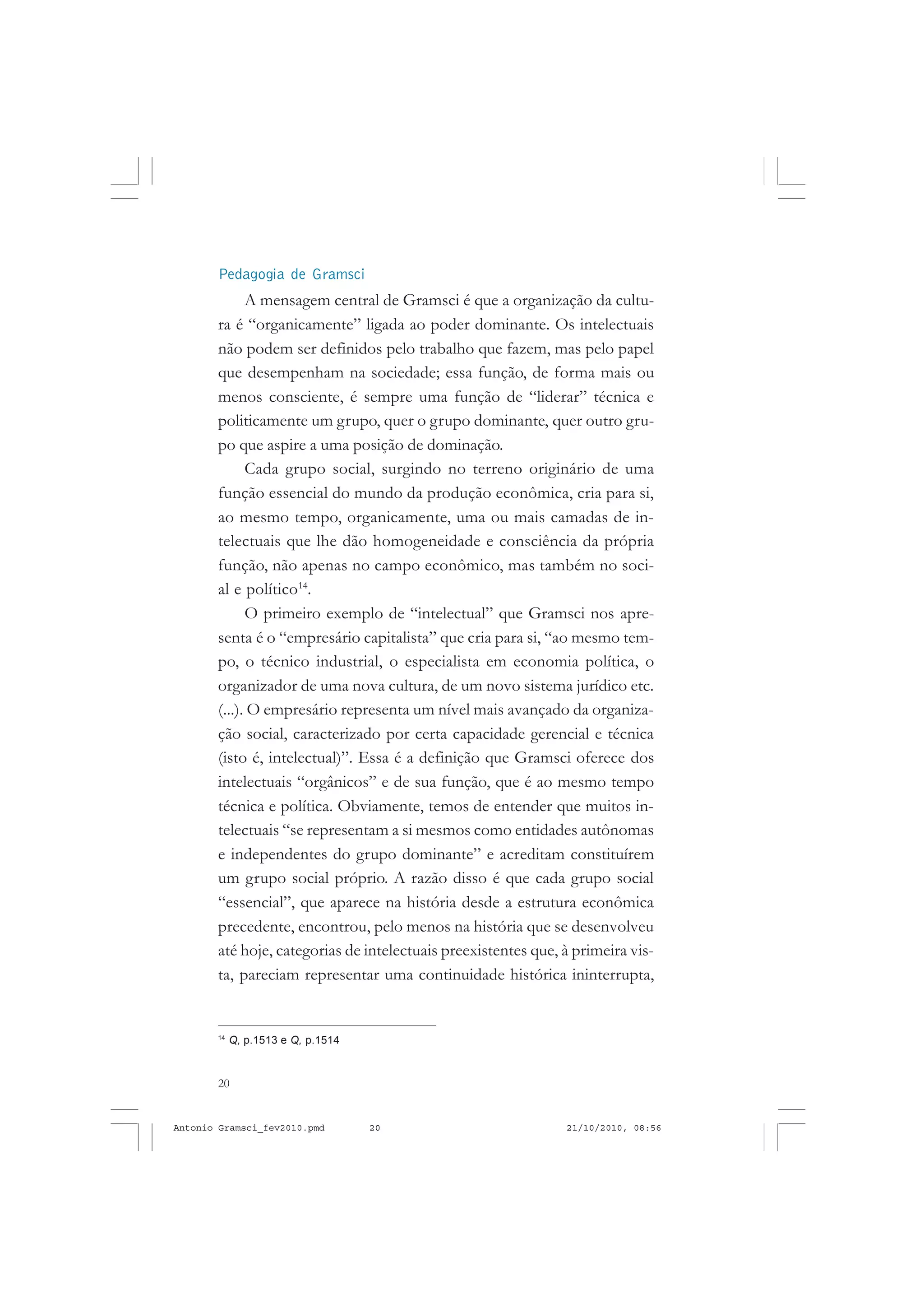 20
ANTONIO GRAMSCI
Pedagogia de Gramsci
A mensagem central de Gramsci é que a organização da cultu-
ra é “organicamente” ligada ao poder dominante. Os intelectuais
não podem ser definidos pelo trabalho que fazem, mas pelo papel
que desempenham na sociedade; essa função, de forma mais ou
menos consciente, é sempre uma função de “liderar” técnica e
politicamente um grupo, quer o grupo dominante, quer outro gru-
po que aspire a uma posição de dominação.
Cada grupo social, surgindo no terreno originário de uma
função essencial do mundo da produção econômica, cria para si,
ao mesmo tempo, organicamente, uma ou mais camadas de in-
telectuais que lhe dão homogeneidade e consciência da própria
função, não apenas no campo econômico, mas também no soci-
al e político14
.
O primeiro exemplo de “intelectual” que Gramsci nos apre-
senta é o “empresário capitalista” que cria para si, “ao mesmo tem-
po, o técnico industrial, o especialista em economia política, o
organizador de uma nova cultura, de um novo sistema jurídico etc.
(...). O empresário representa um nível mais avançado da organiza-
ção social, caracterizado por certa capacidade gerencial e técnica
(isto é, intelectual)”. Essa é a definição que Gramsci oferece dos
intelectuais “orgânicos” e de sua função, que é ao mesmo tempo
técnica e política. Obviamente, temos de entender que muitos in-
telectuais “se representam a si mesmos como entidades autônomas
e independentes do grupo dominante” e acreditam constituírem
um grupo social próprio. A razão disso é que cada grupo social
“essencial”, que aparece na história desde a estrutura econômica
precedente, encontrou, pelo menos na história que se desenvolveu
até hoje, categorias de intelectuais preexistentes que, à primeira vis-
ta, pareciam representar uma continuidade histórica ininterrupta,
14
Q, p.1513 e Q, p.1514
Antonio Gramsci_fev2010.pmd 21/10/2010, 08:5620
 