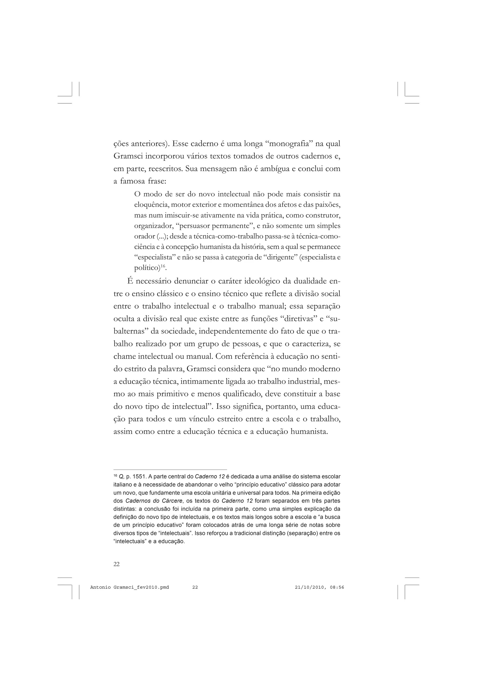 22
ANTONIO GRAMSCI
ções anteriores). Esse caderno é uma longa “monografia” na qual
Gramsci incorporou vários textos tomados de outros cadernos e,
em parte, reescritos. Sua mensagem não é ambígua e conclui com
a famosa frase:
O modo de ser do novo intelectual não pode mais consistir na
eloquência, motor exterior e momentânea dos afetos e das paixões,
mas num imiscuir-se ativamente na vida prática, como construtor,
organizador, “persuasor permanente”, e não somente um simples
orador (...); desde a técnica-como-trabalho passa-se à técnica-como-
ciência e à concepção humanista da história, sem a qual se permanece
“especialista” e não se passa à categoria de “dirigente” (especialista e
político)16
.
É necessário denunciar o caráter ideológico da dualidade en-
tre o ensino clássico e o ensino técnico que reflete a divisão social
entre o trabalho intelectual e o trabalho manual; essa separação
oculta a divisão real que existe entre as funções “diretivas” e “su-
balternas” da sociedade, independentemente do fato de que o tra-
balho realizado por um grupo de pessoas, e que o caracteriza, se
chame intelectual ou manual. Com referência à educação no senti-
do estrito da palavra, Gramsci considera que “no mundo moderno
a educação técnica, intimamente ligada ao trabalho industrial, mes-
mo ao mais primitivo e menos qualificado, deve constituir a base
do novo tipo de intelectual”. Isso significa, portanto, uma educa-
ção para todos e um vínculo estreito entre a escola e o trabalho,
assim como entre a educação técnica e a educação humanista.
16
Q, p. 1551. A parte central do Caderno 12 é dedicada a uma análise do sistema escolar
italiano e à necessidade de abandonar o velho “princípio educativo” clássico para adotar
um novo, que fundamente uma escola unitária e universal para todos. Na primeira edição
dos Cadernos do Cárcere, os textos do Caderno 12 foram separados em três partes
distintas: a conclusão foi incluída na primeira parte, como uma simples explicação da
definição do novo tipo de intelectuais, e os textos mais longos sobre a escola e “a busca
de um princípio educativo” foram colocados atrás de uma longa série de notas sobre
diversos tipos de “intelectuais”. Isso reforçou a tradicional distinção (separação) entre os
“intelectuais” e a educação.
Antonio Gramsci_fev2010.pmd 21/10/2010, 08:5622
 