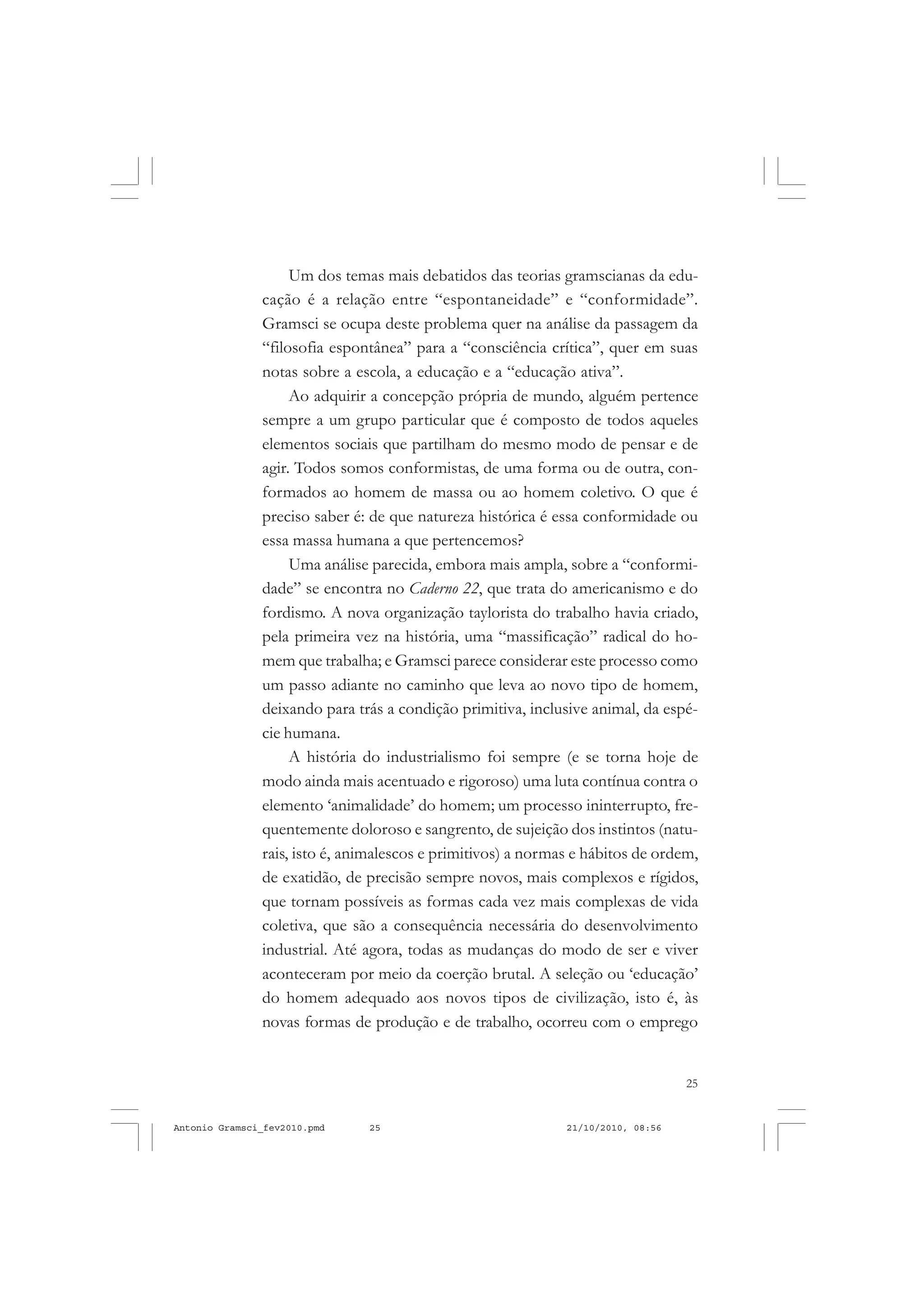 25
COLEÇÃO EDUCADORES
Um dos temas mais debatidos das teorias gramscianas da edu-
cação é a relação entre “espontaneidade” e “conformidade”.
Gramsci se ocupa deste problema quer na análise da passagem da
“filosofia espontânea” para a “consciência crítica”, quer em suas
notas sobre a escola, a educação e a “educação ativa”.
Ao adquirir a concepção própria de mundo, alguém pertence
sempre a um grupo particular que é composto de todos aqueles
elementos sociais que partilham do mesmo modo de pensar e de
agir. Todos somos conformistas, de uma forma ou de outra, con-
formados ao homem de massa ou ao homem coletivo. O que é
preciso saber é: de que natureza histórica é essa conformidade ou
essa massa humana a que pertencemos?
Uma análise parecida, embora mais ampla, sobre a “conformi-
dade” se encontra no Caderno 22, que trata do americanismo e do
fordismo. A nova organização taylorista do trabalho havia criado,
pela primeira vez na história, uma “massificação” radical do ho-
mem que trabalha; e Gramsci parece considerar este processo como
um passo adiante no caminho que leva ao novo tipo de homem,
deixando para trás a condição primitiva, inclusive animal, da espé-
cie humana.
A história do industrialismo foi sempre (e se torna hoje de
modo ainda mais acentuado e rigoroso) uma luta contínua contra o
elemento ‘animalidade’ do homem; um processo ininterrupto, fre-
quentemente doloroso e sangrento, de sujeição dos instintos (natu-
rais, isto é, animalescos e primitivos) a normas e hábitos de ordem,
de exatidão, de precisão sempre novos, mais complexos e rígidos,
que tornam possíveis as formas cada vez mais complexas de vida
coletiva, que são a consequência necessária do desenvolvimento
industrial. Até agora, todas as mudanças do modo de ser e viver
aconteceram por meio da coerção brutal. A seleção ou ‘educação’
do homem adequado aos novos tipos de civilização, isto é, às
novas formas de produção e de trabalho, ocorreu com o emprego
Antonio Gramsci_fev2010.pmd 21/10/2010, 08:5625
 