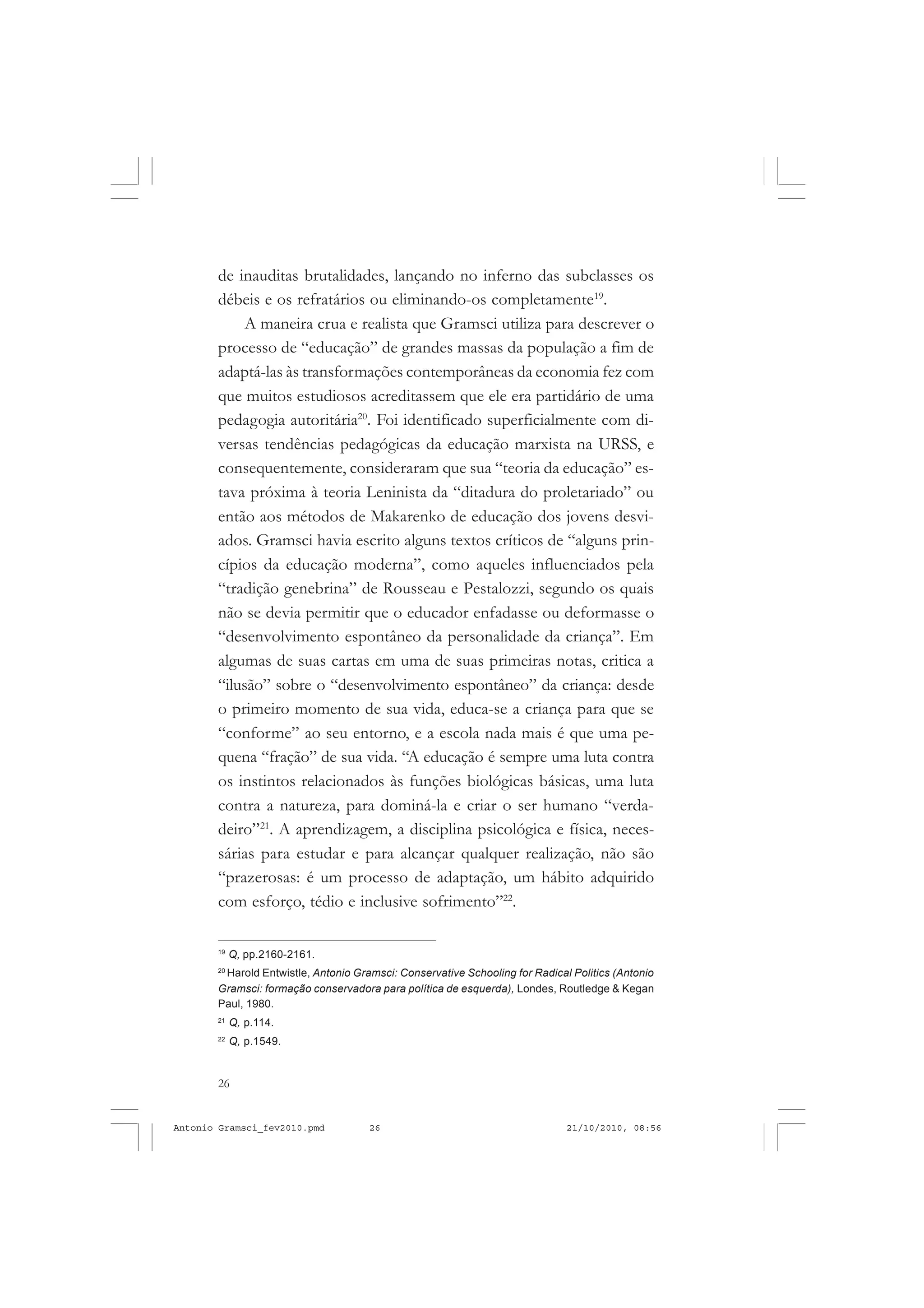 26
ANTONIO GRAMSCI
de inauditas brutalidades, lançando no inferno das subclasses os
débeis e os refratários ou eliminando-os completamente19
.
A maneira crua e realista que Gramsci utiliza para descrever o
processo de “educação” de grandes massas da população a fim de
adaptá-las às transformações contemporâneas da economia fez com
que muitos estudiosos acreditassem que ele era partidário de uma
pedagogia autoritária20
. Foi identificado superficialmente com di-
versas tendências pedagógicas da educação marxista na URSS, e
consequentemente, consideraram que sua “teoria da educação” es-
tava próxima à teoria Leninista da “ditadura do proletariado” ou
então aos métodos de Makarenko de educação dos jovens desvi-
ados. Gramsci havia escrito alguns textos críticos de “alguns prin-
cípios da educação moderna”, como aqueles influenciados pela
“tradição genebrina” de Rousseau e Pestalozzi, segundo os quais
não se devia permitir que o educador enfadasse ou deformasse o
“desenvolvimento espontâneo da personalidade da criança”. Em
algumas de suas cartas em uma de suas primeiras notas, critica a
“ilusão” sobre o “desenvolvimento espontâneo” da criança: desde
o primeiro momento de sua vida, educa-se a criança para que se
“conforme” ao seu entorno, e a escola nada mais é que uma pe-
quena “fração” de sua vida. “A educação é sempre uma luta contra
os instintos relacionados às funções biológicas básicas, uma luta
contra a natureza, para dominá-la e criar o ser humano “verda-
deiro”21
. A aprendizagem, a disciplina psicológica e física, neces-
sárias para estudar e para alcançar qualquer realização, não são
“prazerosas: é um processo de adaptação, um hábito adquirido
com esforço, tédio e inclusive sofrimento”22
.
19
Q, pp.2160-2161.
20
Harold Entwistle, Antonio Gramsci: Conservative Schooling for Radical Politics (Antonio
Gramsci: formação conservadora para política de esquerda), Londes, Routledge & Kegan
Paul, 1980.
21
Q, p.114.
22
Q, p.1549.
Antonio Gramsci_fev2010.pmd 21/10/2010, 08:5626
 