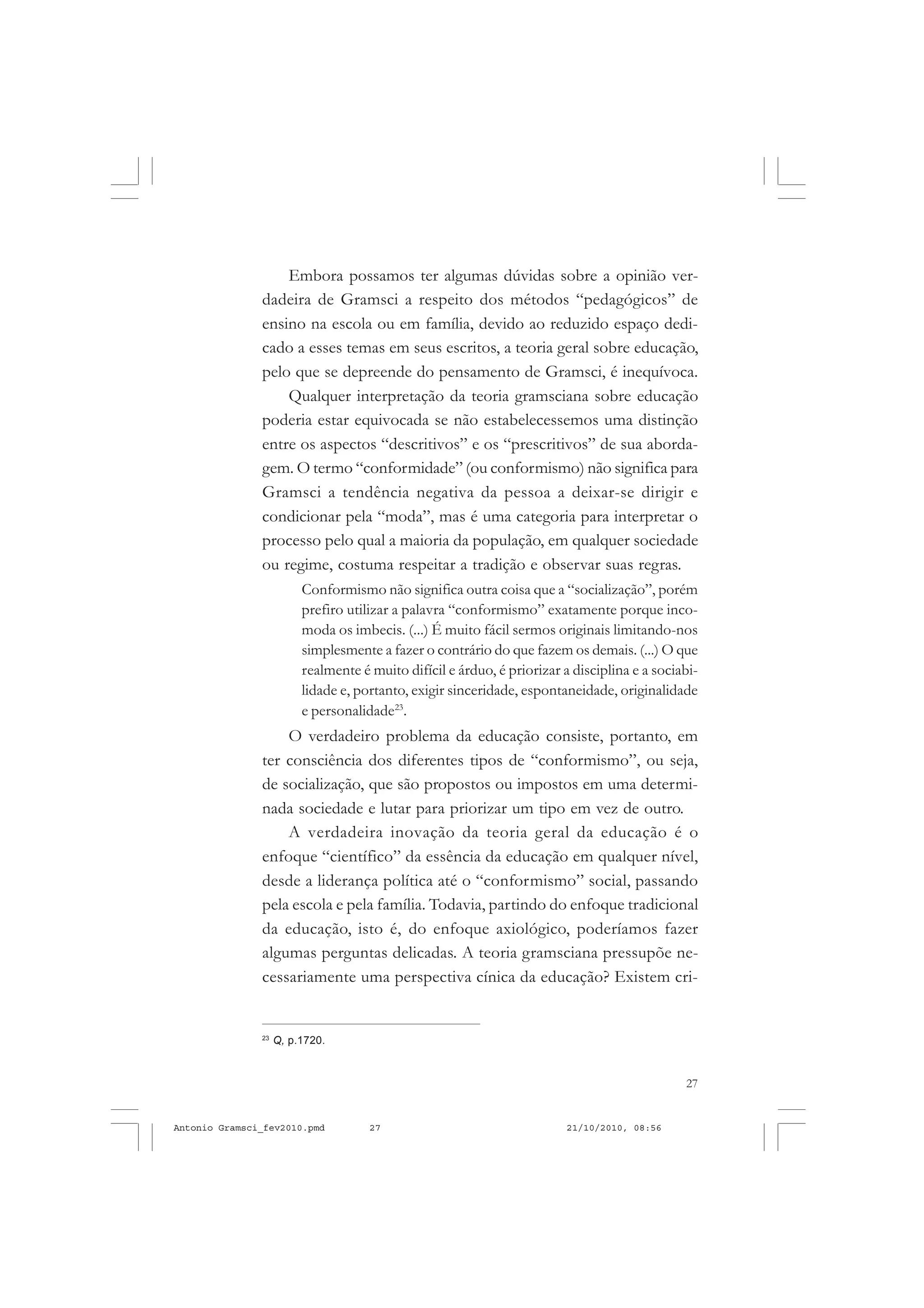 27
COLEÇÃO EDUCADORES
Embora possamos ter algumas dúvidas sobre a opinião ver-
dadeira de Gramsci a respeito dos métodos “pedagógicos” de
ensino na escola ou em família, devido ao reduzido espaço dedi-
cado a esses temas em seus escritos, a teoria geral sobre educação,
pelo que se depreende do pensamento de Gramsci, é inequívoca.
Qualquer interpretação da teoria gramsciana sobre educação
poderia estar equivocada se não estabelecessemos uma distinção
entre os aspectos “descritivos” e os “prescritivos” de sua aborda-
gem. O termo “conformidade” (ou conformismo) não significa para
Gramsci a tendência negativa da pessoa a deixar-se dirigir e
condicionar pela “moda”, mas é uma categoria para interpretar o
processo pelo qual a maioria da população, em qualquer sociedade
ou regime, costuma respeitar a tradição e observar suas regras.
Conformismo não significa outra coisa que a “socialização”, porém
prefiro utilizar a palavra “conformismo” exatamente porque inco-
moda os imbecis. (...) É muito fácil sermos originais limitando-nos
simplesmente a fazer o contrário do que fazem os demais. (...) O que
realmente é muito difícil e árduo, é priorizar a disciplina e a sociabi-
lidade e, portanto, exigir sinceridade, espontaneidade, originalidade
e personalidade23
.
O verdadeiro problema da educação consiste, portanto, em
ter consciência dos diferentes tipos de “conformismo”, ou seja,
de socialização, que são propostos ou impostos em uma determi-
nada sociedade e lutar para priorizar um tipo em vez de outro.
A verdadeira inovação da teoria geral da educação é o
enfoque “científico” da essência da educação em qualquer nível,
desde a liderança política até o “conformismo” social, passando
pela escola e pela família. Todavia, partindo do enfoque tradicional
da educação, isto é, do enfoque axiológico, poderíamos fazer
algumas perguntas delicadas. A teoria gramsciana pressupõe ne-
cessariamente uma perspectiva cínica da educação? Existem cri-
23
Q, p.1720.
Antonio Gramsci_fev2010.pmd 21/10/2010, 08:5627
 