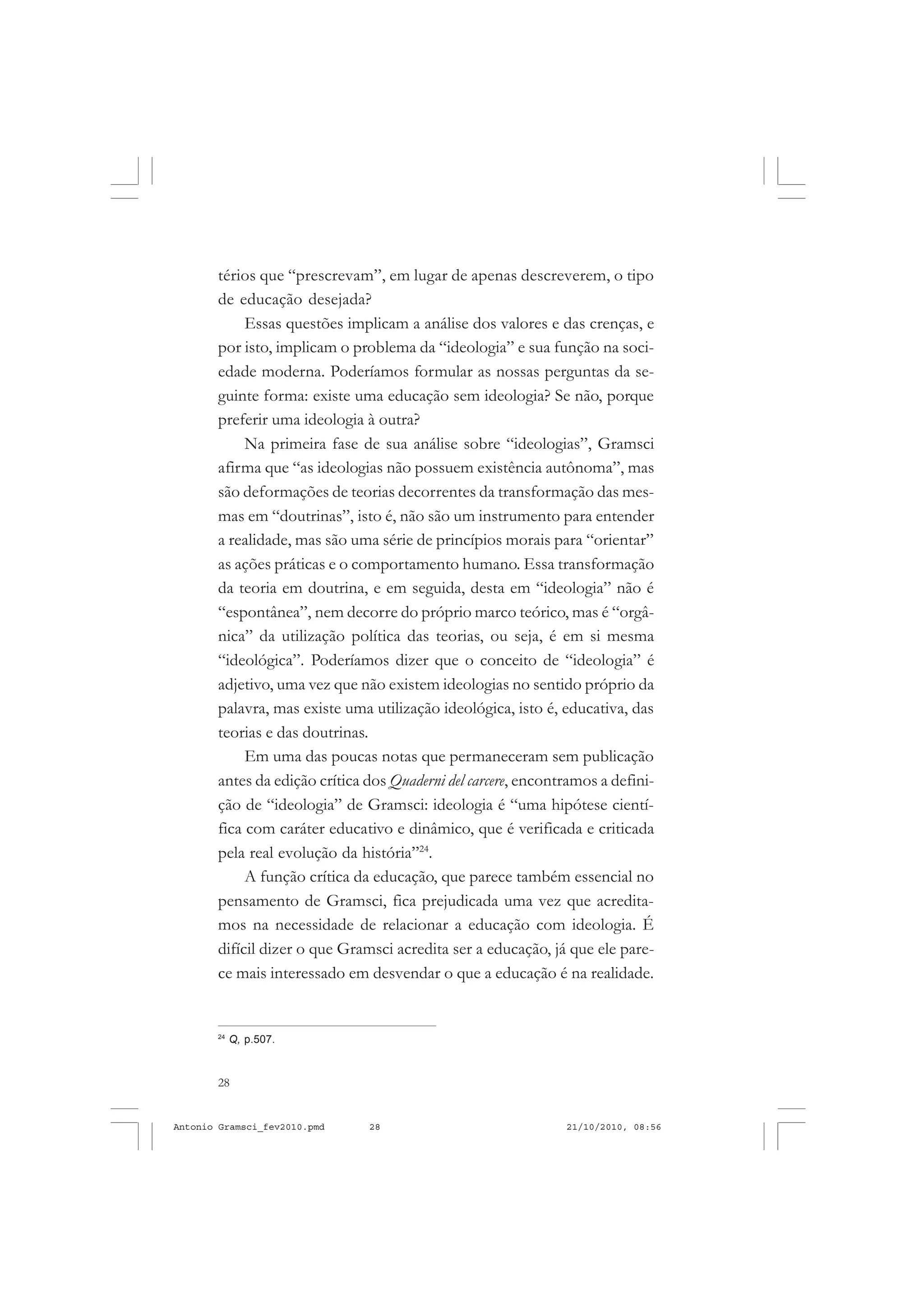28
ANTONIO GRAMSCI
térios que “prescrevam”, em lugar de apenas descreverem, o tipo
de educação desejada?
Essas questões implicam a análise dos valores e das crenças, e
por isto, implicam o problema da “ideologia” e sua função na soci-
edade moderna. Poderíamos formular as nossas perguntas da se-
guinte forma: existe uma educação sem ideologia? Se não, porque
preferir uma ideologia à outra?
Na primeira fase de sua análise sobre “ideologias”, Gramsci
afirma que “as ideologias não possuem existência autônoma”, mas
são deformações de teorias decorrentes da transformação das mes-
mas em “doutrinas”, isto é, não são um instrumento para entender
a realidade, mas são uma série de princípios morais para “orientar”
as ações práticas e o comportamento humano. Essa transformação
da teoria em doutrina, e em seguida, desta em “ideologia” não é
“espontânea”, nem decorre do próprio marco teórico, mas é “orgâ-
nica” da utilização política das teorias, ou seja, é em si mesma
“ideológica”. Poderíamos dizer que o conceito de “ideologia” é
adjetivo, uma vez que não existem ideologias no sentido próprio da
palavra, mas existe uma utilização ideológica, isto é, educativa, das
teorias e das doutrinas.
Em uma das poucas notas que permaneceram sem publicação
antes da edição crítica dos Quaderni del carcere, encontramos a defini-
ção de “ideologia” de Gramsci: ideologia é “uma hipótese cientí-
fica com caráter educativo e dinâmico, que é verificada e criticada
pela real evolução da história”24
.
A função crítica da educação, que parece também essencial no
pensamento de Gramsci, fica prejudicada uma vez que acredita-
mos na necessidade de relacionar a educação com ideologia. É
difícil dizer o que Gramsci acredita ser a educação, já que ele pare-
ce mais interessado em desvendar o que a educação é na realidade.
24
Q, p.507.
Antonio Gramsci_fev2010.pmd 21/10/2010, 08:5628
 
