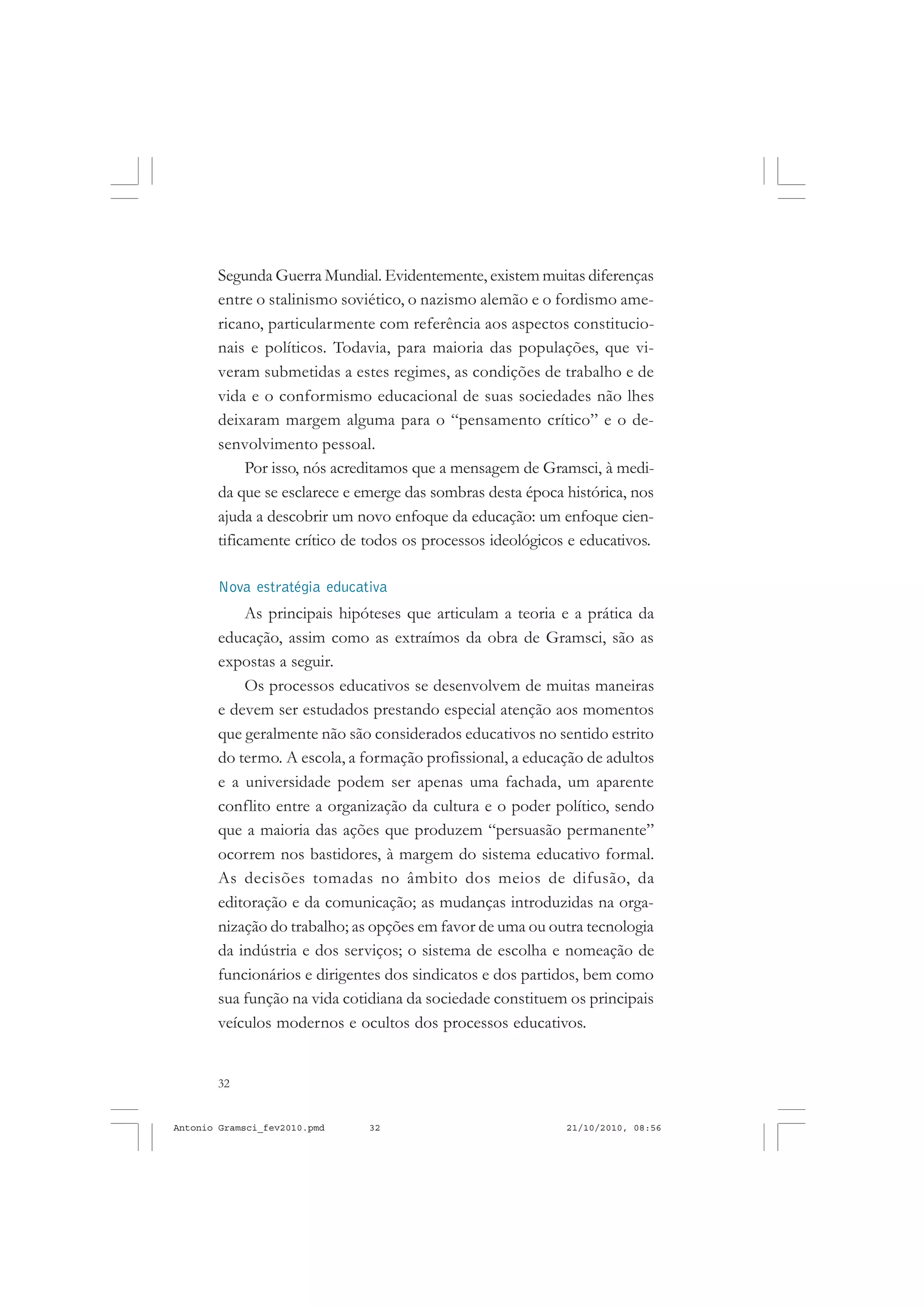 32
ANTONIO GRAMSCI
Segunda Guerra Mundial. Evidentemente, existem muitas diferenças
entre o stalinismo soviético, o nazismo alemão e o fordismo ame-
ricano, particularmente com referência aos aspectos constitucio-
nais e políticos. Todavia, para maioria das populações, que vi-
veram submetidas a estes regimes, as condições de trabalho e de
vida e o conformismo educacional de suas sociedades não lhes
deixaram margem alguma para o “pensamento crítico” e o de-
senvolvimento pessoal.
Por isso, nós acreditamos que a mensagem de Gramsci, à medi-
da que se esclarece e emerge das sombras desta época histórica, nos
ajuda a descobrir um novo enfoque da educação: um enfoque cien-
tificamente crítico de todos os processos ideológicos e educativos.
Nova estratégia educativa
As principais hipóteses que articulam a teoria e a prática da
educação, assim como as extraímos da obra de Gramsci, são as
expostas a seguir.
Os processos educativos se desenvolvem de muitas maneiras
e devem ser estudados prestando especial atenção aos momentos
que geralmente não são considerados educativos no sentido estrito
do termo. A escola, a formação profissional, a educação de adultos
e a universidade podem ser apenas uma fachada, um aparente
conflito entre a organização da cultura e o poder político, sendo
que a maioria das ações que produzem “persuasão permanente”
ocorrem nos bastidores, à margem do sistema educativo formal.
As decisões tomadas no âmbito dos meios de difusão, da
editoração e da comunicação; as mudanças introduzidas na orga-
nização do trabalho; as opções em favor de uma ou outra tecnologia
da indústria e dos serviços; o sistema de escolha e nomeação de
funcionários e dirigentes dos sindicatos e dos partidos, bem como
sua função na vida cotidiana da sociedade constituem os principais
veículos modernos e ocultos dos processos educativos.
Antonio Gramsci_fev2010.pmd 21/10/2010, 08:5632
 