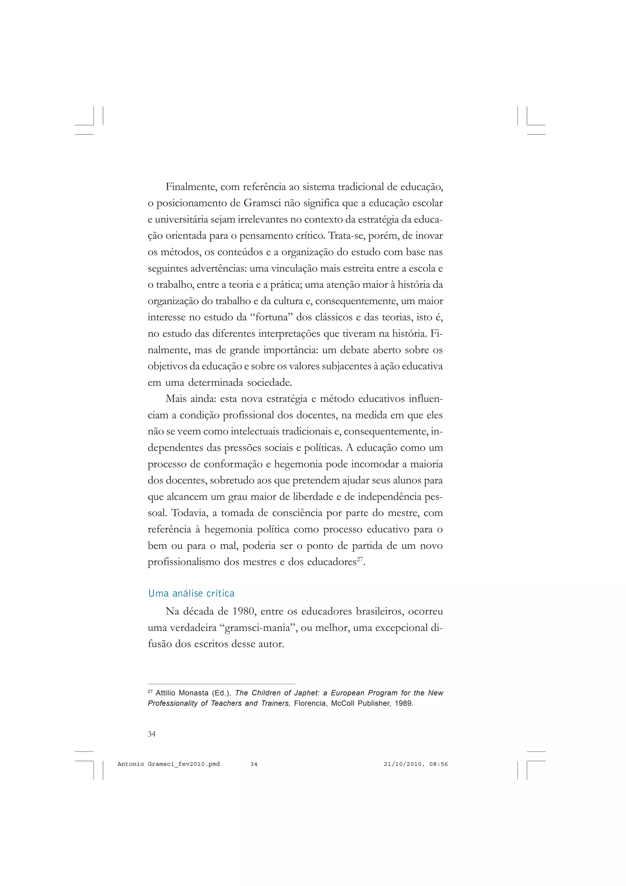 34
ANTONIO GRAMSCI
Finalmente, com referência ao sistema tradicional de educação,
o posicionamento de Gramsci não significa que a educação escolar
e universitária sejam irrelevantes no contexto da estratégia da educa-
ção orientada para o pensamento crítico. Trata-se, porém, de inovar
os métodos, os conteúdos e a organização do estudo com base nas
seguintes advertências: uma vinculação mais estreita entre a escola e
o trabalho, entre a teoria e a prática; uma atenção maior à história da
organização do trabalho e da cultura e, consequentemente, um maior
interesse no estudo da “fortuna” dos clássicos e das teorias, isto é,
no estudo das diferentes interpretações que tiveram na história. Fi-
nalmente, mas de grande importância: um debate aberto sobre os
objetivos da educação e sobre os valores subjacentes à ação educativa
em uma determinada sociedade.
Mais ainda: esta nova estratégia e método educativos influen-
ciam a condição profissional dos docentes, na medida em que eles
não se veem como intelectuais tradicionais e, consequentemente, in-
dependentes das pressões sociais e políticas. A educação como um
processo de conformação e hegemonia pode incomodar a maioria
dos docentes, sobretudo aos que pretendem ajudar seus alunos para
que alcancem um grau maior de liberdade e de independência pes-
soal. Todavia, a tomada de consciência por parte do mestre, com
referência à hegemonia política como processo educativo para o
bem ou para o mal, poderia ser o ponto de partida de um novo
profissionalismo dos mestres e dos educadores27
.
Uma análise crítica
Na década de 1980, entre os educadores brasileiros, ocorreu
uma verdadeira “gramsci-mania”, ou melhor, uma excepcional di-
fusão dos escritos desse autor.
27
Attilio Monasta (Ed.), The Children of Japhet: a European Program for the New
Professionality of Teachers and Trainers, Florencia, McColl Publisher, 1989.
Antonio Gramsci_fev2010.pmd 21/10/2010, 08:5634
 