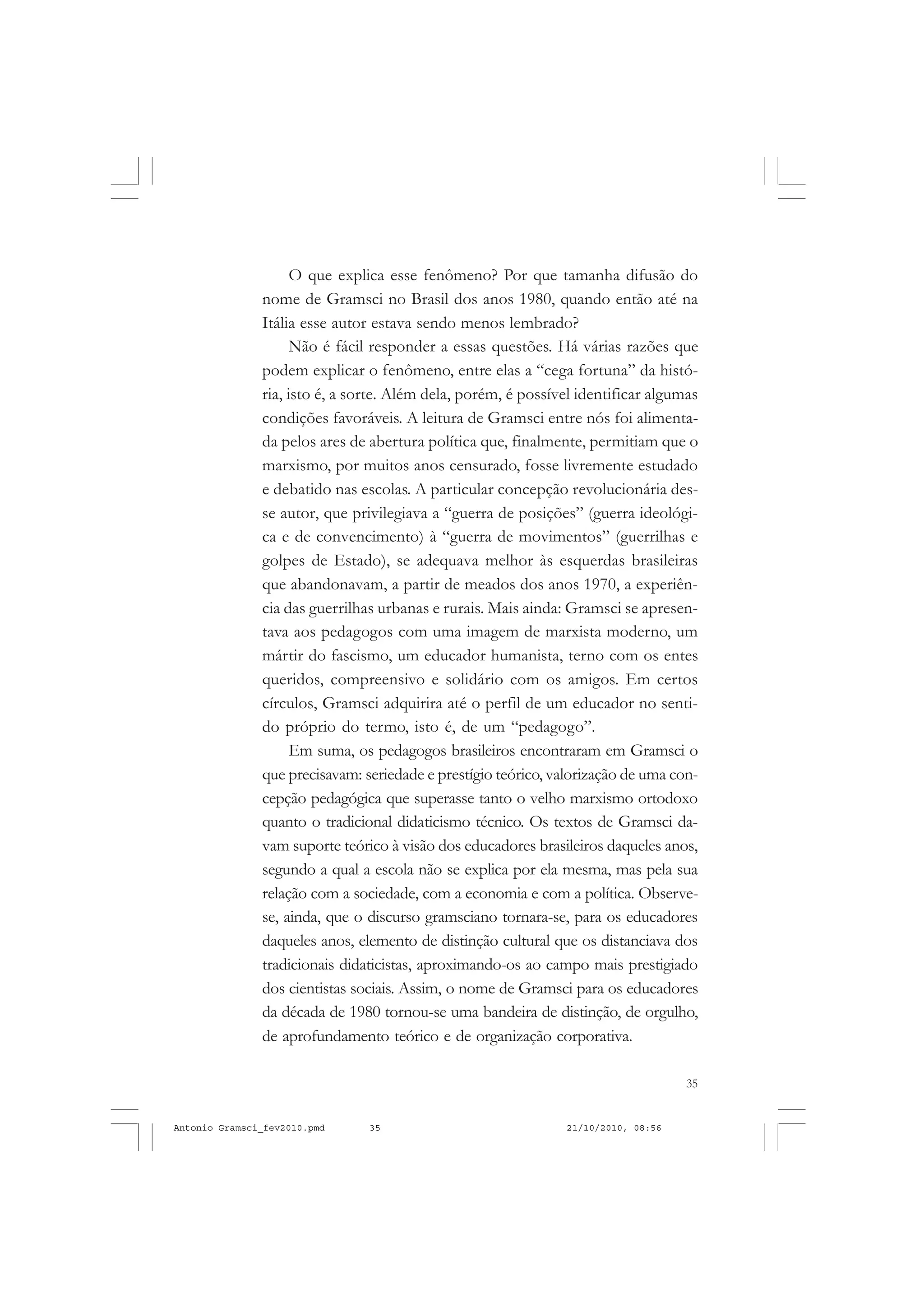 35
COLEÇÃO EDUCADORES
O que explica esse fenômeno? Por que tamanha difusão do
nome de Gramsci no Brasil dos anos 1980, quando então até na
Itália esse autor estava sendo menos lembrado?
Não é fácil responder a essas questões. Há várias razões que
podem explicar o fenômeno, entre elas a “cega fortuna” da histó-
ria, isto é, a sorte. Além dela, porém, é possível identificar algumas
condições favoráveis. A leitura de Gramsci entre nós foi alimenta-
da pelos ares de abertura política que, finalmente, permitiam que o
marxismo, por muitos anos censurado, fosse livremente estudado
e debatido nas escolas. A particular concepção revolucionária des-
se autor, que privilegiava a “guerra de posições” (guerra ideológi-
ca e de convencimento) à “guerra de movimentos” (guerrilhas e
golpes de Estado), se adequava melhor às esquerdas brasileiras
que abandonavam, a partir de meados dos anos 1970, a experiên-
cia das guerrilhas urbanas e rurais. Mais ainda: Gramsci se apresen-
tava aos pedagogos com uma imagem de marxista moderno, um
mártir do fascismo, um educador humanista, terno com os entes
queridos, compreensivo e solidário com os amigos. Em certos
círculos, Gramsci adquirira até o perfil de um educador no senti-
do próprio do termo, isto é, de um “pedagogo”.
Em suma, os pedagogos brasileiros encontraram em Gramsci o
que precisavam: seriedade e prestígio teórico, valorização de uma con-
cepção pedagógica que superasse tanto o velho marxismo ortodoxo
quanto o tradicional didaticismo técnico. Os textos de Gramsci da-
vam suporte teórico à visão dos educadores brasileiros daqueles anos,
segundo a qual a escola não se explica por ela mesma, mas pela sua
relação com a sociedade, com a economia e com a política. Observe-
se, ainda, que o discurso gramsciano tornara-se, para os educadores
daqueles anos, elemento de distinção cultural que os distanciava dos
tradicionais didaticistas, aproximando-os ao campo mais prestigiado
dos cientistas sociais. Assim, o nome de Gramsci para os educadores
da década de 1980 tornou-se uma bandeira de distinção, de orgulho,
de aprofundamento teórico e de organização corporativa.
Antonio Gramsci_fev2010.pmd 21/10/2010, 08:5635
 