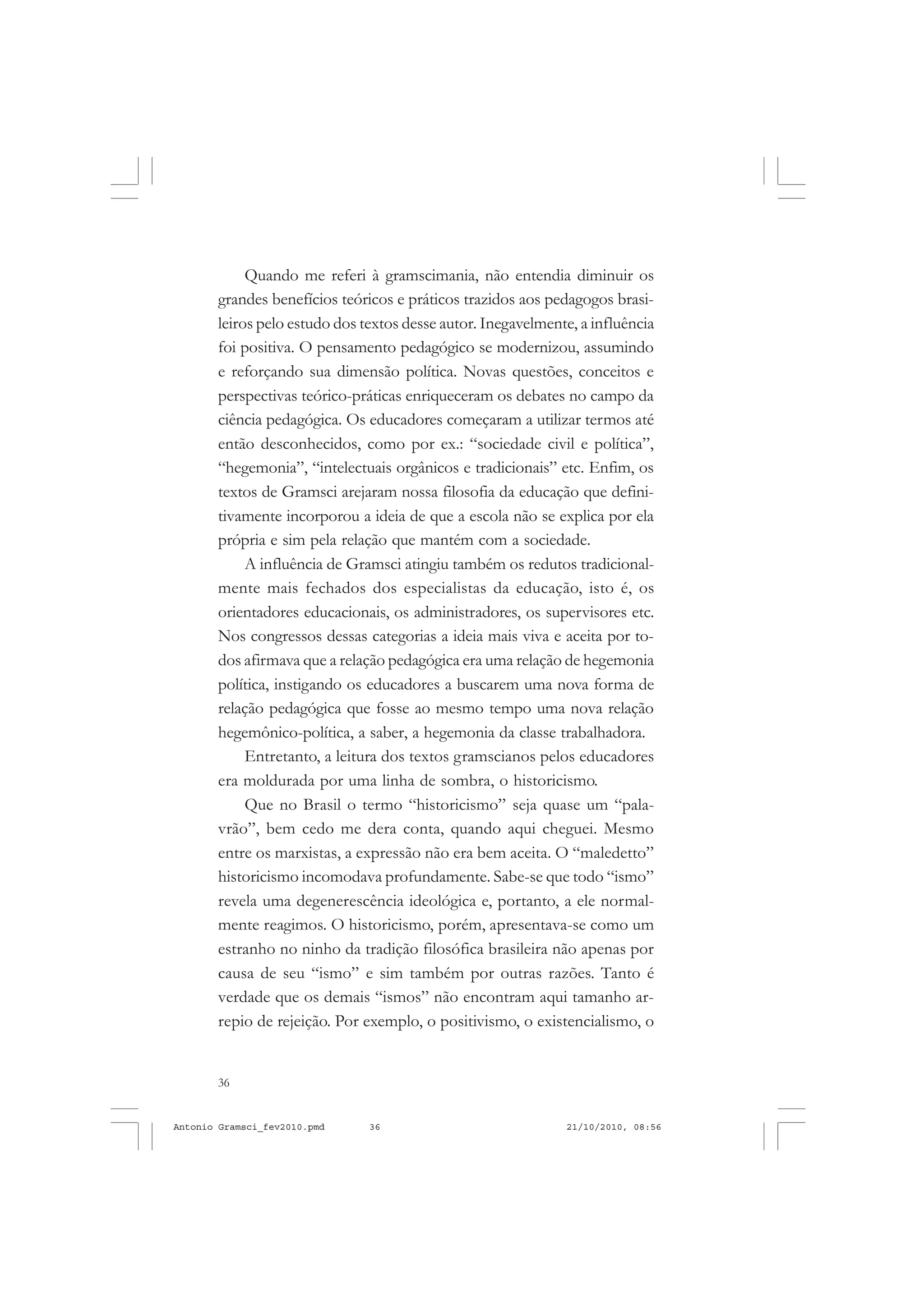 36
ANTONIO GRAMSCI
Quando me referi à gramscimania, não entendia diminuir os
grandes benefícios teóricos e práticos trazidos aos pedagogos brasi-
leiros pelo estudo dos textos desse autor. Inegavelmente, a influência
foi positiva. O pensamento pedagógico se modernizou, assumindo
e reforçando sua dimensão política. Novas questões, conceitos e
perspectivas teórico-práticas enriqueceram os debates no campo da
ciência pedagógica. Os educadores começaram a utilizar termos até
então desconhecidos, como por ex.: “sociedade civil e política”,
“hegemonia”, “intelectuais orgânicos e tradicionais” etc. Enfim, os
textos de Gramsci arejaram nossa filosofia da educação que defini-
tivamente incorporou a ideia de que a escola não se explica por ela
própria e sim pela relação que mantém com a sociedade.
A influência de Gramsci atingiu também os redutos tradicional-
mente mais fechados dos especialistas da educação, isto é, os
orientadores educacionais, os administradores, os supervisores etc.
Nos congressos dessas categorias a ideia mais viva e aceita por to-
dos afirmava que a relação pedagógica era uma relação de hegemonia
política, instigando os educadores a buscarem uma nova forma de
relação pedagógica que fosse ao mesmo tempo uma nova relação
hegemônico-política, a saber, a hegemonia da classe trabalhadora.
Entretanto, a leitura dos textos gramscianos pelos educadores
era moldurada por uma linha de sombra, o historicismo.
Que no Brasil o termo “historicismo” seja quase um “pala-
vrão”, bem cedo me dera conta, quando aqui cheguei. Mesmo
entre os marxistas, a expressão não era bem aceita. O “maledetto”
historicismo incomodava profundamente. Sabe-se que todo “ismo”
revela uma degenerescência ideológica e, portanto, a ele normal-
mente reagimos. O historicismo, porém, apresentava-se como um
estranho no ninho da tradição filosófica brasileira não apenas por
causa de seu “ismo” e sim também por outras razões. Tanto é
verdade que os demais “ismos” não encontram aqui tamanho ar-
repio de rejeição. Por exemplo, o positivismo, o existencialismo, o
Antonio Gramsci_fev2010.pmd 21/10/2010, 08:5636
 