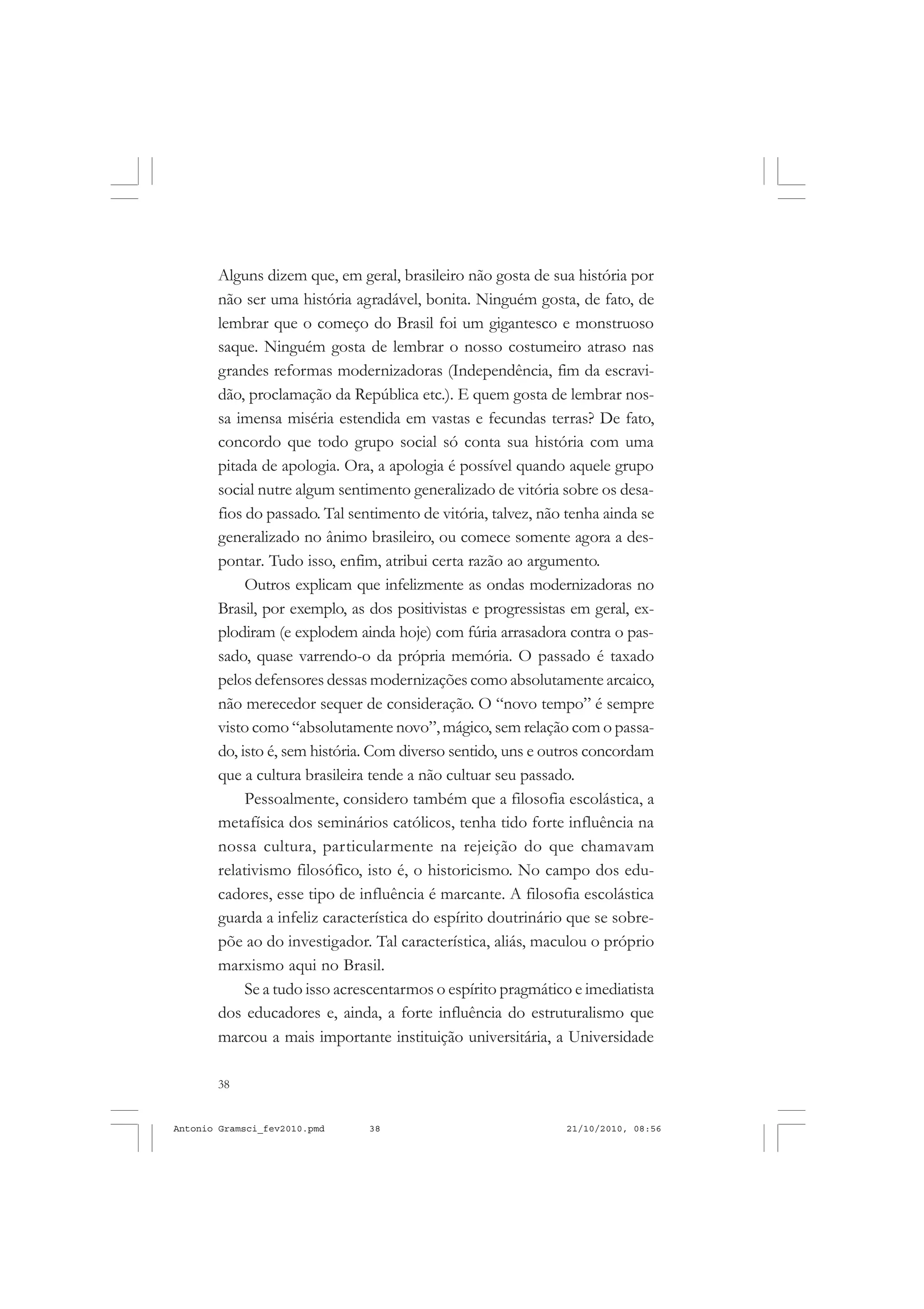 38
ANTONIO GRAMSCI
Alguns dizem que, em geral, brasileiro não gosta de sua história por
não ser uma história agradável, bonita. Ninguém gosta, de fato, de
lembrar que o começo do Brasil foi um gigantesco e monstruoso
saque. Ninguém gosta de lembrar o nosso costumeiro atraso nas
grandes reformas modernizadoras (Independência, fim da escravi-
dão, proclamação da República etc.). E quem gosta de lembrar nos-
sa imensa miséria estendida em vastas e fecundas terras? De fato,
concordo que todo grupo social só conta sua história com uma
pitada de apologia. Ora, a apologia é possível quando aquele grupo
social nutre algum sentimento generalizado de vitória sobre os desa-
fios do passado. Tal sentimento de vitória, talvez, não tenha ainda se
generalizado no ânimo brasileiro, ou comece somente agora a des-
pontar. Tudo isso, enfim, atribui certa razão ao argumento.
Outros explicam que infelizmente as ondas modernizadoras no
Brasil, por exemplo, as dos positivistas e progressistas em geral, ex-
plodiram (e explodem ainda hoje) com fúria arrasadora contra o pas-
sado, quase varrendo-o da própria memória. O passado é taxado
pelos defensores dessas modernizações como absolutamente arcaico,
não merecedor sequer de consideração. O “novo tempo” é sempre
visto como “absolutamente novo”, mágico, sem relação com o passa-
do, isto é, sem história. Com diverso sentido, uns e outros concordam
que a cultura brasileira tende a não cultuar seu passado.
Pessoalmente, considero também que a filosofia escolástica, a
metafísica dos seminários católicos, tenha tido forte influência na
nossa cultura, particularmente na rejeição do que chamavam
relativismo filosófico, isto é, o historicismo. No campo dos edu-
cadores, esse tipo de influência é marcante. A filosofia escolástica
guarda a infeliz característica do espírito doutrinário que se sobre-
põe ao do investigador. Tal característica, aliás, maculou o próprio
marxismo aqui no Brasil.
Se a tudo isso acrescentarmos o espírito pragmático e imediatista
dos educadores e, ainda, a forte influência do estruturalismo que
marcou a mais importante instituição universitária, a Universidade
Antonio Gramsci_fev2010.pmd 21/10/2010, 08:5638
 