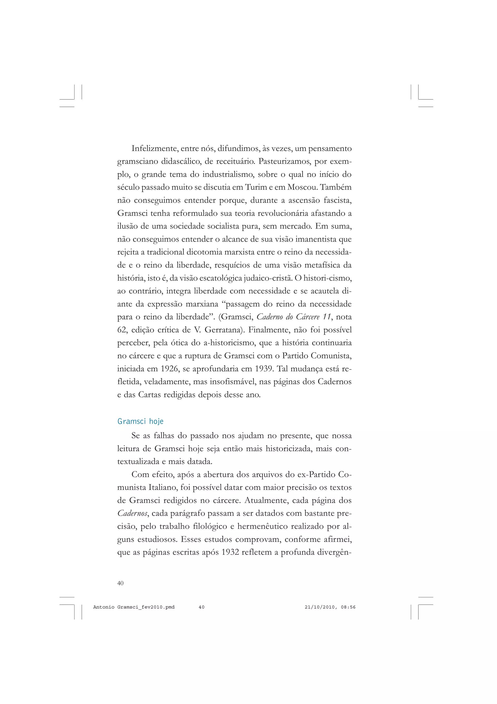 40
ANTONIO GRAMSCI
Infelizmente, entre nós, difundimos, às vezes, um pensamento
gramsciano didascálico, de receituário. Pasteurizamos, por exem-
plo, o grande tema do industrialismo, sobre o qual no início do
século passado muito se discutia em Turim e em Moscou. Também
não conseguimos entender porque, durante a ascensão fascista,
Gramsci tenha reformulado sua teoria revolucionária afastando a
ilusão de uma sociedade socialista pura, sem mercado. Em suma,
não conseguimos entender o alcance de sua visão imanentista que
rejeita a tradicional dicotomia marxista entre o reino da necessida-
de e o reino da liberdade, resquícios de uma visão metafísica da
história, isto é, da visão escatológica judaico-cristã. O histori-cismo,
ao contrário, integra liberdade com necessidade e se acautela di-
ante da expressão marxiana “passagem do reino da necessidade
para o reino da liberdade”. (Gramsci, Caderno do Cárcere 11, nota
62, edição crítica de V. Gerratana). Finalmente, não foi possível
perceber, pela ótica do a-historicismo, que a história continuaria
no cárcere e que a ruptura de Gramsci com o Partido Comunista,
iniciada em 1926, se aprofundaria em 1939. Tal mudança está re-
fletida, veladamente, mas insofismável, nas páginas dos Cadernos
e das Cartas redigidas depois desse ano.
Gramsci hoje
Se as falhas do passado nos ajudam no presente, que nossa
leitura de Gramsci hoje seja então mais historicizada, mais con-
textualizada e mais datada.
Com efeito, após a abertura dos arquivos do ex-Partido Co-
munista Italiano, foi possível datar com maior precisão os textos
de Gramsci redigidos no cárcere. Atualmente, cada página dos
Cadernos, cada parágrafo passam a ser datados com bastante pre-
cisão, pelo trabalho filológico e hermenêutico realizado por al-
guns estudiosos. Esses estudos comprovam, conforme afirmei,
que as páginas escritas após 1932 refletem a profunda divergên-
Antonio Gramsci_fev2010.pmd 21/10/2010, 08:5640
 