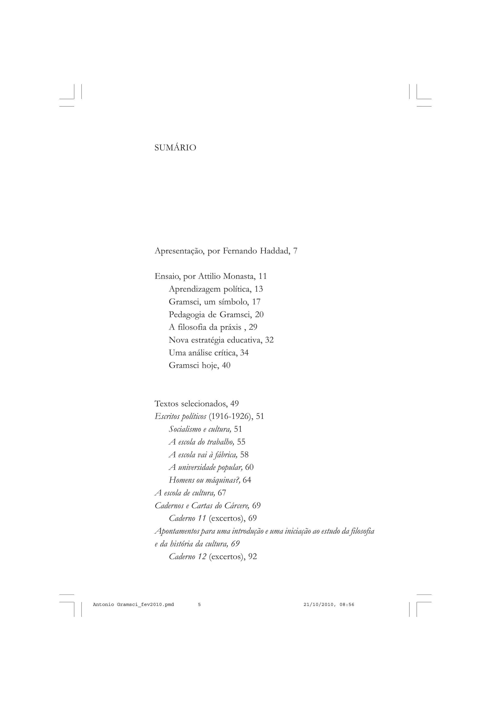 SUMÁRIO
Apresentação, por Fernando Haddad, 7
Ensaio, por Attilio Monasta, 11
Aprendizagem política, 13
Gramsci, um símbolo, 17
Pedagogia de Gramsci, 20
A filosofia da práxis , 29
Nova estratégia educativa, 32
Uma análise crítica, 34
Gramsci hoje, 40
Textos selecionados, 49
Escritos políticos (1916-1926), 51
Socialismo e cultura, 51
A escola do trabalho, 55
A escola vai à fábrica, 58
A universidade popular, 60
Homens ou máquinas?, 64
A escola de cultura, 67
Cadernos e Cartas do Cárcere, 69
Caderno 11 (excertos), 69
Apontamentos para uma introdução e uma iniciação ao estudo da filosofia
e da história da cultura, 69
Caderno 12 (excertos), 92
Antonio Gramsci_fev2010.pmd 21/10/2010, 08:565
 