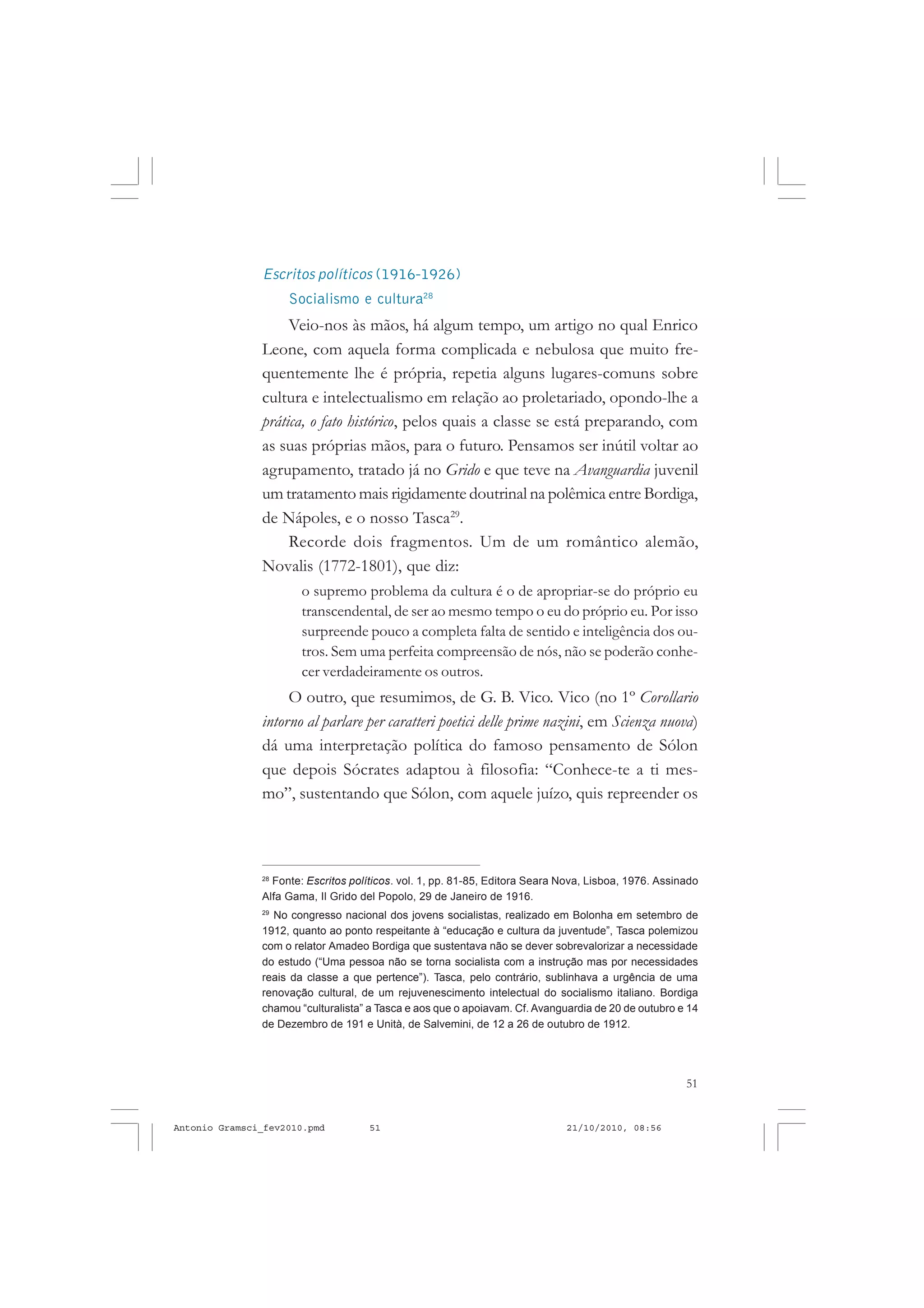 51
COLEÇÃO EDUCADORES
Escritos políticos (1916-1926)
Socialismo e cultura28
Veio-nos às mãos, há algum tempo, um artigo no qual Enrico
Leone, com aquela forma complicada e nebulosa que muito fre-
quentemente lhe é própria, repetia alguns lugares-comuns sobre
cultura e intelectualismo em relação ao proletariado, opondo-lhe a
prática, o fato histórico, pelos quais a classe se está preparando, com
as suas próprias mãos, para o futuro. Pensamos ser inútil voltar ao
agrupamento, tratado já no Grido e que teve na Avanguardia juvenil
um tratamento mais rigidamente doutrinal na polêmica entre Bordiga,
de Nápoles, e o nosso Tasca29
.
Recorde dois fragmentos. Um de um romântico alemão,
Novalis (1772-1801), que diz:
o supremo problema da cultura é o de apropriar-se do próprio eu
transcendental, de ser ao mesmo tempo o eu do próprio eu. Por isso
surpreende pouco a completa falta de sentido e inteligência dos ou-
tros. Sem uma perfeita compreensão de nós, não se poderão conhe-
cer verdadeiramente os outros.
O outro, que resumimos, de G. B. Vico. Vico (no 1º Corollario
intorno al parlare per caratteri poetici delle prime nazini, em Scienza nuova)
dá uma interpretação política do famoso pensamento de Sólon
que depois Sócrates adaptou à filosofia: “Conhece-te a ti mes-
mo”, sustentando que Sólon, com aquele juízo, quis repreender os
28
Fonte: Escritos políticos. vol. 1, pp. 81-85, Editora Seara Nova, Lisboa, 1976. Assinado
Alfa Gama, Il Grido del Popolo, 29 de Janeiro de 1916.
29
No congresso nacional dos jovens socialistas, realizado em Bolonha em setembro de
1912, quanto ao ponto respeitante à “educação e cultura da juventude”, Tasca polemizou
com o relator Amadeo Bordiga que sustentava não se dever sobrevalorizar a necessidade
do estudo (“Uma pessoa não se torna socialista com a instrução mas por necessidades
reais da classe a que pertence”). Tasca, pelo contrário, sublinhava a urgência de uma
renovação cultural, de um rejuvenescimento intelectual do socialismo italiano. Bordiga
chamou “culturalista” a Tasca e aos que o apoiavam. Cf. Avanguardia de 20 de outubro e 14
de Dezembro de 191 e Unità, de Salvemini, de 12 a 26 de outubro de 1912.
Antonio Gramsci_fev2010.pmd 21/10/2010, 08:5651
 