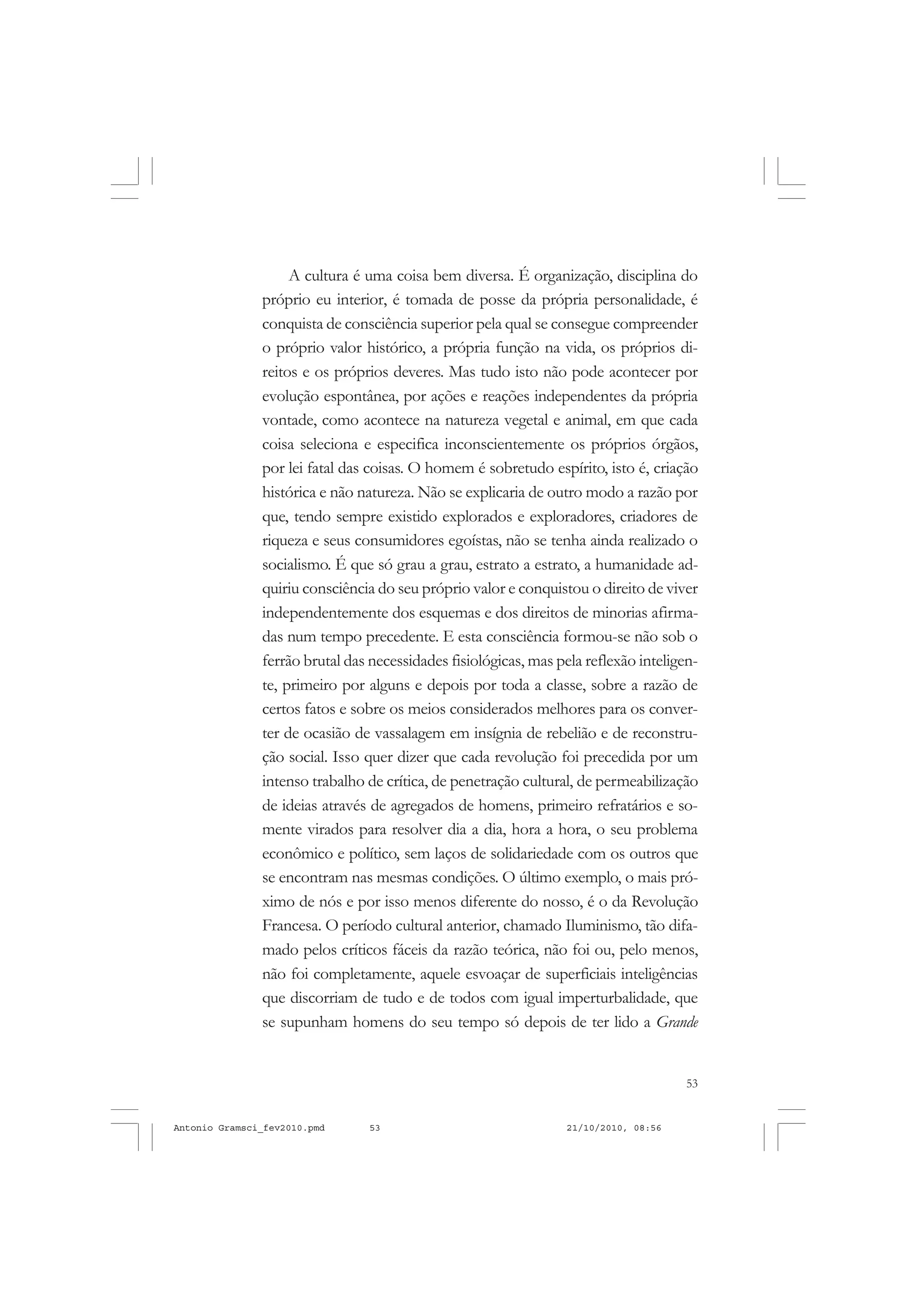 53
COLEÇÃO EDUCADORES
A cultura é uma coisa bem diversa. É organização, disciplina do
próprio eu interior, é tomada de posse da própria personalidade, é
conquista de consciência superior pela qual se consegue compreender
o próprio valor histórico, a própria função na vida, os próprios di-
reitos e os próprios deveres. Mas tudo isto não pode acontecer por
evolução espontânea, por ações e reações independentes da própria
vontade, como acontece na natureza vegetal e animal, em que cada
coisa seleciona e especifica inconscientemente os próprios órgãos,
por lei fatal das coisas. O homem é sobretudo espírito, isto é, criação
histórica e não natureza. Não se explicaria de outro modo a razão por
que, tendo sempre existido explorados e exploradores, criadores de
riqueza e seus consumidores egoístas, não se tenha ainda realizado o
socialismo. É que só grau a grau, estrato a estrato, a humanidade ad-
quiriu consciência do seu próprio valor e conquistou o direito de viver
independentemente dos esquemas e dos direitos de minorias afirma-
das num tempo precedente. E esta consciência formou-se não sob o
ferrão brutal das necessidades fisiológicas, mas pela reflexão inteligen-
te, primeiro por alguns e depois por toda a classe, sobre a razão de
certos fatos e sobre os meios considerados melhores para os conver-
ter de ocasião de vassalagem em insígnia de rebelião e de reconstru-
ção social. Isso quer dizer que cada revolução foi precedida por um
intenso trabalho de crítica, de penetração cultural, de permeabilização
de ideias através de agregados de homens, primeiro refratários e so-
mente virados para resolver dia a dia, hora a hora, o seu problema
econômico e político, sem laços de solidariedade com os outros que
se encontram nas mesmas condições. O último exemplo, o mais pró-
ximo de nós e por isso menos diferente do nosso, é o da Revolução
Francesa. O período cultural anterior, chamado Iluminismo, tão difa-
mado pelos críticos fáceis da razão teórica, não foi ou, pelo menos,
não foi completamente, aquele esvoaçar de superficiais inteligências
que discorriam de tudo e de todos com igual imperturbalidade, que
se supunham homens do seu tempo só depois de ter lido a Grande
Antonio Gramsci_fev2010.pmd 21/10/2010, 08:5653
 