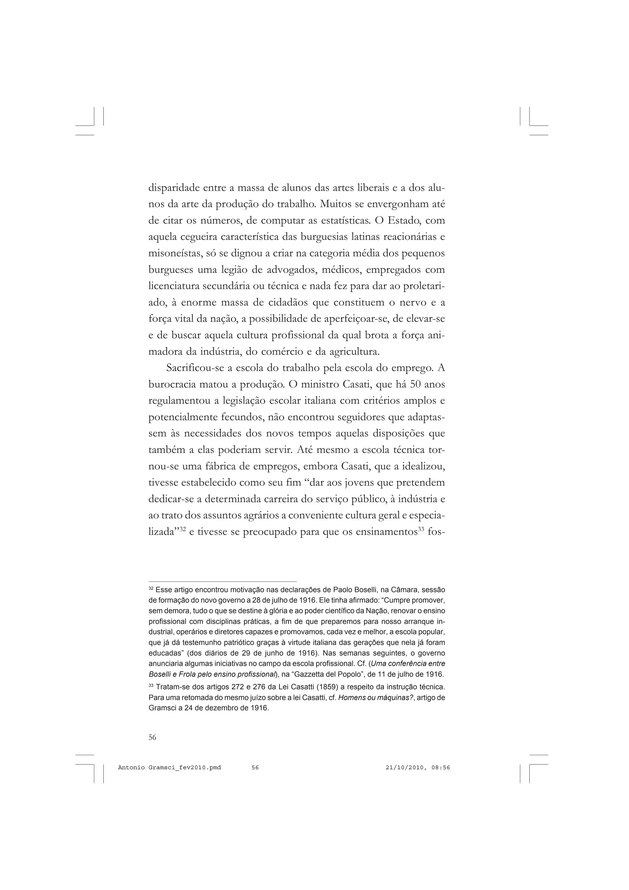 56
ANTONIO GRAMSCI
disparidade entre a massa de alunos das artes liberais e a dos alu-
nos da arte da produção do trabalho. Muitos se envergonham até
de citar os números, de computar as estatísticas. O Estado, com
aquela cegueira característica das burguesias latinas reacionárias e
misoneístas, só se dignou a criar na categoria média dos pequenos
burgueses uma legião de advogados, médicos, empregados com
licenciatura secundária ou técnica e nada fez para dar ao proletari-
ado, à enorme massa de cidadãos que constituem o nervo e a
força vital da nação, a possibilidade de aperfeiçoar-se, de elevar-se
e de buscar aquela cultura profissional da qual brota a força ani-
madora da indústria, do comércio e da agricultura.
Sacrificou-se a escola do trabalho pela escola do emprego. A
burocracia matou a produção. O ministro Casati, que há 50 anos
regulamentou a legislação escolar italiana com critérios amplos e
potencialmente fecundos, não encontrou seguidores que adaptas-
sem às necessidades dos novos tempos aquelas disposições que
também a elas poderiam servir. Até mesmo a escola técnica tor-
nou-se uma fábrica de empregos, embora Casati, que a idealizou,
tivesse estabelecido como seu fim “dar aos jovens que pretendem
dedicar-se a determinada carreira do serviço público, à indústria e
ao trato dos assuntos agrários a conveniente cultura geral e especia-
lizada”32
e tivesse se preocupado para que os ensinamentos33
fos-
32
Esse artigo encontrou motivação nas declarações de Paolo Boselli, na Câmara, sessão
de formação do novo governo a 28 de julho de 1916. Ele tinha afirmado: “Cumpre promover,
sem demora, tudo o que se destine à glória e ao poder científico da Nação, renovar o ensino
profissional com disciplinas práticas, a fim de que preparemos para nosso arranque in-
dustrial, operários e diretores capazes e promovamos, cada vez e melhor, a escola popular,
que já dá testemunho patriótico graças à virtude italiana das gerações que nela já foram
educadas” (dos diários de 29 de junho de 1916). Nas semanas seguintes, o governo
anunciaria algumas iniciativas no campo da escola profissional. Cf. (Uma conferência entre
Boselli e Frola pelo ensino profissional), na “Gazzetta del Popolo”, de 11 de julho de 1916.
33
Tratam-se dos artigos 272 e 276 da Lei Casatti (1859) a respeito da instrução técnica.
Para uma retomada do mesmo juízo sobre a lei Casatti, cf. Homens ou máquinas?, artigo de
Gramsci a 24 de dezembro de 1916.
Antonio Gramsci_fev2010.pmd 21/10/2010, 08:5656
 