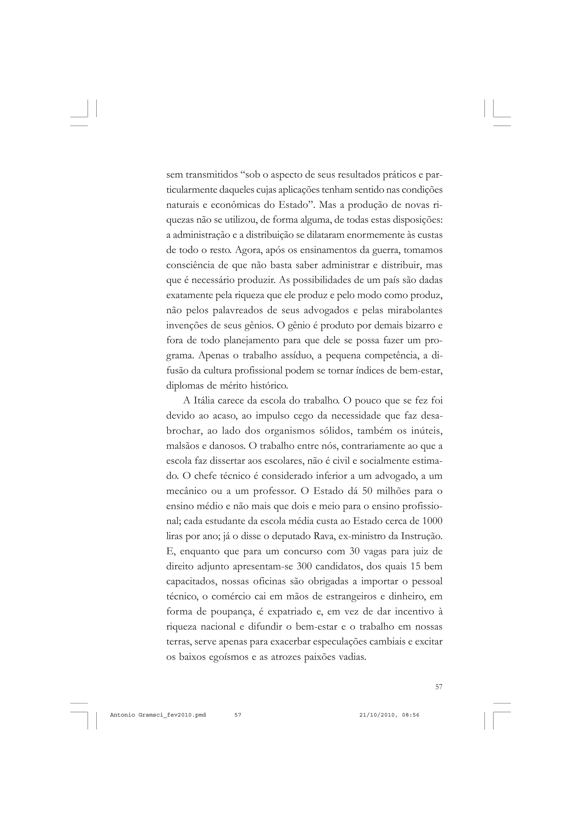 57
COLEÇÃO EDUCADORES
sem transmitidos “sob o aspecto de seus resultados práticos e par-
ticularmente daqueles cujas aplicações tenham sentido nas condições
naturais e econômicas do Estado”. Mas a produção de novas ri-
quezas não se utilizou, de forma alguma, de todas estas disposições:
a administração e a distribuição se dilataram enormemente às custas
de todo o resto. Agora, após os ensinamentos da guerra, tomamos
consciência de que não basta saber administrar e distribuir, mas
que é necessário produzir. As possibilidades de um país são dadas
exatamente pela riqueza que ele produz e pelo modo como produz,
não pelos palavreados de seus advogados e pelas mirabolantes
invenções de seus gênios. O gênio é produto por demais bizarro e
fora de todo planejamento para que dele se possa fazer um pro-
grama. Apenas o trabalho assíduo, a pequena competência, a di-
fusão da cultura profissional podem se tornar índices de bem-estar,
diplomas de mérito histórico.
A Itália carece da escola do trabalho. O pouco que se fez foi
devido ao acaso, ao impulso cego da necessidade que faz desa-
brochar, ao lado dos organismos sólidos, também os inúteis,
malsãos e danosos. O trabalho entre nós, contrariamente ao que a
escola faz dissertar aos escolares, não é civil e socialmente estima-
do. O chefe técnico é considerado inferior a um advogado, a um
mecânico ou a um professor. O Estado dá 50 milhões para o
ensino médio e não mais que dois e meio para o ensino profissio-
nal; cada estudante da escola média custa ao Estado cerca de 1000
liras por ano; já o disse o deputado Rava, ex-ministro da Instrução.
E, enquanto que para um concurso com 30 vagas para juiz de
direito adjunto apresentam-se 300 candidatos, dos quais 15 bem
capacitados, nossas oficinas são obrigadas a importar o pessoal
técnico, o comércio cai em mãos de estrangeiros e dinheiro, em
forma de poupança, é expatriado e, em vez de dar incentivo à
riqueza nacional e difundir o bem-estar e o trabalho em nossas
terras, serve apenas para exacerbar especulações cambiais e excitar
os baixos egoísmos e as atrozes paixões vadias.
Antonio Gramsci_fev2010.pmd 21/10/2010, 08:5657
 