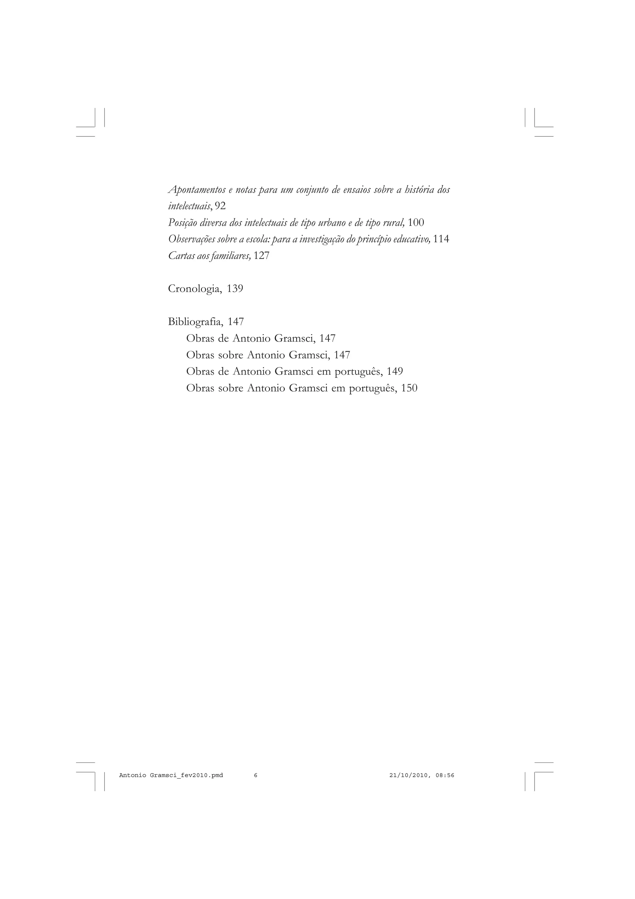 6
ANTONIO GRAMSCI
Apontamentos e notas para um conjunto de ensaios sobre a história dos
intelectuais, 92
Posição diversa dos intelectuais de tipo urbano e de tipo rural, 100
Observações sobre a escola: para a investigação do princípio educativo, 114
Cartas aos familiares, 127
Cronologia, 139
Bibliografia, 147
Obras de Antonio Gramsci, 147
Obras sobre Antonio Gramsci, 147
Obras de Antonio Gramsci em português, 149
Obras sobre Antonio Gramsci em português, 150
Antonio Gramsci_fev2010.pmd 21/10/2010, 08:566
 