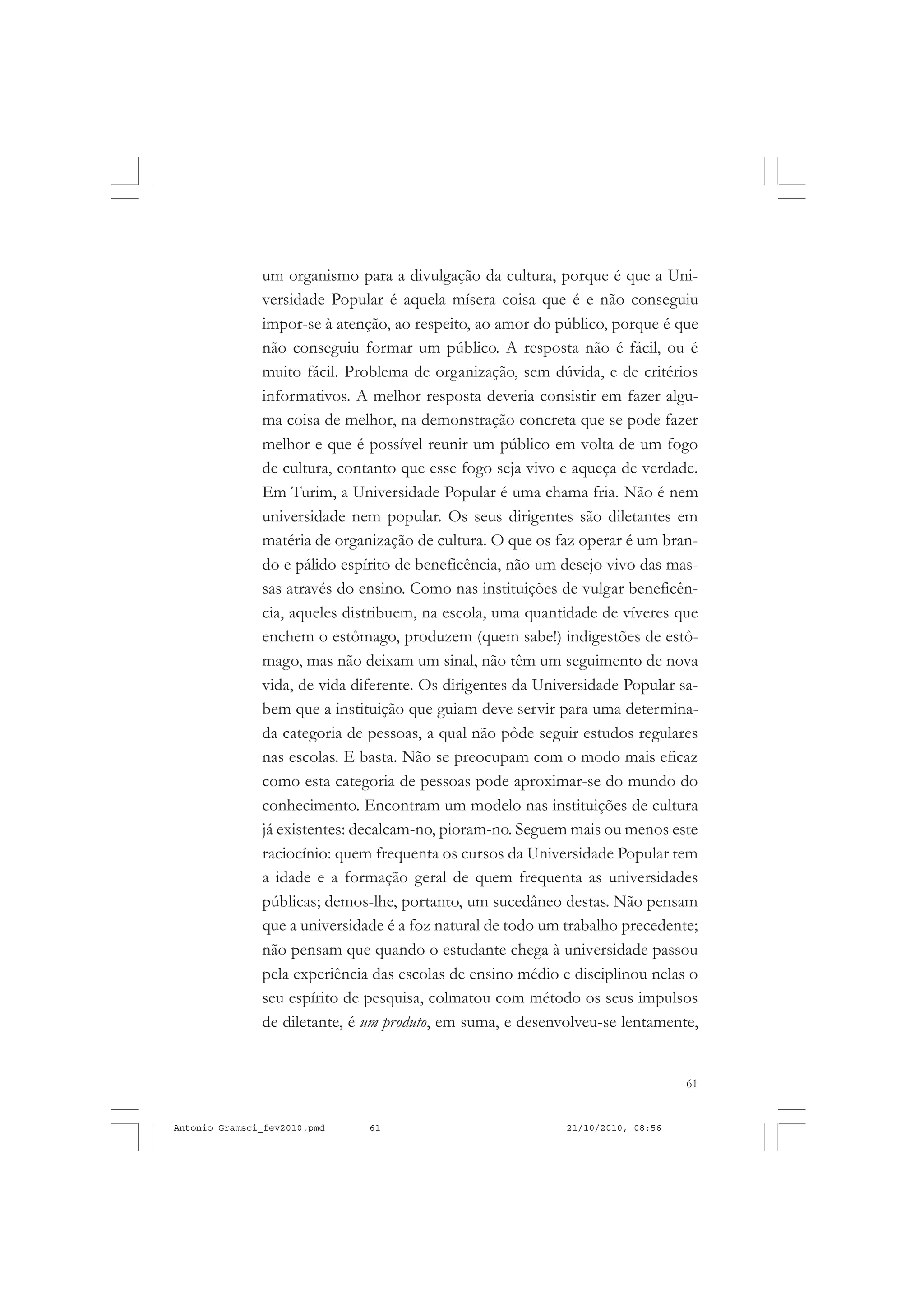 61
COLEÇÃO EDUCADORES
um organismo para a divulgação da cultura, porque é que a Uni-
versidade Popular é aquela mísera coisa que é e não conseguiu
impor-se à atenção, ao respeito, ao amor do público, porque é que
não conseguiu formar um público. A resposta não é fácil, ou é
muito fácil. Problema de organização, sem dúvida, e de critérios
informativos. A melhor resposta deveria consistir em fazer algu-
ma coisa de melhor, na demonstração concreta que se pode fazer
melhor e que é possível reunir um público em volta de um fogo
de cultura, contanto que esse fogo seja vivo e aqueça de verdade.
Em Turim, a Universidade Popular é uma chama fria. Não é nem
universidade nem popular. Os seus dirigentes são diletantes em
matéria de organização de cultura. O que os faz operar é um bran-
do e pálido espírito de beneficência, não um desejo vivo das mas-
sas através do ensino. Como nas instituições de vulgar beneficên-
cia, aqueles distribuem, na escola, uma quantidade de víveres que
enchem o estômago, produzem (quem sabe!) indigestões de estô-
mago, mas não deixam um sinal, não têm um seguimento de nova
vida, de vida diferente. Os dirigentes da Universidade Popular sa-
bem que a instituição que guiam deve servir para uma determina-
da categoria de pessoas, a qual não pôde seguir estudos regulares
nas escolas. E basta. Não se preocupam com o modo mais eficaz
como esta categoria de pessoas pode aproximar-se do mundo do
conhecimento. Encontram um modelo nas instituições de cultura
já existentes: decalcam-no, pioram-no. Seguem mais ou menos este
raciocínio: quem frequenta os cursos da Universidade Popular tem
a idade e a formação geral de quem frequenta as universidades
públicas; demos-lhe, portanto, um sucedâneo destas. Não pensam
que a universidade é a foz natural de todo um trabalho precedente;
não pensam que quando o estudante chega à universidade passou
pela experiência das escolas de ensino médio e disciplinou nelas o
seu espírito de pesquisa, colmatou com método os seus impulsos
de diletante, é um produto, em suma, e desenvolveu-se lentamente,
Antonio Gramsci_fev2010.pmd 21/10/2010, 08:5661
 