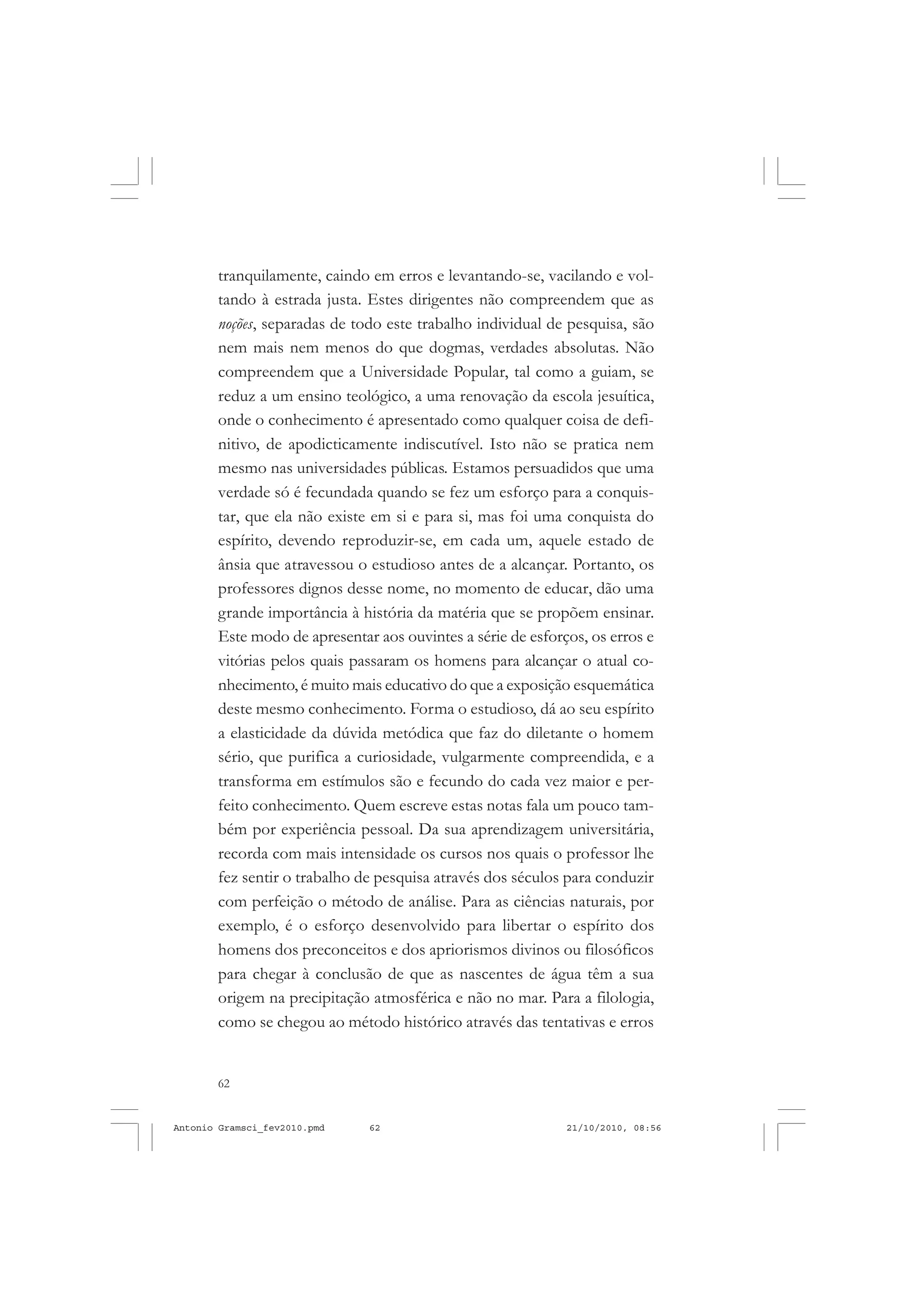 62
ANTONIO GRAMSCI
tranquilamente, caindo em erros e levantando-se, vacilando e vol-
tando à estrada justa. Estes dirigentes não compreendem que as
noções, separadas de todo este trabalho individual de pesquisa, são
nem mais nem menos do que dogmas, verdades absolutas. Não
compreendem que a Universidade Popular, tal como a guiam, se
reduz a um ensino teológico, a uma renovação da escola jesuítica,
onde o conhecimento é apresentado como qualquer coisa de defi-
nitivo, de apodicticamente indiscutível. Isto não se pratica nem
mesmo nas universidades públicas. Estamos persuadidos que uma
verdade só é fecundada quando se fez um esforço para a conquis-
tar, que ela não existe em si e para si, mas foi uma conquista do
espírito, devendo reproduzir-se, em cada um, aquele estado de
ânsia que atravessou o estudioso antes de a alcançar. Portanto, os
professores dignos desse nome, no momento de educar, dão uma
grande importância à história da matéria que se propõem ensinar.
Este modo de apresentar aos ouvintes a série de esforços, os erros e
vitórias pelos quais passaram os homens para alcançar o atual co-
nhecimento, é muito mais educativo do que a exposição esquemática
deste mesmo conhecimento. Forma o estudioso, dá ao seu espírito
a elasticidade da dúvida metódica que faz do diletante o homem
sério, que purifica a curiosidade, vulgarmente compreendida, e a
transforma em estímulos são e fecundo do cada vez maior e per-
feito conhecimento. Quem escreve estas notas fala um pouco tam-
bém por experiência pessoal. Da sua aprendizagem universitária,
recorda com mais intensidade os cursos nos quais o professor lhe
fez sentir o trabalho de pesquisa através dos séculos para conduzir
com perfeição o método de análise. Para as ciências naturais, por
exemplo, é o esforço desenvolvido para libertar o espírito dos
homens dos preconceitos e dos apriorismos divinos ou filosóficos
para chegar à conclusão de que as nascentes de água têm a sua
origem na precipitação atmosférica e não no mar. Para a filologia,
como se chegou ao método histórico através das tentativas e erros
Antonio Gramsci_fev2010.pmd 21/10/2010, 08:5662
 