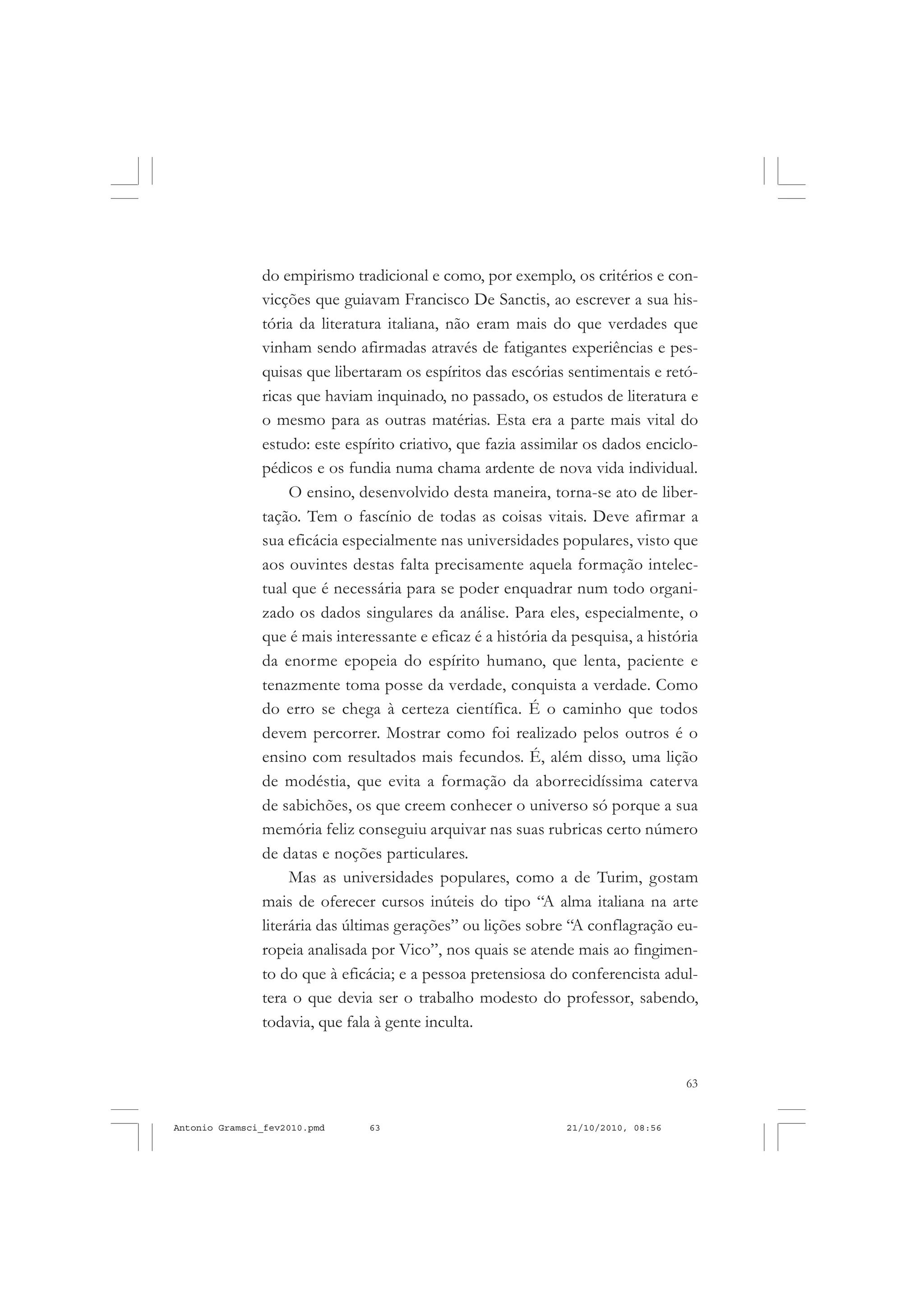 63
COLEÇÃO EDUCADORES
do empirismo tradicional e como, por exemplo, os critérios e con-
vicções que guiavam Francisco De Sanctis, ao escrever a sua his-
tória da literatura italiana, não eram mais do que verdades que
vinham sendo afirmadas através de fatigantes experiências e pes-
quisas que libertaram os espíritos das escórias sentimentais e retó-
ricas que haviam inquinado, no passado, os estudos de literatura e
o mesmo para as outras matérias. Esta era a parte mais vital do
estudo: este espírito criativo, que fazia assimilar os dados enciclo-
pédicos e os fundia numa chama ardente de nova vida individual.
O ensino, desenvolvido desta maneira, torna-se ato de liber-
tação. Tem o fascínio de todas as coisas vitais. Deve afirmar a
sua eficácia especialmente nas universidades populares, visto que
aos ouvintes destas falta precisamente aquela formação intelec-
tual que é necessária para se poder enquadrar num todo organi-
zado os dados singulares da análise. Para eles, especialmente, o
que é mais interessante e eficaz é a história da pesquisa, a história
da enorme epopeia do espírito humano, que lenta, paciente e
tenazmente toma posse da verdade, conquista a verdade. Como
do erro se chega à certeza científica. É o caminho que todos
devem percorrer. Mostrar como foi realizado pelos outros é o
ensino com resultados mais fecundos. É, além disso, uma lição
de modéstia, que evita a formação da aborrecidíssima caterva
de sabichões, os que creem conhecer o universo só porque a sua
memória feliz conseguiu arquivar nas suas rubricas certo número
de datas e noções particulares.
Mas as universidades populares, como a de Turim, gostam
mais de oferecer cursos inúteis do tipo “A alma italiana na arte
literária das últimas gerações” ou lições sobre “A conflagração eu-
ropeia analisada por Vico”, nos quais se atende mais ao fingimen-
to do que à eficácia; e a pessoa pretensiosa do conferencista adul-
tera o que devia ser o trabalho modesto do professor, sabendo,
todavia, que fala à gente inculta.
Antonio Gramsci_fev2010.pmd 21/10/2010, 08:5663
 
