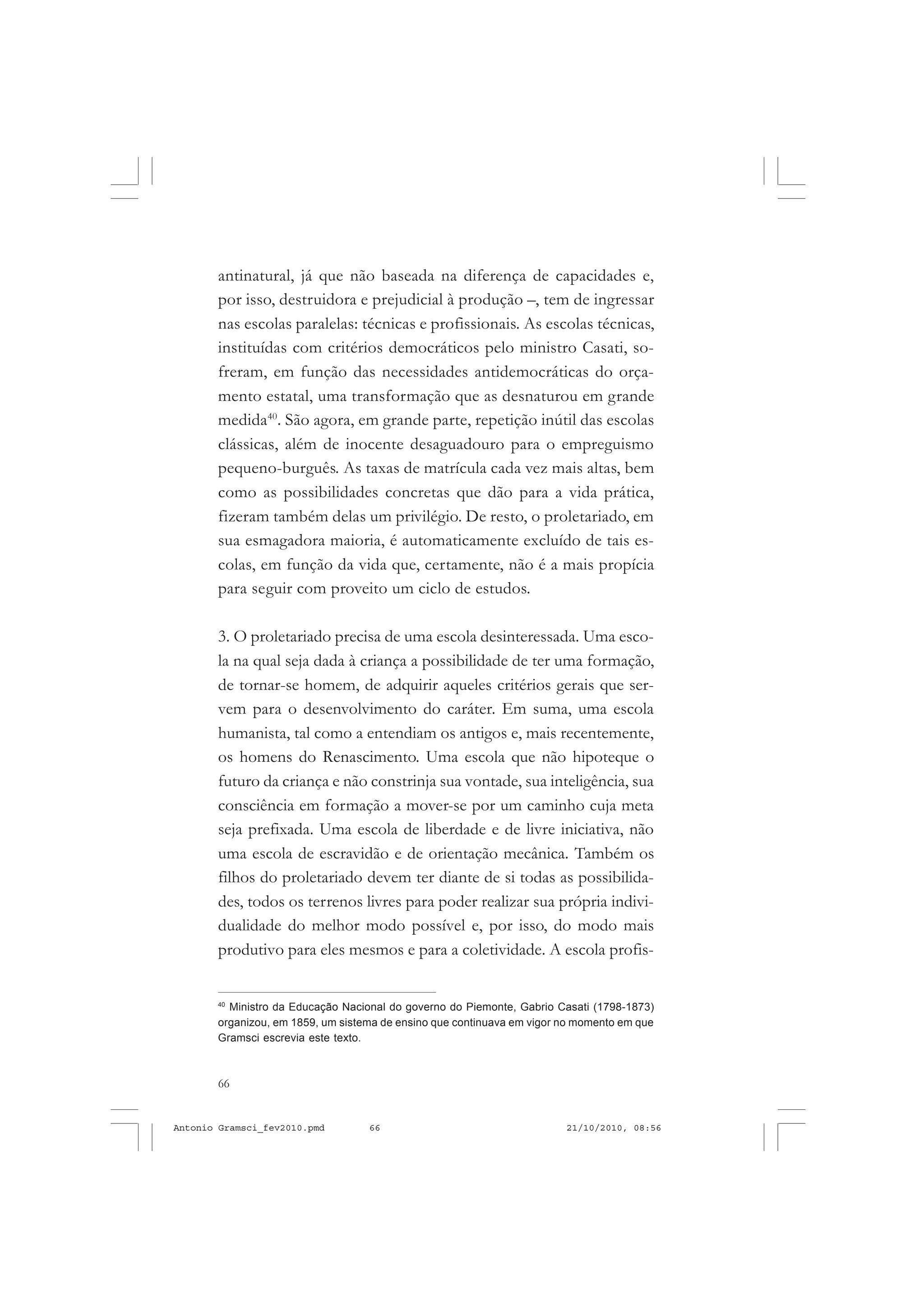 66
ANTONIO GRAMSCI
antinatural, já que não baseada na diferença de capacidades e,
por isso, destruidora e prejudicial à produção –, tem de ingressar
nas escolas paralelas: técnicas e profissionais. As escolas técnicas,
instituídas com critérios democráticos pelo ministro Casati, so-
freram, em função das necessidades antidemocráticas do orça-
mento estatal, uma transformação que as desnaturou em grande
medida40
. São agora, em grande parte, repetição inútil das escolas
clássicas, além de inocente desaguadouro para o empreguismo
pequeno-burguês. As taxas de matrícula cada vez mais altas, bem
como as possibilidades concretas que dão para a vida prática,
fizeram também delas um privilégio. De resto, o proletariado, em
sua esmagadora maioria, é automaticamente excluído de tais es-
colas, em função da vida que, certamente, não é a mais propícia
para seguir com proveito um ciclo de estudos.
3. O proletariado precisa de uma escola desinteressada. Uma esco-
la na qual seja dada à criança a possibilidade de ter uma formação,
de tornar-se homem, de adquirir aqueles critérios gerais que ser-
vem para o desenvolvimento do caráter. Em suma, uma escola
humanista, tal como a entendiam os antigos e, mais recentemente,
os homens do Renascimento. Uma escola que não hipoteque o
futuro da criança e não constrinja sua vontade, sua inteligência, sua
consciência em formação a mover-se por um caminho cuja meta
seja prefixada. Uma escola de liberdade e de livre iniciativa, não
uma escola de escravidão e de orientação mecânica. Também os
filhos do proletariado devem ter diante de si todas as possibilida-
des, todos os terrenos livres para poder realizar sua própria indivi-
dualidade do melhor modo possível e, por isso, do modo mais
produtivo para eles mesmos e para a coletividade. A escola profis-
40
Ministro da Educação Nacional do governo do Piemonte, Gabrio Casati (1798-1873)
organizou, em 1859, um sistema de ensino que continuava em vigor no momento em que
Gramsci escrevia este texto.
Antonio Gramsci_fev2010.pmd 21/10/2010, 08:5666
 