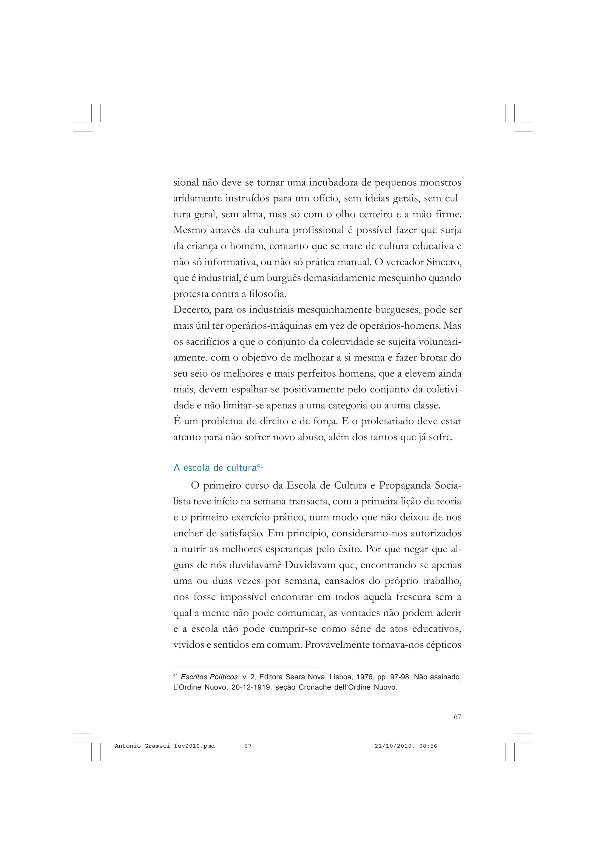 67
COLEÇÃO EDUCADORES
sional não deve se tornar uma incubadora de pequenos monstros
aridamente instruídos para um ofício, sem ideias gerais, sem cul-
tura geral, sem alma, mas só com o olho certeiro e a mão firme.
Mesmo através da cultura profissional é possível fazer que surja
da criança o homem, contanto que se trate de cultura educativa e
não só informativa, ou não só prática manual. O vereador Sincero,
que é industrial, é um burguês demasiadamente mesquinho quando
protesta contra a filosofia.
Decerto, para os industriais mesquinhamente burgueses, pode ser
mais útil ter operários-máquinas em vez de operários-homens. Mas
os sacrifícios a que o conjunto da coletividade se sujeita voluntari-
amente, com o objetivo de melhorar a si mesma e fazer brotar do
seu seio os melhores e mais perfeitos homens, que a elevem ainda
mais, devem espalhar-se positivamente pelo conjunto da coletivi-
dade e não limitar-se apenas a uma categoria ou a uma classe.
É um problema de direito e de força. E o proletariado deve estar
atento para não sofrer novo abuso, além dos tantos que já sofre.
A escola de cultura41
O primeiro curso da Escola de Cultura e Propaganda Socia-
lista teve início na semana transacta, com a primeira lição de teoria
e o primeiro exercício prático, num modo que não deixou de nos
encher de satisfação. Em princípio, consideramo-nos autorizados
a nutrir as melhores esperanças pelo êxito. Por que negar que al-
guns de nós duvidavam? Duvidavam que, encontrando-se apenas
uma ou duas vezes por semana, cansados do próprio trabalho,
nos fosse impossível encontrar em todos aquela frescura sem a
qual a mente não pode comunicar, as vontades não podem aderir
e a escola não pode cumprir-se como série de atos educativos,
vividos e sentidos em comum. Provavelmente tornava-nos cépticos
41
Escritos Políticos, v. 2, Editora Seara Nova, Lisboa, 1976, pp. 97-98. Não assinado,
L’Ordine Nuovo, 20-12-1919, seção Cronache dell’Ordine Nuovo.
Antonio Gramsci_fev2010.pmd 21/10/2010, 08:5667
 