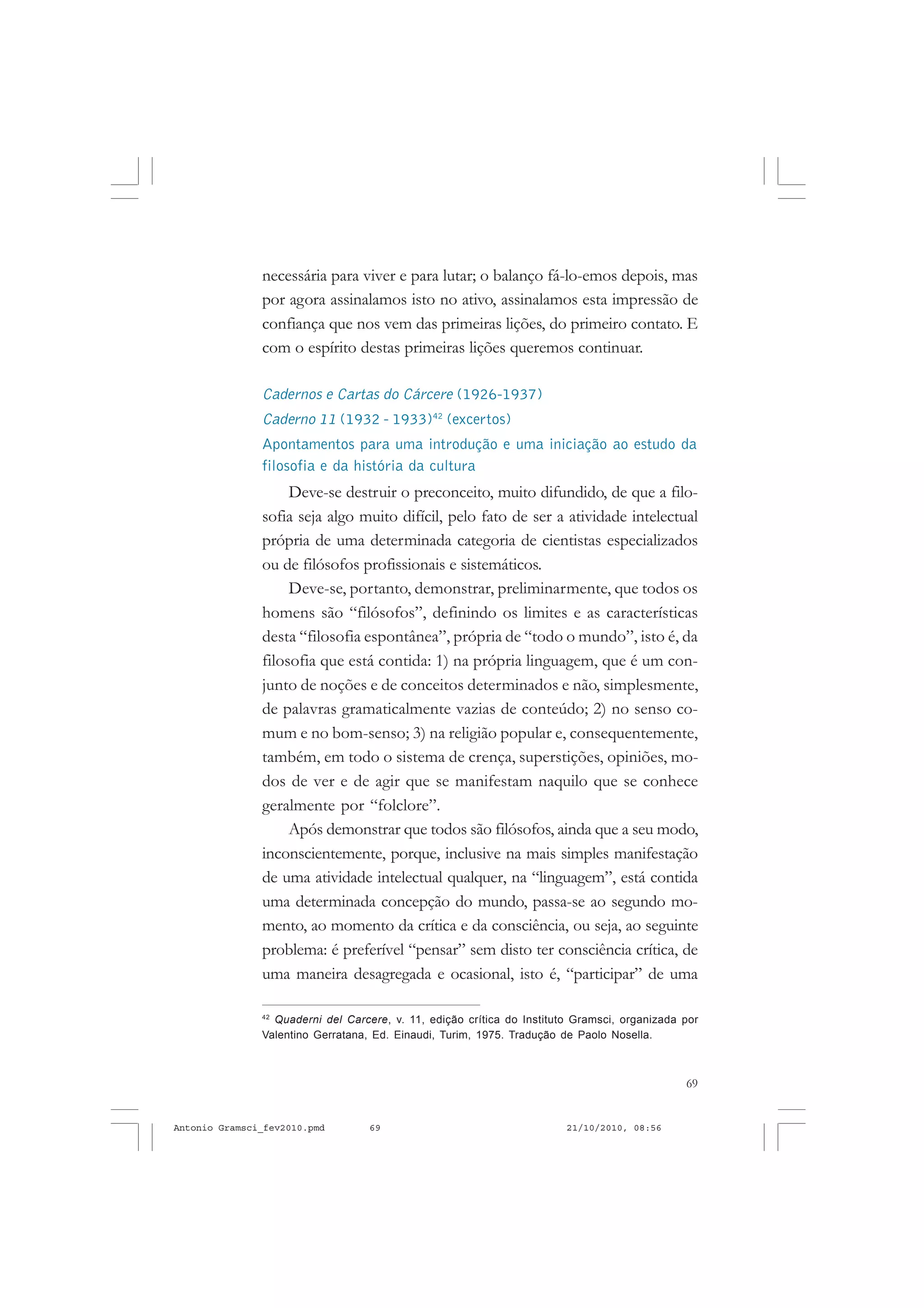 69
COLEÇÃO EDUCADORES
necessária para viver e para lutar; o balanço fá-lo-emos depois, mas
por agora assinalamos isto no ativo, assinalamos esta impressão de
confiança que nos vem das primeiras lições, do primeiro contato. E
com o espírito destas primeiras lições queremos continuar.
Cadernos e Cartas do Cárcere (1926-1937)
Caderno 11 (1932 - 1933)42
(excertos)
Apontamentos para uma introdução e uma iniciação ao estudo da
filosofia e da história da cultura
Deve-se destruir o preconceito, muito difundido, de que a filo-
sofia seja algo muito difícil, pelo fato de ser a atividade intelectual
própria de uma determinada categoria de cientistas especializados
ou de filósofos profissionais e sistemáticos.
Deve-se, portanto, demonstrar, preliminarmente, que todos os
homens são “filósofos”, definindo os limites e as características
desta “filosofia espontânea”, própria de “todo o mundo”, isto é, da
filosofia que está contida: 1) na própria linguagem, que é um con-
junto de noções e de conceitos determinados e não, simplesmente,
de palavras gramaticalmente vazias de conteúdo; 2) no senso co-
mum e no bom-senso; 3) na religião popular e, consequentemente,
também, em todo o sistema de crença, superstições, opiniões, mo-
dos de ver e de agir que se manifestam naquilo que se conhece
geralmente por “folclore”.
Após demonstrar que todos são filósofos, ainda que a seu modo,
inconscientemente, porque, inclusive na mais simples manifestação
de uma atividade intelectual qualquer, na “linguagem”, está contida
uma determinada concepção do mundo, passa-se ao segundo mo-
mento, ao momento da crítica e da consciência, ou seja, ao seguinte
problema: é preferível “pensar” sem disto ter consciência crítica, de
uma maneira desagregada e ocasional, isto é, “participar” de uma
42
Quaderni del Carcere, v. 11, edição crítica do Instituto Gramsci, organizada por
Valentino Gerratana, Ed. Einaudi, Turim, 1975. Tradução de Paolo Nosella.
Antonio Gramsci_fev2010.pmd 21/10/2010, 08:5669
 