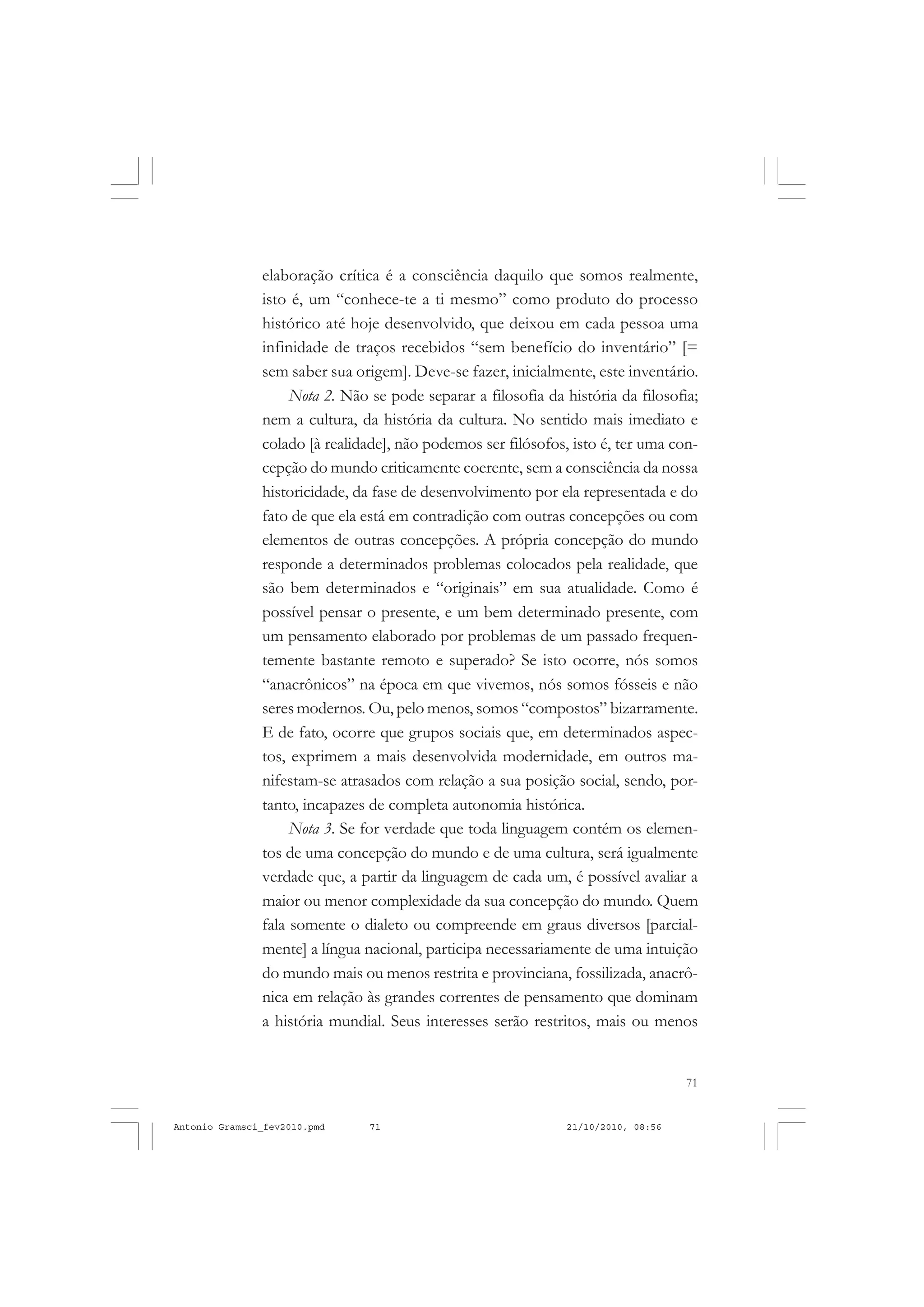 71
COLEÇÃO EDUCADORES
elaboração crítica é a consciência daquilo que somos realmente,
isto é, um “conhece-te a ti mesmo” como produto do processo
histórico até hoje desenvolvido, que deixou em cada pessoa uma
infinidade de traços recebidos “sem benefício do inventário” [=
sem saber sua origem]. Deve-se fazer, inicialmente, este inventário.
Nota 2. Não se pode separar a filosofia da história da filosofia;
nem a cultura, da história da cultura. No sentido mais imediato e
colado [à realidade], não podemos ser filósofos, isto é, ter uma con-
cepção do mundo criticamente coerente, sem a consciência da nossa
historicidade, da fase de desenvolvimento por ela representada e do
fato de que ela está em contradição com outras concepções ou com
elementos de outras concepções. A própria concepção do mundo
responde a determinados problemas colocados pela realidade, que
são bem determinados e “originais” em sua atualidade. Como é
possível pensar o presente, e um bem determinado presente, com
um pensamento elaborado por problemas de um passado frequen-
temente bastante remoto e superado? Se isto ocorre, nós somos
“anacrônicos” na época em que vivemos, nós somos fósseis e não
seres modernos. Ou, pelo menos, somos “compostos” bizarramente.
E de fato, ocorre que grupos sociais que, em determinados aspec-
tos, exprimem a mais desenvolvida modernidade, em outros ma-
nifestam-se atrasados com relação a sua posição social, sendo, por-
tanto, incapazes de completa autonomia histórica.
Nota 3. Se for verdade que toda linguagem contém os elemen-
tos de uma concepção do mundo e de uma cultura, será igualmente
verdade que, a partir da linguagem de cada um, é possível avaliar a
maior ou menor complexidade da sua concepção do mundo. Quem
fala somente o dialeto ou compreende em graus diversos [parcial-
mente] a língua nacional, participa necessariamente de uma intuição
do mundo mais ou menos restrita e provinciana, fossilizada, anacrô-
nica em relação às grandes correntes de pensamento que dominam
a história mundial. Seus interesses serão restritos, mais ou menos
Antonio Gramsci_fev2010.pmd 21/10/2010, 08:5671
 