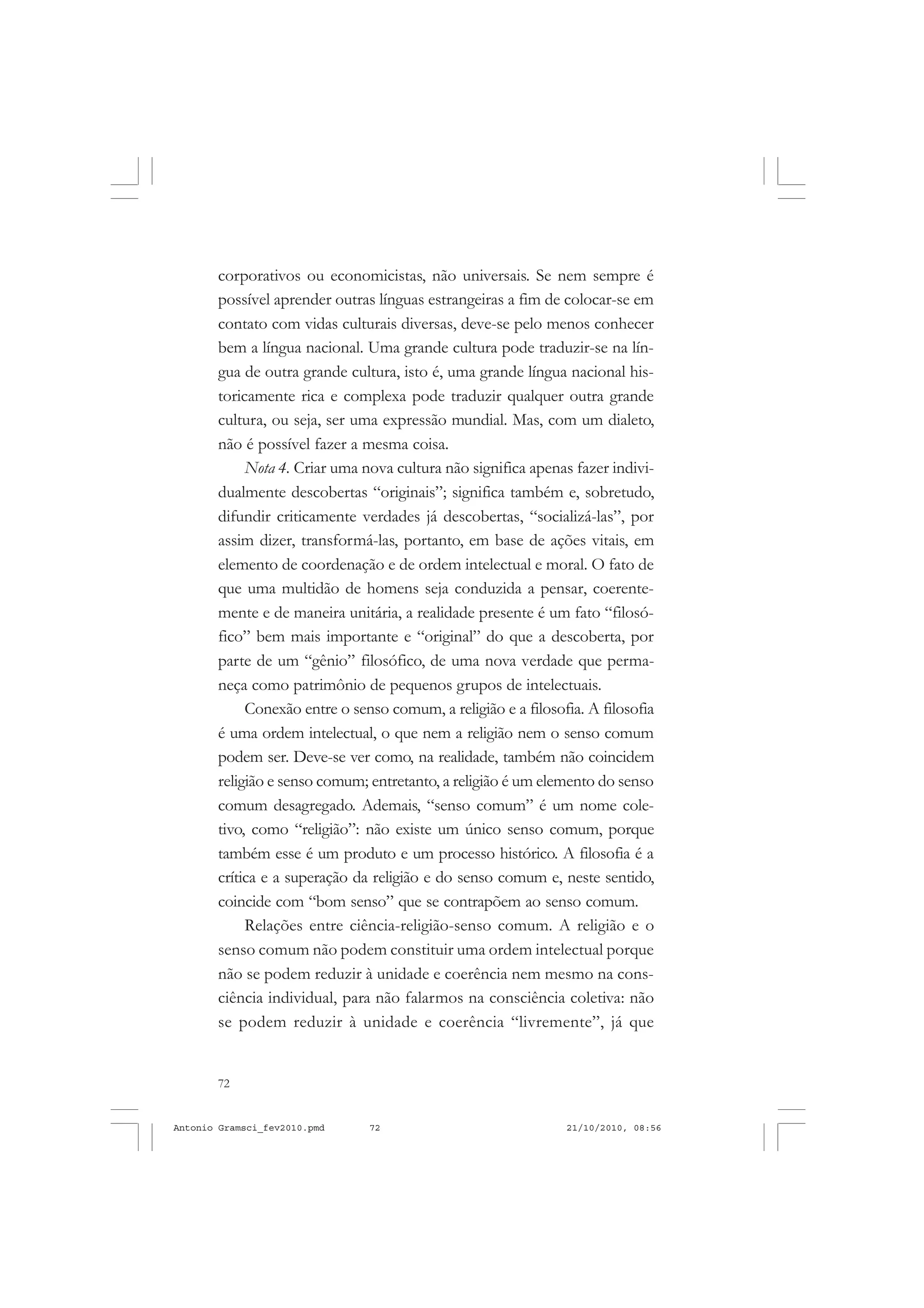 72
ANTONIO GRAMSCI
corporativos ou economicistas, não universais. Se nem sempre é
possível aprender outras línguas estrangeiras a fim de colocar-se em
contato com vidas culturais diversas, deve-se pelo menos conhecer
bem a língua nacional. Uma grande cultura pode traduzir-se na lín-
gua de outra grande cultura, isto é, uma grande língua nacional his-
toricamente rica e complexa pode traduzir qualquer outra grande
cultura, ou seja, ser uma expressão mundial. Mas, com um dialeto,
não é possível fazer a mesma coisa.
Nota 4. Criar uma nova cultura não significa apenas fazer indivi-
dualmente descobertas “originais”; significa também e, sobretudo,
difundir criticamente verdades já descobertas, “socializá-las”, por
assim dizer, transformá-las, portanto, em base de ações vitais, em
elemento de coordenação e de ordem intelectual e moral. O fato de
que uma multidão de homens seja conduzida a pensar, coerente-
mente e de maneira unitária, a realidade presente é um fato “filosó-
fico” bem mais importante e “original” do que a descoberta, por
parte de um “gênio” filosófico, de uma nova verdade que perma-
neça como patrimônio de pequenos grupos de intelectuais.
Conexão entre o senso comum, a religião e a filosofia. A filosofia
é uma ordem intelectual, o que nem a religião nem o senso comum
podem ser. Deve-se ver como, na realidade, também não coincidem
religião e senso comum; entretanto, a religião é um elemento do senso
comum desagregado. Ademais, “senso comum” é um nome cole-
tivo, como “religião”: não existe um único senso comum, porque
também esse é um produto e um processo histórico. A filosofia é a
crítica e a superação da religião e do senso comum e, neste sentido,
coincide com “bom senso” que se contrapõem ao senso comum.
Relações entre ciência-religião-senso comum. A religião e o
senso comum não podem constituir uma ordem intelectual porque
não se podem reduzir à unidade e coerência nem mesmo na cons-
ciência individual, para não falarmos na consciência coletiva: não
se podem reduzir à unidade e coerência “livremente”, já que
Antonio Gramsci_fev2010.pmd 21/10/2010, 08:5672
 