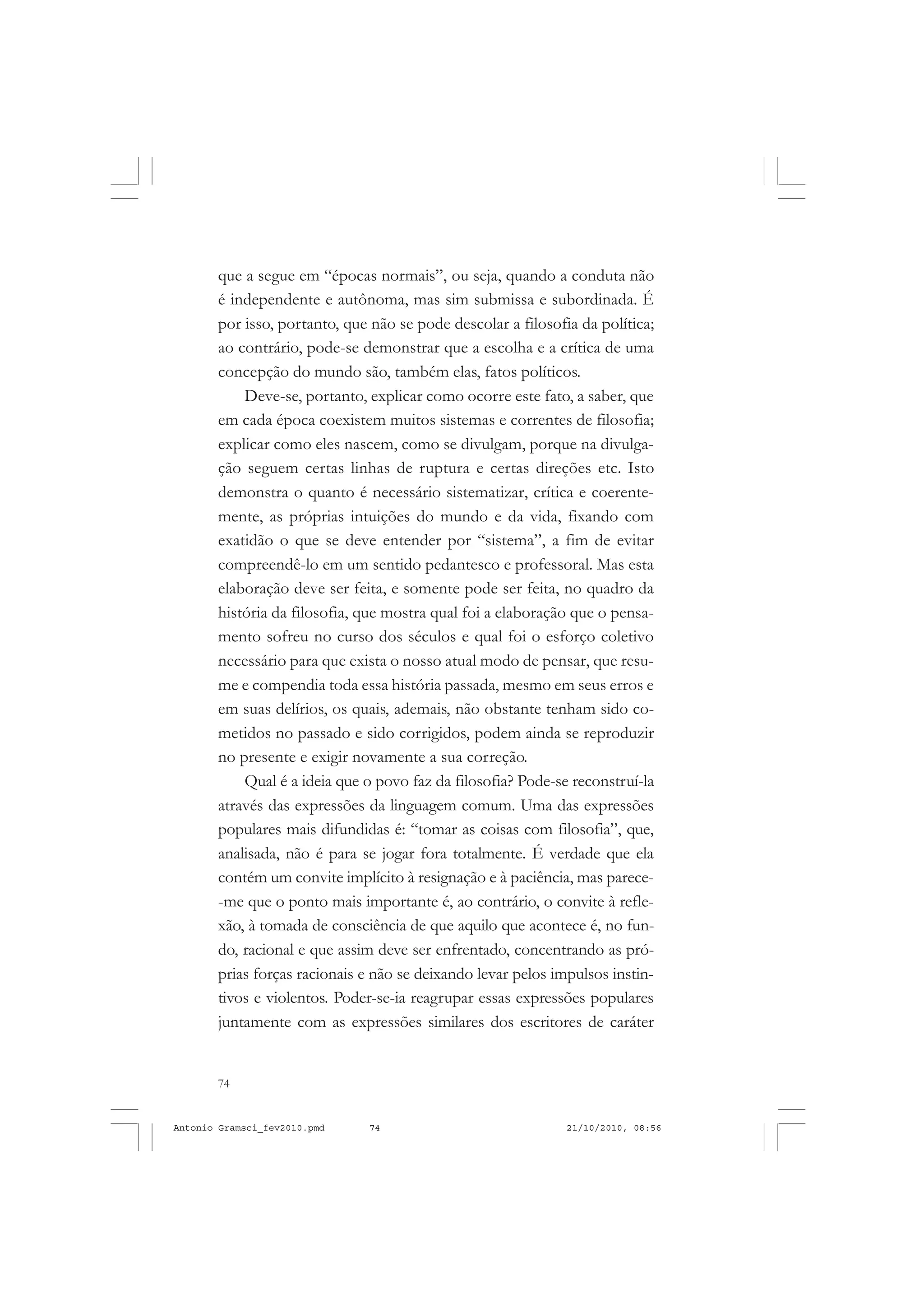 74
ANTONIO GRAMSCI
que a segue em “épocas normais”, ou seja, quando a conduta não
é independente e autônoma, mas sim submissa e subordinada. É
por isso, portanto, que não se pode descolar a filosofia da política;
ao contrário, pode-se demonstrar que a escolha e a crítica de uma
concepção do mundo são, também elas, fatos políticos.
Deve-se, portanto, explicar como ocorre este fato, a saber, que
em cada época coexistem muitos sistemas e correntes de filosofia;
explicar como eles nascem, como se divulgam, porque na divulga-
ção seguem certas linhas de ruptura e certas direções etc. Isto
demonstra o quanto é necessário sistematizar, crítica e coerente-
mente, as próprias intuições do mundo e da vida, fixando com
exatidão o que se deve entender por “sistema”, a fim de evitar
compreendê-lo em um sentido pedantesco e professoral. Mas esta
elaboração deve ser feita, e somente pode ser feita, no quadro da
história da filosofia, que mostra qual foi a elaboração que o pensa-
mento sofreu no curso dos séculos e qual foi o esforço coletivo
necessário para que exista o nosso atual modo de pensar, que resu-
me e compendia toda essa história passada, mesmo em seus erros e
em suas delírios, os quais, ademais, não obstante tenham sido co-
metidos no passado e sido corrigidos, podem ainda se reproduzir
no presente e exigir novamente a sua correção.
Qual é a ideia que o povo faz da filosofia? Pode-se reconstruí-la
através das expressões da linguagem comum. Uma das expressões
populares mais difundidas é: “tomar as coisas com filosofia”, que,
analisada, não é para se jogar fora totalmente. É verdade que ela
contém um convite implícito à resignação e à paciência, mas parece-
-me que o ponto mais importante é, ao contrário, o convite à refle-
xão, à tomada de consciência de que aquilo que acontece é, no fun-
do, racional e que assim deve ser enfrentado, concentrando as pró-
prias forças racionais e não se deixando levar pelos impulsos instin-
tivos e violentos. Poder-se-ia reagrupar essas expressões populares
juntamente com as expressões similares dos escritores de caráter
Antonio Gramsci_fev2010.pmd 21/10/2010, 08:5674
 