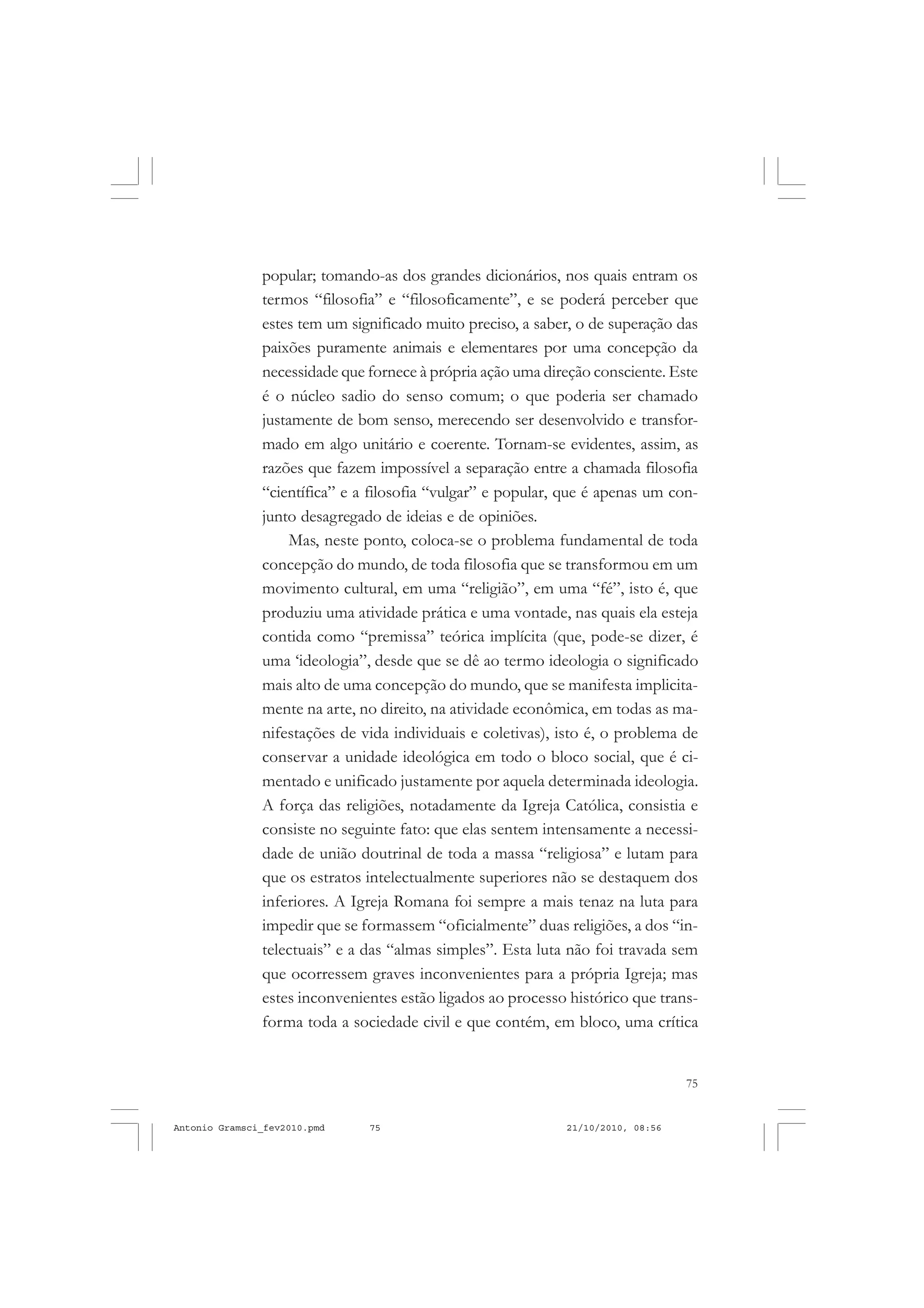 75
COLEÇÃO EDUCADORES
popular; tomando-as dos grandes dicionários, nos quais entram os
termos “filosofia” e “filosoficamente”, e se poderá perceber que
estes tem um significado muito preciso, a saber, o de superação das
paixões puramente animais e elementares por uma concepção da
necessidade que fornece à própria ação uma direção consciente. Este
é o núcleo sadio do senso comum; o que poderia ser chamado
justamente de bom senso, merecendo ser desenvolvido e transfor-
mado em algo unitário e coerente. Tornam-se evidentes, assim, as
razões que fazem impossível a separação entre a chamada filosofia
“científica” e a filosofia “vulgar” e popular, que é apenas um con-
junto desagregado de ideias e de opiniões.
Mas, neste ponto, coloca-se o problema fundamental de toda
concepção do mundo, de toda filosofia que se transformou em um
movimento cultural, em uma “religião”, em uma “fé”, isto é, que
produziu uma atividade prática e uma vontade, nas quais ela esteja
contida como “premissa” teórica implícita (que, pode-se dizer, é
uma ‘ideologia”, desde que se dê ao termo ideologia o significado
mais alto de uma concepção do mundo, que se manifesta implicita-
mente na arte, no direito, na atividade econômica, em todas as ma-
nifestações de vida individuais e coletivas), isto é, o problema de
conservar a unidade ideológica em todo o bloco social, que é ci-
mentado e unificado justamente por aquela determinada ideologia.
A força das religiões, notadamente da Igreja Católica, consistia e
consiste no seguinte fato: que elas sentem intensamente a necessi-
dade de união doutrinal de toda a massa “religiosa” e lutam para
que os estratos intelectualmente superiores não se destaquem dos
inferiores. A Igreja Romana foi sempre a mais tenaz na luta para
impedir que se formassem “oficialmente” duas religiões, a dos “in-
telectuais” e a das “almas simples”. Esta luta não foi travada sem
que ocorressem graves inconvenientes para a própria Igreja; mas
estes inconvenientes estão ligados ao processo histórico que trans-
forma toda a sociedade civil e que contém, em bloco, uma crítica
Antonio Gramsci_fev2010.pmd 21/10/2010, 08:5675
 