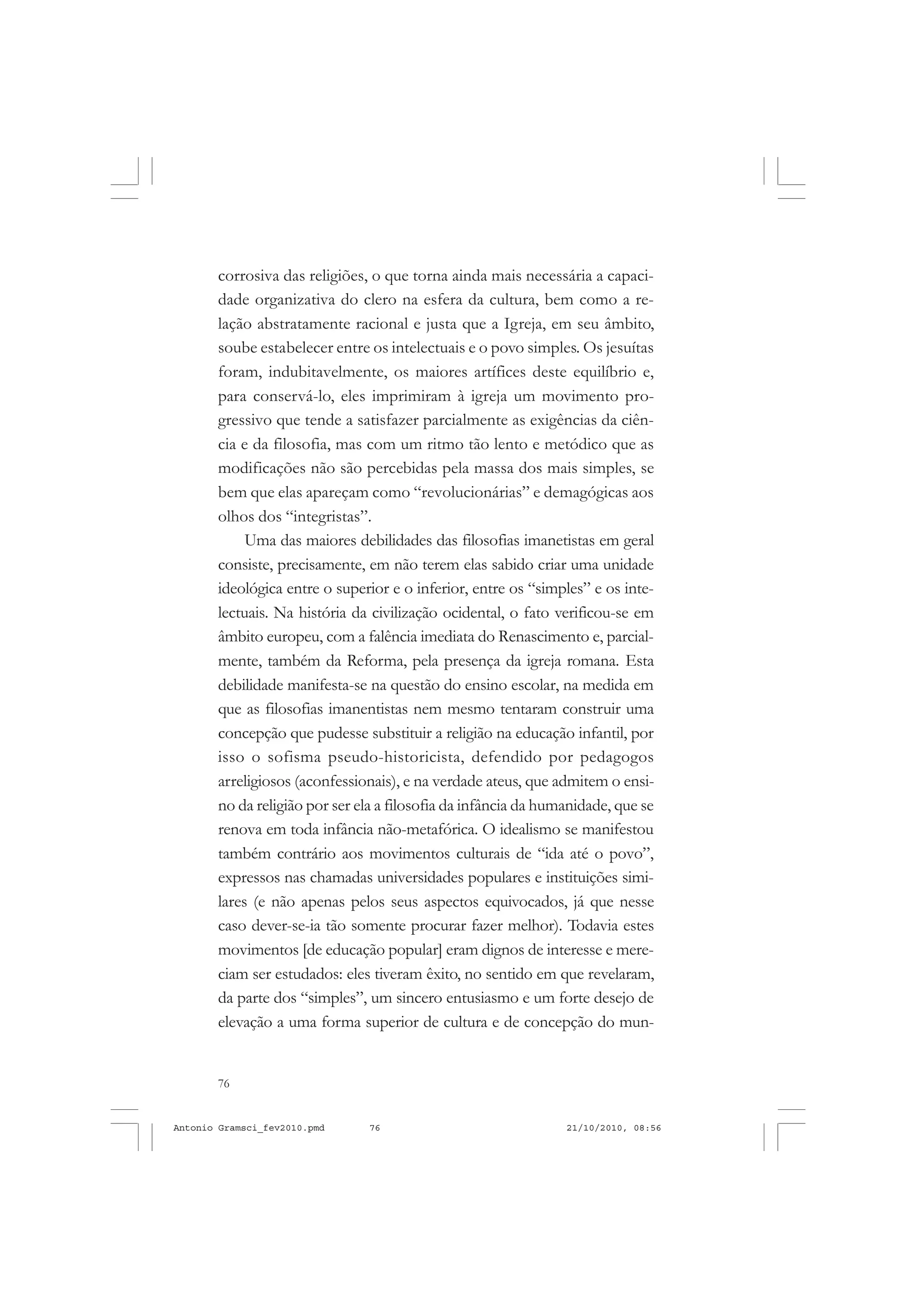 76
ANTONIO GRAMSCI
corrosiva das religiões, o que torna ainda mais necessária a capaci-
dade organizativa do clero na esfera da cultura, bem como a re-
lação abstratamente racional e justa que a Igreja, em seu âmbito,
soube estabelecer entre os intelectuais e o povo simples. Os jesuítas
foram, indubitavelmente, os maiores artífices deste equilíbrio e,
para conservá-lo, eles imprimiram à igreja um movimento pro-
gressivo que tende a satisfazer parcialmente as exigências da ciên-
cia e da filosofia, mas com um ritmo tão lento e metódico que as
modificações não são percebidas pela massa dos mais simples, se
bem que elas apareçam como “revolucionárias” e demagógicas aos
olhos dos “integristas”.
Uma das maiores debilidades das filosofias imanetistas em geral
consiste, precisamente, em não terem elas sabido criar uma unidade
ideológica entre o superior e o inferior, entre os “simples” e os inte-
lectuais. Na história da civilização ocidental, o fato verificou-se em
âmbito europeu, com a falência imediata do Renascimento e, parcial-
mente, também da Reforma, pela presença da igreja romana. Esta
debilidade manifesta-se na questão do ensino escolar, na medida em
que as filosofias imanentistas nem mesmo tentaram construir uma
concepção que pudesse substituir a religião na educação infantil, por
isso o sofisma pseudo-historicista, defendido por pedagogos
arreligiosos (aconfessionais), e na verdade ateus, que admitem o ensi-
no da religião por ser ela a filosofia da infância da humanidade, que se
renova em toda infância não-metafórica. O idealismo se manifestou
também contrário aos movimentos culturais de “ida até o povo”,
expressos nas chamadas universidades populares e instituições simi-
lares (e não apenas pelos seus aspectos equivocados, já que nesse
caso dever-se-ia tão somente procurar fazer melhor). Todavia estes
movimentos [de educação popular] eram dignos de interesse e mere-
ciam ser estudados: eles tiveram êxito, no sentido em que revelaram,
da parte dos “simples”, um sincero entusiasmo e um forte desejo de
elevação a uma forma superior de cultura e de concepção do mun-
Antonio Gramsci_fev2010.pmd 21/10/2010, 08:5676
 