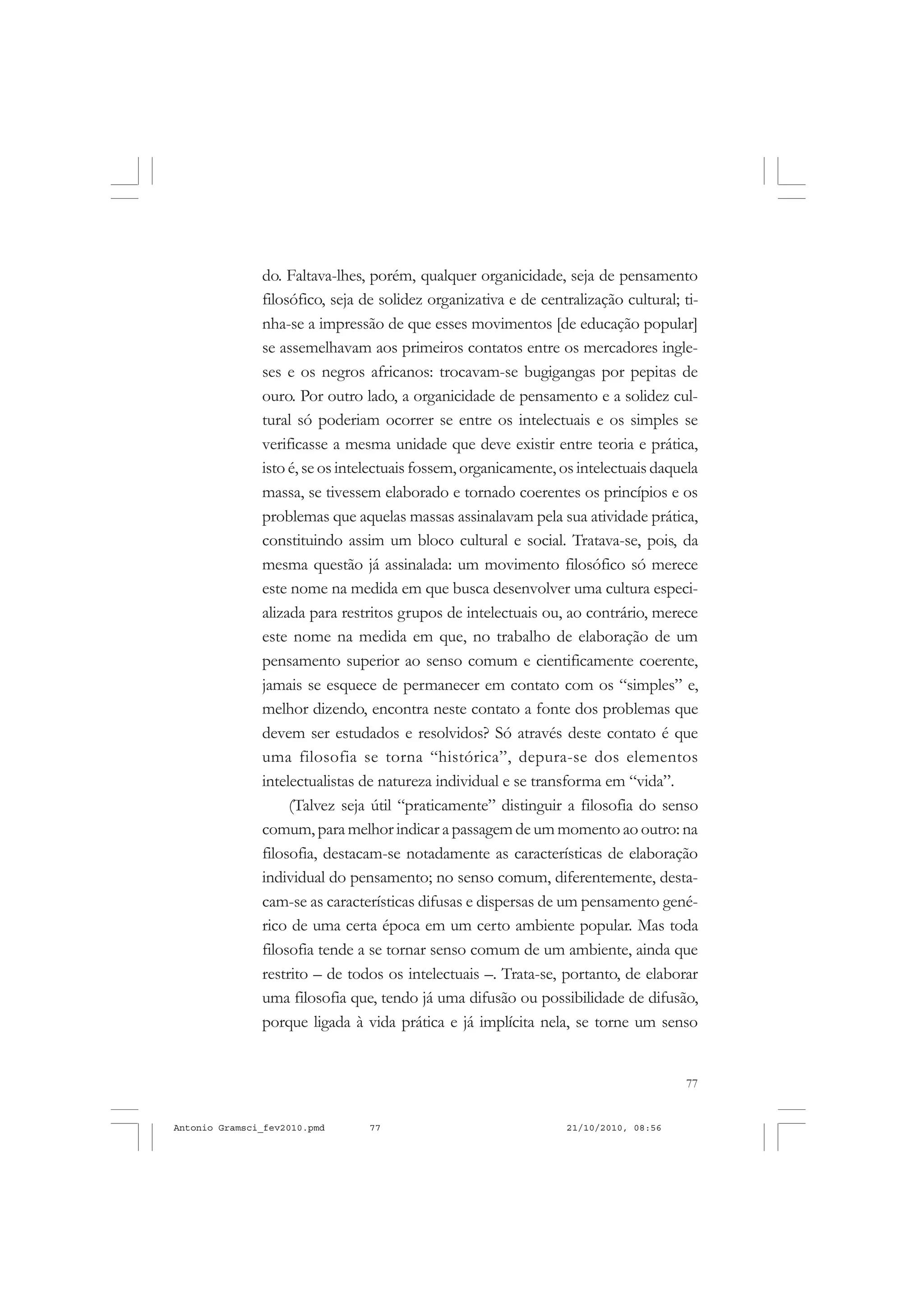 77
COLEÇÃO EDUCADORES
do. Faltava-lhes, porém, qualquer organicidade, seja de pensamento
filosófico, seja de solidez organizativa e de centralização cultural; ti-
nha-se a impressão de que esses movimentos [de educação popular]
se assemelhavam aos primeiros contatos entre os mercadores ingle-
ses e os negros africanos: trocavam-se bugigangas por pepitas de
ouro. Por outro lado, a organicidade de pensamento e a solidez cul-
tural só poderiam ocorrer se entre os intelectuais e os simples se
verificasse a mesma unidade que deve existir entre teoria e prática,
isto é, se os intelectuais fossem, organicamente, os intelectuais daquela
massa, se tivessem elaborado e tornado coerentes os princípios e os
problemas que aquelas massas assinalavam pela sua atividade prática,
constituindo assim um bloco cultural e social. Tratava-se, pois, da
mesma questão já assinalada: um movimento filosófico só merece
este nome na medida em que busca desenvolver uma cultura especi-
alizada para restritos grupos de intelectuais ou, ao contrário, merece
este nome na medida em que, no trabalho de elaboração de um
pensamento superior ao senso comum e cientificamente coerente,
jamais se esquece de permanecer em contato com os “simples” e,
melhor dizendo, encontra neste contato a fonte dos problemas que
devem ser estudados e resolvidos? Só através deste contato é que
uma filosofia se torna “histórica”, depura-se dos elementos
intelectualistas de natureza individual e se transforma em “vida”.
(Talvez seja útil “praticamente” distinguir a filosofia do senso
comum, para melhor indicar a passagem de um momento ao outro: na
filosofia, destacam-se notadamente as características de elaboração
individual do pensamento; no senso comum, diferentemente, desta-
cam-se as características difusas e dispersas de um pensamento gené-
rico de uma certa época em um certo ambiente popular. Mas toda
filosofia tende a se tornar senso comum de um ambiente, ainda que
restrito – de todos os intelectuais –. Trata-se, portanto, de elaborar
uma filosofia que, tendo já uma difusão ou possibilidade de difusão,
porque ligada à vida prática e já implícita nela, se torne um senso
Antonio Gramsci_fev2010.pmd 21/10/2010, 08:5677
 