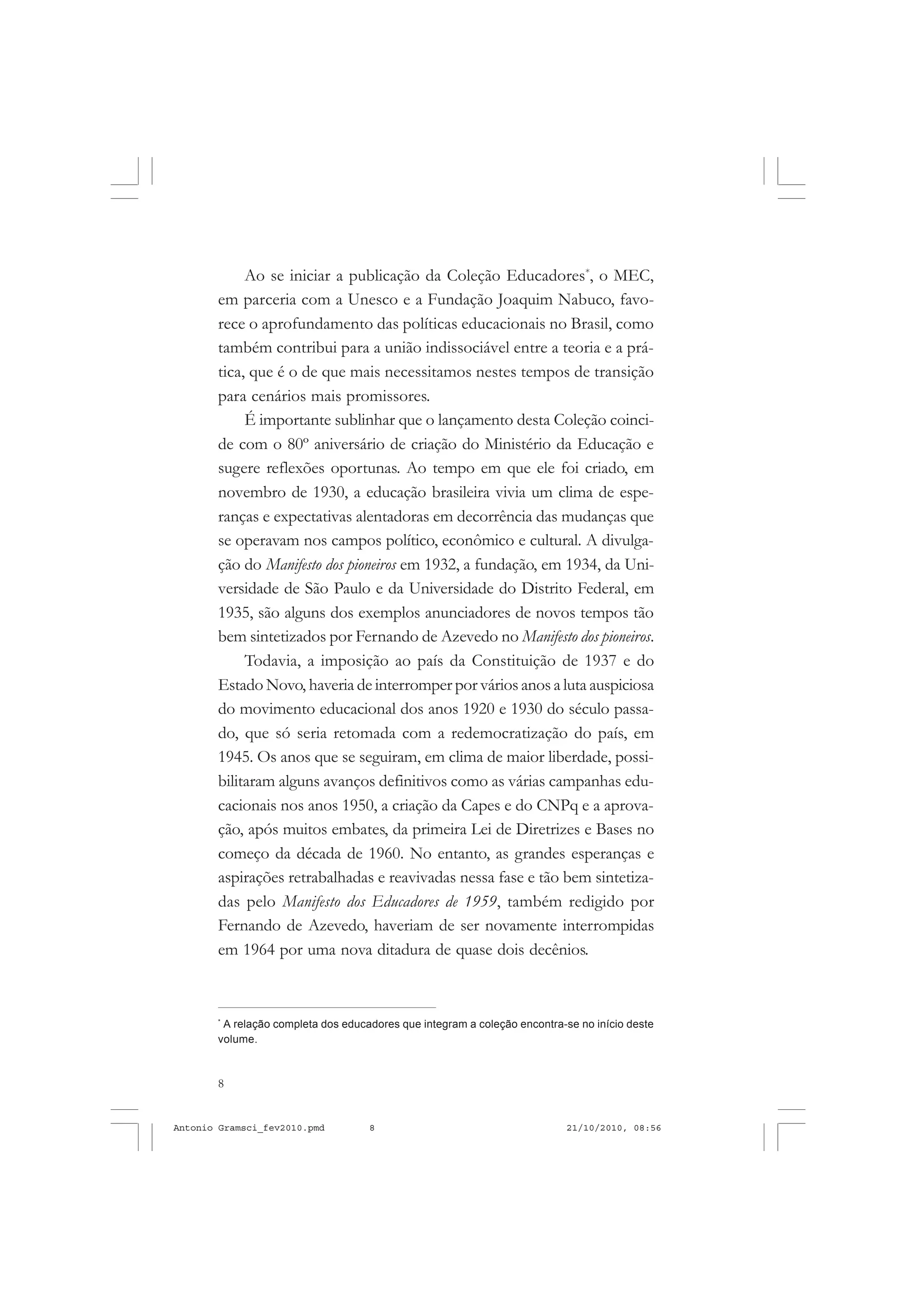 8
ANTONIO GRAMSCI
Ao se iniciar a publicação da Coleção Educadores*
, o MEC,
em parceria com a Unesco e a Fundação Joaquim Nabuco, favo-
rece o aprofundamento das políticas educacionais no Brasil, como
também contribui para a união indissociável entre a teoria e a prá-
tica, que é o de que mais necessitamos nestes tempos de transição
para cenários mais promissores.
É importante sublinhar que o lançamento desta Coleção coinci-
de com o 80º aniversário de criação do Ministério da Educação e
sugere reflexões oportunas. Ao tempo em que ele foi criado, em
novembro de 1930, a educação brasileira vivia um clima de espe-
ranças e expectativas alentadoras em decorrência das mudanças que
se operavam nos campos político, econômico e cultural. A divulga-
ção do Manifesto dos pioneiros em 1932, a fundação, em 1934, da Uni-
versidade de São Paulo e da Universidade do Distrito Federal, em
1935, são alguns dos exemplos anunciadores de novos tempos tão
bem sintetizados por Fernando de Azevedo no Manifesto dos pioneiros.
Todavia, a imposição ao país da Constituição de 1937 e do
Estado Novo, haveria de interromper por vários anos a luta auspiciosa
do movimento educacional dos anos 1920 e 1930 do século passa-
do, que só seria retomada com a redemocratização do país, em
1945. Os anos que se seguiram, em clima de maior liberdade, possi-
bilitaram alguns avanços definitivos como as várias campanhas edu-
cacionais nos anos 1950, a criação da Capes e do CNPq e a aprova-
ção, após muitos embates, da primeira Lei de Diretrizes e Bases no
começo da década de 1960. No entanto, as grandes esperanças e
aspirações retrabalhadas e reavivadas nessa fase e tão bem sintetiza-
das pelo Manifesto dos Educadores de 1959, também redigido por
Fernando de Azevedo, haveriam de ser novamente interrompidas
em 1964 por uma nova ditadura de quase dois decênios.
*
A relação completa dos educadores que integram a coleção encontra-se no início deste
volume.
Antonio Gramsci_fev2010.pmd 21/10/2010, 08:568
 