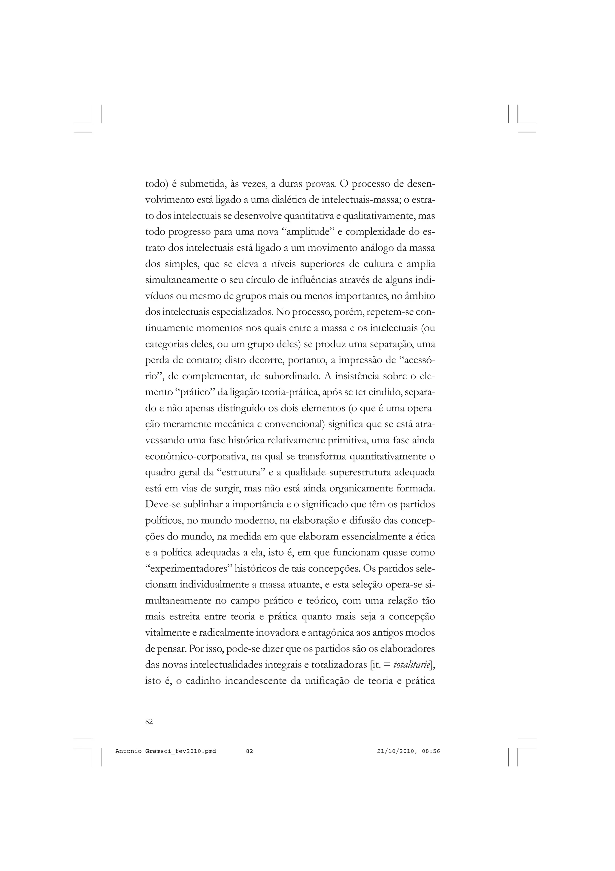 82
ANTONIO GRAMSCI
todo) é submetida, às vezes, a duras provas. O processo de desen-
volvimento está ligado a uma dialética de intelectuais-massa; o estra-
to dos intelectuais se desenvolve quantitativa e qualitativamente, mas
todo progresso para uma nova “amplitude” e complexidade do es-
trato dos intelectuais está ligado a um movimento análogo da massa
dos simples, que se eleva a níveis superiores de cultura e amplia
simultaneamente o seu círculo de influências através de alguns indi-
víduos ou mesmo de grupos mais ou menos importantes, no âmbito
dos intelectuais especializados. No processo, porém,repetem-se con-
tinuamente momentos nos quais entre a massa e os intelectuais (ou
categorias deles, ou um grupo deles) se produz uma separação, uma
perda de contato; disto decorre, portanto, a impressão de “acessó-
rio”, de complementar, de subordinado. A insistência sobre o ele-
mento “prático” da ligação teoria-prática, após se ter cindido, separa-
do e não apenas distinguido os dois elementos (o que é uma opera-
ção meramente mecânica e convencional) significa que se está atra-
vessando uma fase histórica relativamente primitiva, uma fase ainda
econômico-corporativa, na qual se transforma quantitativamente o
quadro geral da “estrutura” e a qualidade-superestrutura adequada
está em vias de surgir, mas não está ainda organicamente formada.
Deve-se sublinhar a importância e o significado que têm os partidos
políticos, no mundo moderno, na elaboração e difusão das concep-
ções do mundo, na medida em que elaboram essencialmente a ética
e a política adequadas a ela, isto é, em que funcionam quase como
“experimentadores” históricos de tais concepções. Os partidos sele-
cionam individualmente a massa atuante, e esta seleção opera-se si-
multaneamente no campo prático e teórico, com uma relação tão
mais estreita entre teoria e prática quanto mais seja a concepção
vitalmente e radicalmente inovadora e antagônica aos antigos modos
depensar. Por isso, pode-se dizer que os partidos são os elaboradores
das novas intelectualidades integrais e totalizadoras [it. = totalitarie],
isto é, o cadinho incandescente da unificação de teoria e prática
Antonio Gramsci_fev2010.pmd 21/10/2010, 08:5682
 