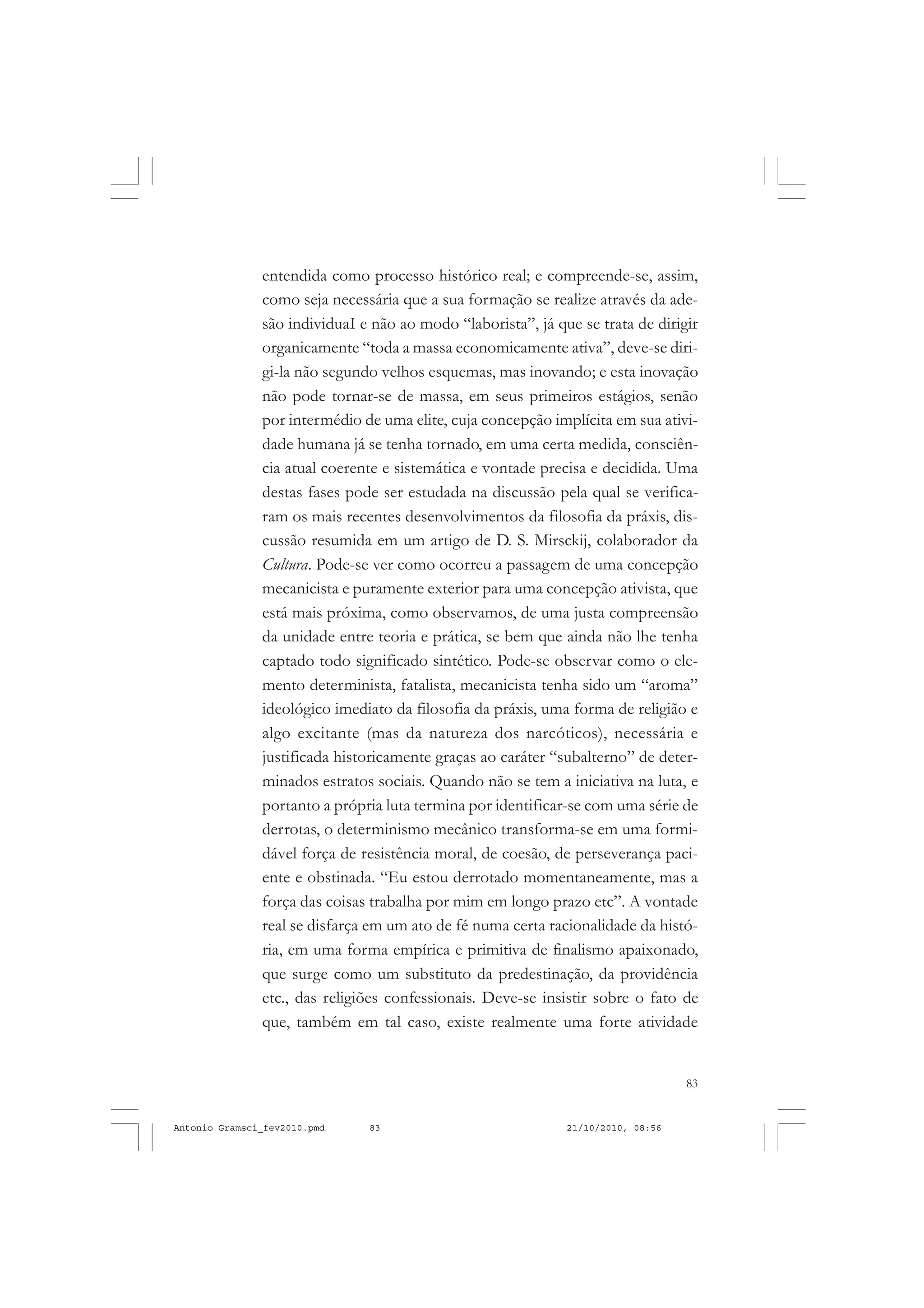 83
COLEÇÃO EDUCADORES
entendida como processo histórico real; e compreende-se, assim,
como seja necessária que a sua formação se realize através da ade-
são individuaI e não ao modo “laborista”, já que se trata de dirigir
organicamente “toda a massa economicamente ativa”, deve-se diri-
gi-la não segundo velhos esquemas, mas inovando; e esta inovação
não pode tornar-se de massa, em seus primeiros estágios, senão
por intermédio de uma elite, cuja concepção implícita em sua ativi-
dade humana já se tenha tornado, em uma certa medida, consciên-
cia atual coerente e sistemática e vontade precisa e decidida. Uma
destas fases pode ser estudada na discussão pela qual se verifica-
ram os mais recentes desenvolvimentos da filosofia da práxis, dis-
cussão resumida em um artigo de D. S. Mirsckij, colaborador da
Cultura. Pode-se ver como ocorreu a passagem de uma concepção
mecanicista e puramente exterior para uma concepção ativista, que
está mais próxima, como observamos, de uma justa compreensão
da unidade entre teoria e prática, se bem que ainda não lhe tenha
captado todo significado sintético. Pode-se observar como o ele-
mento determinista, fatalista, mecanicista tenha sido um “aroma”
ideológico imediato da filosofia da práxis, uma forma de religião e
algo excitante (mas da natureza dos narcóticos), necessária e
justificada historicamente graças ao caráter “subalterno” de deter-
minados estratos sociais. Quando não se tem a iniciativa na luta, e
portanto a própria luta termina por identificar-se com uma série de
derrotas, o determinismo mecânico transforma-se em uma formi-
dável força de resistência moral, de coesão, de perseverança paci-
ente e obstinada. “Eu estou derrotado momentaneamente, mas a
força das coisas trabalha por mim em longo prazo etc”. A vontade
real se disfarça em um ato de fé numa certa racionalidade da histó-
ria, em uma forma empírica e primitiva de finalismo apaixonado,
que surge como um substituto da predestinação, da providência
etc., das religiões confessionais. Deve-se insistir sobre o fato de
que, também em tal caso, existe realmente uma forte atividade
Antonio Gramsci_fev2010.pmd 21/10/2010, 08:5683
 